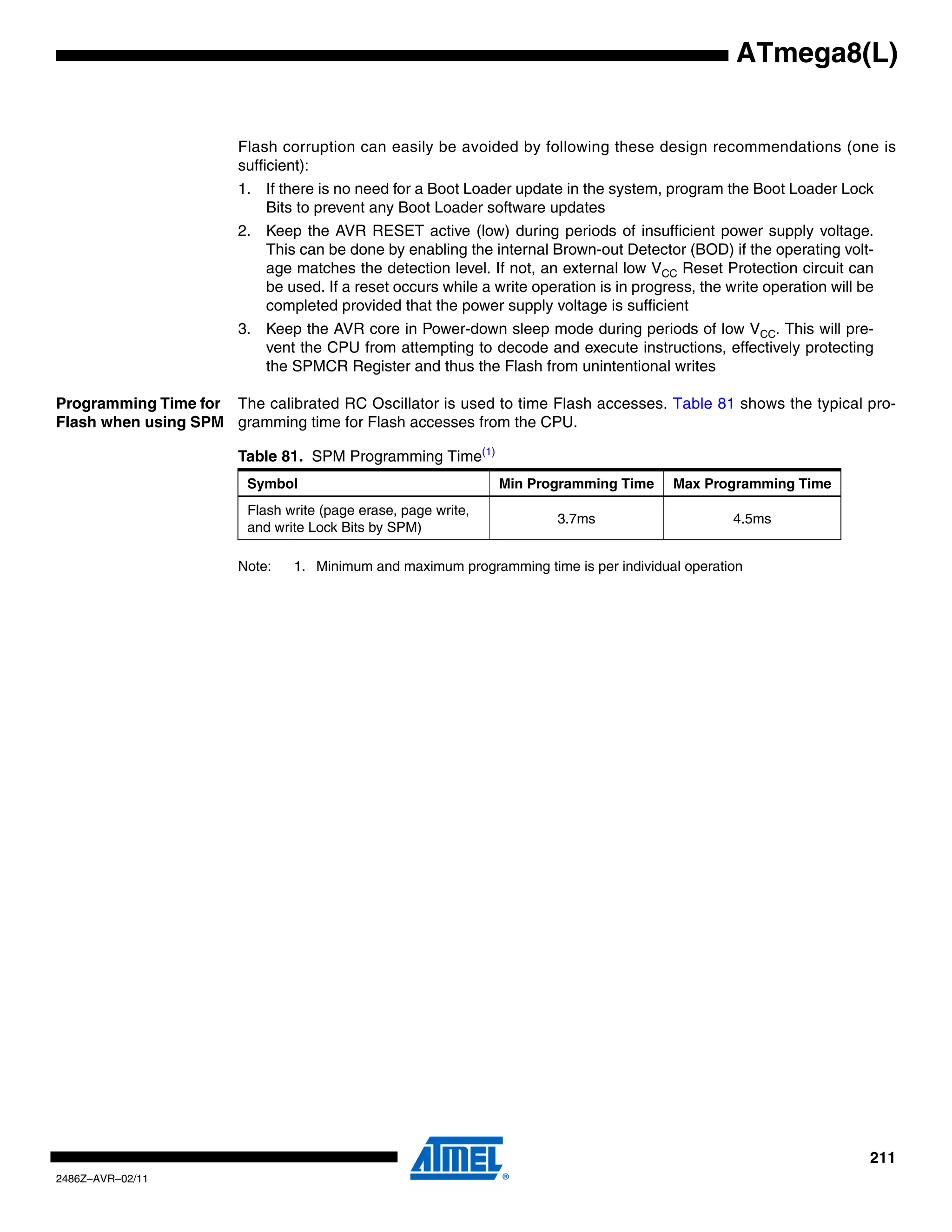ATmega8(L)


                        Flash corruption can easily be avoided by following these design recommendations (one is
                        sufficient):
                        1. If there is no need for a Boot Loader update in the system, program the Boot Loader Lock
                           Bits to prevent any Boot Loader software updates
                        2. Keep the AVR RESET active (low) during periods of insufficient power supply voltage.
                           This can be done by enabling the internal Brown-out Detector (BOD) if the operating volt-
                           age matches the detection level. If not, an external low VCC Reset Protection circuit can
                           be used. If a reset occurs while a write operation is in progress, the write operation will be
                           completed provided that the power supply voltage is sufficient
                        3. Keep the AVR core in Power-down sleep mode during periods of low VCC. This will pre-
                           vent the CPU from attempting to decode and execute instructions, effectively protecting
                           the SPMCR Register and thus the Flash from unintentional writes

Programming Time for The calibrated RC Oscillator is used to time Flash accesses. Table 81 shows the typical pro-
Flash when using SPM gramming time for Flash accesses from the CPU.

                        Table 81. SPM Programming Time(1)
                         Symbol                                 Min Programming Time      Max Programming Time
                         Flash write (page erase, page write,
                                                                        3.7ms                      4.5ms
                         and write Lock Bits by SPM)

                        Note:   1. Minimum and maximum programming time is per individual operation




                                                                                                                        211
2486Z–AVR–02/11
 