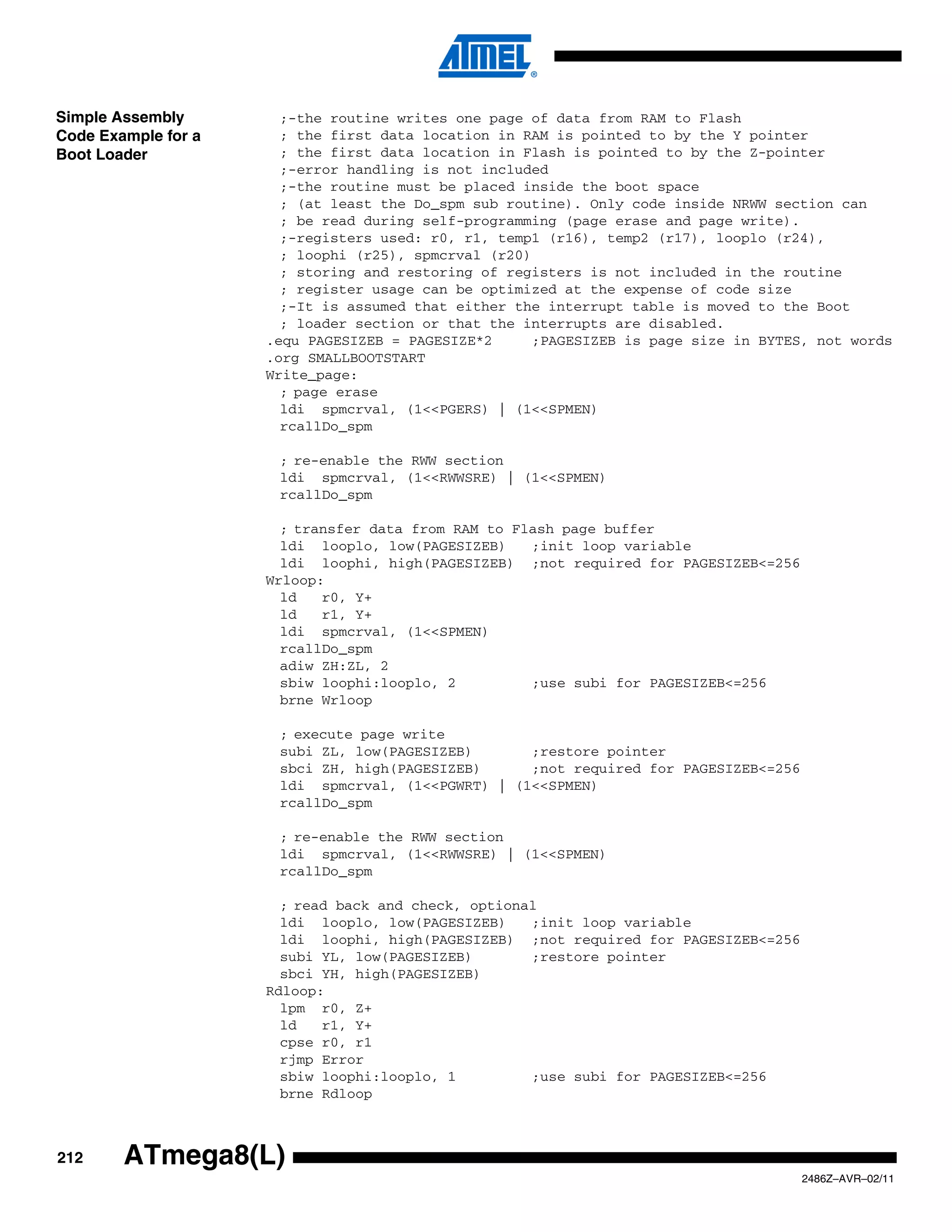 Simple Assembly        ;-the routine writes one page of data from RAM to Flash
Code Example for a     ; the first data location in RAM is pointed to by the Y pointer
Boot Loader            ; the first data location in Flash is pointed to by the Z-pointer
                       ;-error handling is not included
                       ;-the routine must be placed inside the boot space
                       ; (at least the Do_spm sub routine). Only code inside NRWW section can
                       ; be read during self-programming (page erase and page write).
                       ;-registers used: r0, r1, temp1 (r16), temp2 (r17), looplo (r24),
                       ; loophi (r25), spmcrval (r20)
                       ; storing and restoring of registers is not included in the routine
                       ; register usage can be optimized at the expense of code size
                       ;-It is assumed that either the interrupt table is moved to the Boot
                       ; loader section or that the interrupts are disabled.
                     .equ PAGESIZEB = PAGESIZE*2      ;PAGESIZEB is page size in BYTES, not words
                     .org SMALLBOOTSTART
                     Write_page:
                       ; page erase
                       ldi spmcrval, (1<<PGERS) | (1<<SPMEN)
                       rcallDo_spm

                      ; re-enable the RWW section
                      ldi spmcrval, (1<<RWWSRE) | (1<<SPMEN)
                      rcallDo_spm

                       ; transfer data from RAM to Flash page buffer
                       ldi looplo, low(PAGESIZEB)    ;init loop variable
                       ldi loophi, high(PAGESIZEB) ;not required for PAGESIZEB<=256
                     Wrloop:
                       ld   r0, Y+
                       ld   r1, Y+
                       ldi spmcrval, (1<<SPMEN)
                       rcallDo_spm
                       adiw ZH:ZL, 2
                       sbiw loophi:looplo, 2         ;use subi for PAGESIZEB<=256
                       brne Wrloop

                      ; execute page write
                      subi ZL, low(PAGESIZEB)      ;restore pointer
                      sbci ZH, high(PAGESIZEB)     ;not required for PAGESIZEB<=256
                      ldi spmcrval, (1<<PGWRT) | (1<<SPMEN)
                      rcallDo_spm

                      ; re-enable the RWW section
                      ldi spmcrval, (1<<RWWSRE) | (1<<SPMEN)
                      rcallDo_spm

                       ; read back and check, optional
                       ldi looplo, low(PAGESIZEB)    ;init loop variable
                       ldi loophi, high(PAGESIZEB) ;not required for PAGESIZEB<=256
                       subi YL, low(PAGESIZEB)       ;restore pointer
                       sbci YH, high(PAGESIZEB)
                     Rdloop:
                       lpm r0, Z+
                       ld   r1, Y+
                       cpse r0, r1
                       rjmp Error
                       sbiw loophi:looplo, 1         ;use subi for PAGESIZEB<=256
                       brne Rdloop



212     ATmega8(L)
                                                                                      2486Z–AVR–02/11
 