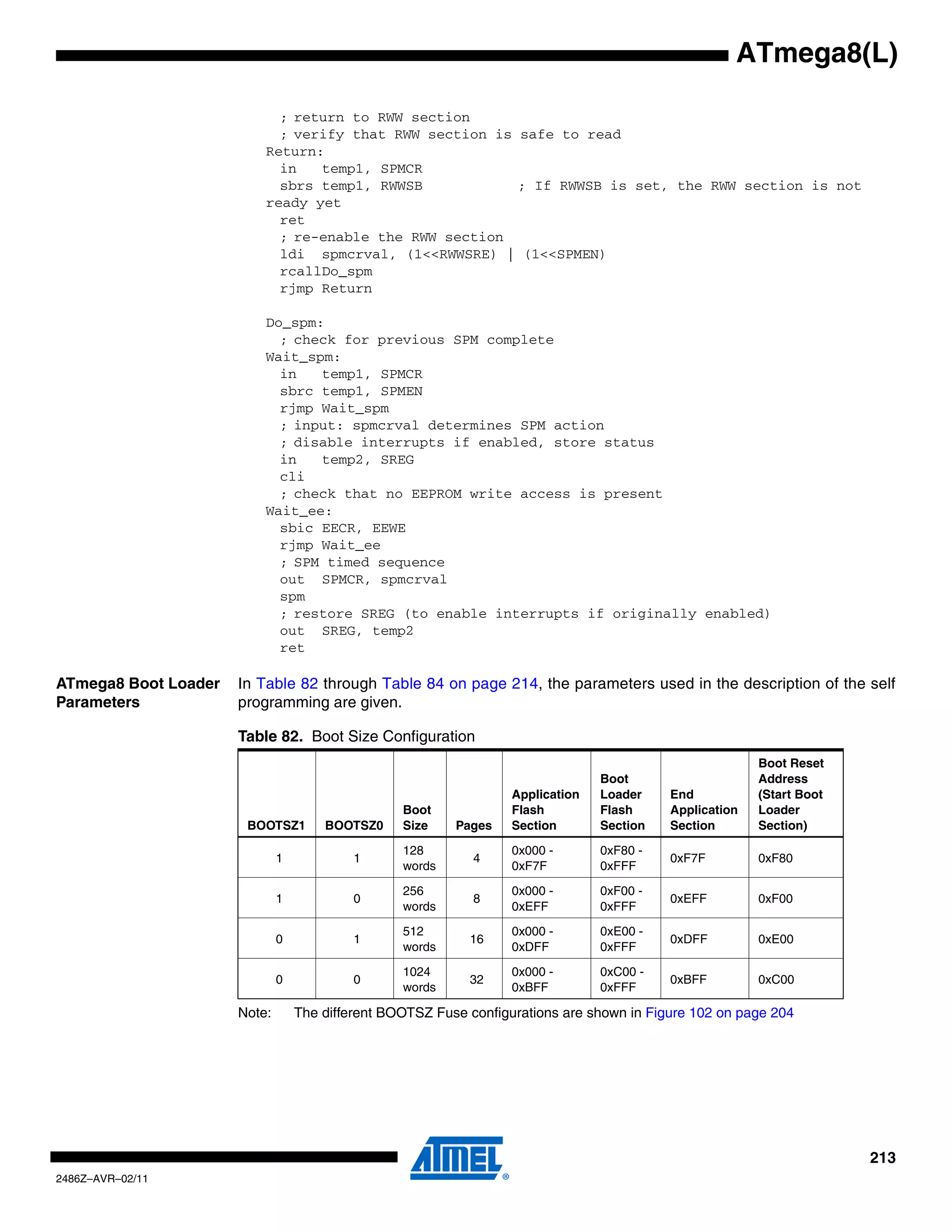 ATmega8(L)

                            ; return to RWW section
                            ; verify that RWW section is safe to read
                          Return:
                            in   temp1, SPMCR
                            sbrs temp1, RWWSB            ; If RWWSB is set, the RWW section is not
                          ready yet
                            ret
                            ; re-enable the RWW section
                            ldi spmcrval, (1<<RWWSRE) | (1<<SPMEN)
                            rcallDo_spm
                            rjmp Return

                          Do_spm:
                            ; check for previous SPM complete
                          Wait_spm:
                            in   temp1, SPMCR
                            sbrc temp1, SPMEN
                            rjmp Wait_spm
                            ; input: spmcrval determines SPM action
                            ; disable interrupts if enabled, store status
                            in   temp2, SREG
                            cli
                            ; check that no EEPROM write access is present
                          Wait_ee:
                            sbic EECR, EEWE
                            rjmp Wait_ee
                            ; SPM timed sequence
                            out SPMCR, spmcrval
                            spm
                            ; restore SREG (to enable interrupts if originally enabled)
                            out SREG, temp2
                            ret

ATmega8 Boot Loader   In Table 82 through Table 84 on page 214, the parameters used in the description of the self
Parameters            programming are given.

                      Table 82. Boot Size Configuration
                                                                                                         Boot Reset
                                                                                 Boot                    Address
                                                                   Application   Loader    End           (Start Boot
                                                  Boot             Flash         Flash     Application   Loader
                       BOOTSZ1        BOOTSZ0     Size    Pages    Section       Section   Section       Section)

                                                  128              0x000 -       0xF80 -
                              1            1                 4                             0xF7F         0xF80
                                                  words            0xF7F         0xFFF

                                                  256              0x000 -       0xF00 -
                              1            0                 8                             0xEFF         0xF00
                                                  words            0xEFF         0xFFF

                                                  512              0x000 -       0xE00 -
                              0            1                16                             0xDFF         0xE00
                                                  words            0xDFF         0xFFF

                                                  1024             0x000 -       0xC00 -
                              0            0                32                             0xBFF         0xC00
                                                  words            0xBFF         0xFFF

                      Note:       The different BOOTSZ Fuse configurations are shown in Figure 102 on page 204




                                                                                                                       213
2486Z–AVR–02/11
 