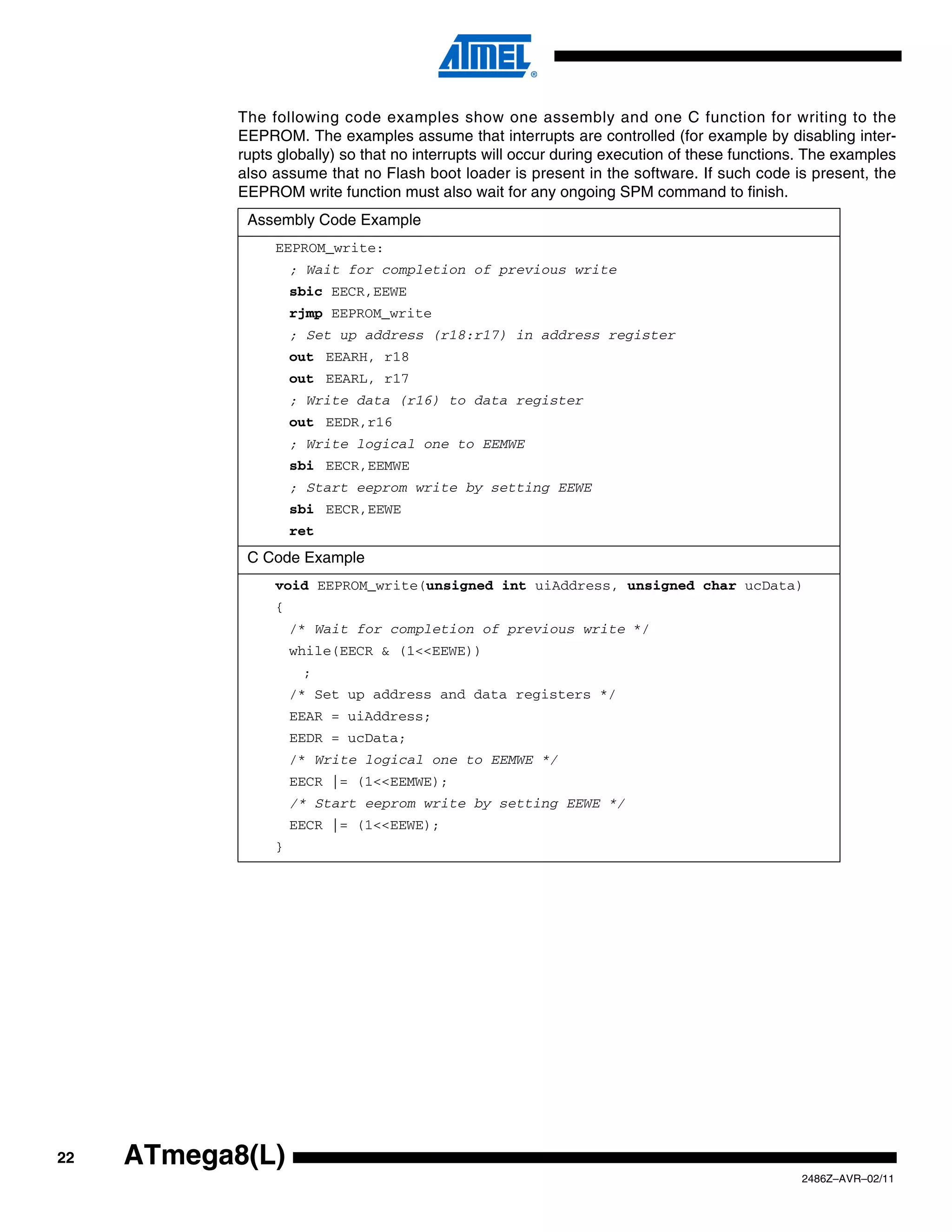 The following code examples show one assembly and one C function for writing to the
            EEPROM. The examples assume that interrupts are controlled (for example by disabling inter-
            rupts globally) so that no interrupts will occur during execution of these functions. The examples
            also assume that no Flash boot loader is present in the software. If such code is present, the
            EEPROM write function must also wait for any ongoing SPM command to finish.
             Assembly Code Example
                 EEPROM_write:
                     ; Wait for completion of previous write
                     sbic EECR,EEWE
                     rjmp EEPROM_write
                     ; Set up address (r18:r17) in address register
                     out EEARH, r18
                     out EEARL, r17
                     ; Write data (r16) to data register
                     out EEDR,r16
                     ; Write logical one to EEMWE
                     sbi EECR,EEMWE
                     ; Start eeprom write by setting EEWE
                     sbi EECR,EEWE
                     ret
             C Code Example
                 void EEPROM_write(unsigned int uiAddress, unsigned char ucData)
                 {
                     /* Wait for completion of previous write */
                     while(EECR & (1<<EEWE))
                      ;
                     /* Set up address and data registers */
                     EEAR = uiAddress;
                     EEDR = ucData;
                     /* Write logical one to EEMWE */
                     EECR |= (1<<EEMWE);
                     /* Start eeprom write by setting EEWE */
                     EECR |= (1<<EEWE);
                 }




22   ATmega8(L)
                                                                                               2486Z–AVR–02/11
 