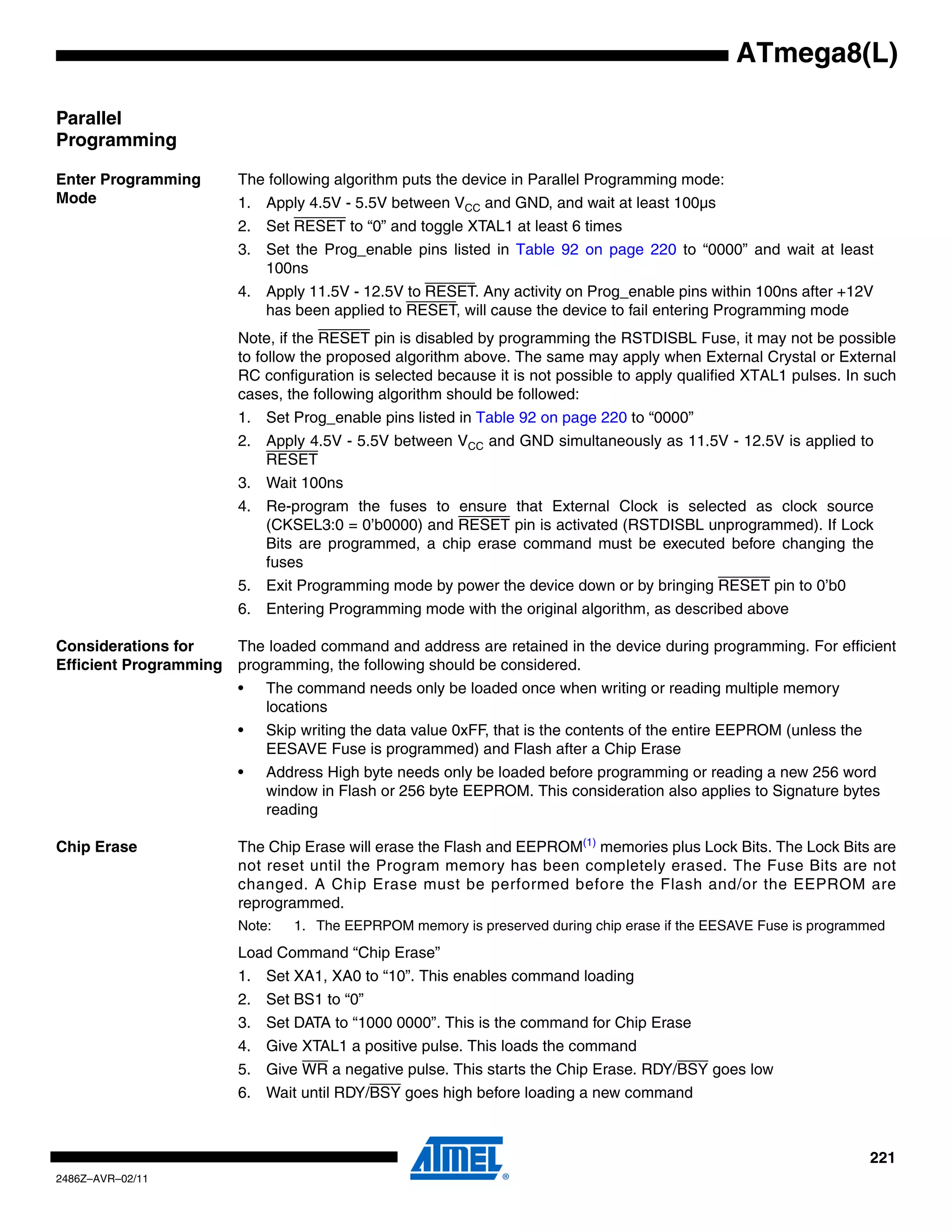 ATmega8(L)

Parallel
Programming

Enter Programming       The following algorithm puts the device in Parallel Programming mode:
Mode                    1. Apply 4.5V - 5.5V between VCC and GND, and wait at least 100µs
                        2. Set RESET to “0” and toggle XTAL1 at least 6 times
                        3. Set the Prog_enable pins listed in Table 92 on page 220 to “0000” and wait at least
                           100ns
                        4. Apply 11.5V - 12.5V to RESET. Any activity on Prog_enable pins within 100ns after +12V
                           has been applied to RESET, will cause the device to fail entering Programming mode
                        Note, if the RESET pin is disabled by programming the RSTDISBL Fuse, it may not be possible
                        to follow the proposed algorithm above. The same may apply when External Crystal or External
                        RC configuration is selected because it is not possible to apply qualified XTAL1 pulses. In such
                        cases, the following algorithm should be followed:
                        1. Set Prog_enable pins listed in Table 92 on page 220 to “0000”
                        2. Apply 4.5V - 5.5V between VCC and GND simultaneously as 11.5V - 12.5V is applied to
                           RESET
                        3. Wait 100ns
                        4. Re-program the fuses to ensure that External Clock is selected as clock source
                           (CKSEL3:0 = 0’b0000) and RESET pin is activated (RSTDISBL unprogrammed). If Lock
                           Bits are programmed, a chip erase command must be executed before changing the
                           fuses
                        5. Exit Programming mode by power the device down or by bringing RESET pin to 0’b0
                        6. Entering Programming mode with the original algorithm, as described above

Considerations for      The loaded command and address are retained in the device during programming. For efficient
Efficient Programming   programming, the following should be considered.
                        •   The command needs only be loaded once when writing or reading multiple memory
                            locations
                        •   Skip writing the data value 0xFF, that is the contents of the entire EEPROM (unless the
                            EESAVE Fuse is programmed) and Flash after a Chip Erase
                        •   Address High byte needs only be loaded before programming or reading a new 256 word
                            window in Flash or 256 byte EEPROM. This consideration also applies to Signature bytes
                            reading

Chip Erase              The Chip Erase will erase the Flash and EEPROM(1) memories plus Lock Bits. The Lock Bits are
                        not reset until the Program memory has been completely erased. The Fuse Bits are not
                        changed. A Chip Erase must be performed before the Flash and/or the EEPROM are
                        reprogrammed.
                        Note:   1. The EEPRPOM memory is preserved during chip erase if the EESAVE Fuse is programmed
                        Load Command “Chip Erase”
                        1. Set XA1, XA0 to “10”. This enables command loading
                        2. Set BS1 to “0”
                        3. Set DATA to “1000 0000”. This is the command for Chip Erase
                        4. Give XTAL1 a positive pulse. This loads the command
                        5. Give WR a negative pulse. This starts the Chip Erase. RDY/BSY goes low
                        6. Wait until RDY/BSY goes high before loading a new command



                                                                                                                      221
2486Z–AVR–02/11
 