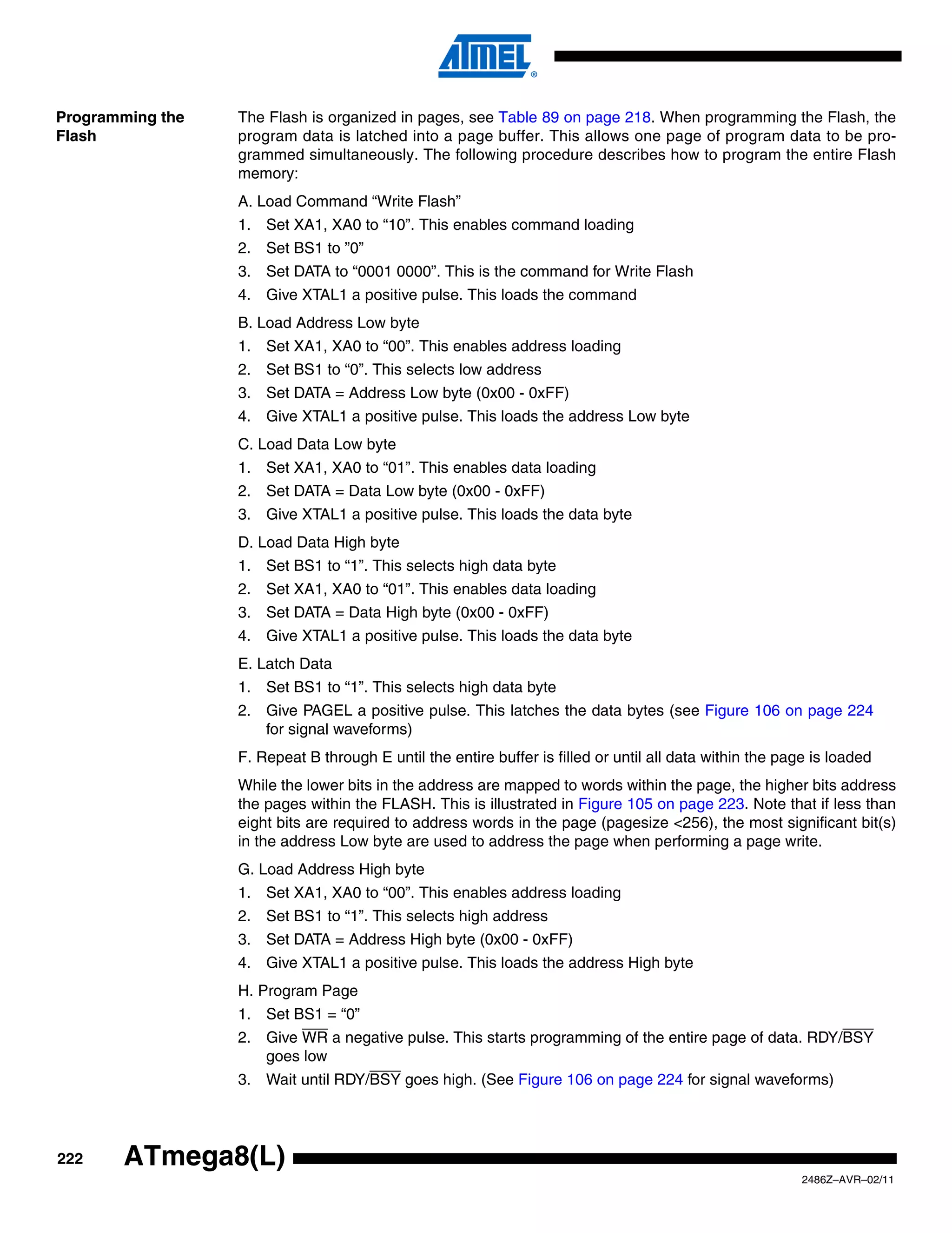 Programming the   The Flash is organized in pages, see Table 89 on page 218. When programming the Flash, the
Flash             program data is latched into a page buffer. This allows one page of program data to be pro-
                  grammed simultaneously. The following procedure describes how to program the entire Flash
                  memory:
                  A. Load Command “Write Flash”
                  1. Set XA1, XA0 to “10”. This enables command loading
                  2. Set BS1 to ”0”
                  3. Set DATA to “0001 0000”. This is the command for Write Flash
                  4. Give XTAL1 a positive pulse. This loads the command
                  B. Load Address Low byte
                  1. Set XA1, XA0 to “00”. This enables address loading
                  2. Set BS1 to “0”. This selects low address
                  3. Set DATA = Address Low byte (0x00 - 0xFF)
                  4. Give XTAL1 a positive pulse. This loads the address Low byte
                  C. Load Data Low byte
                  1. Set XA1, XA0 to “01”. This enables data loading
                  2. Set DATA = Data Low byte (0x00 - 0xFF)
                  3. Give XTAL1 a positive pulse. This loads the data byte
                  D. Load Data High byte
                  1. Set BS1 to “1”. This selects high data byte
                  2. Set XA1, XA0 to “01”. This enables data loading
                  3. Set DATA = Data High byte (0x00 - 0xFF)
                  4. Give XTAL1 a positive pulse. This loads the data byte
                  E. Latch Data
                  1. Set BS1 to “1”. This selects high data byte
                  2. Give PAGEL a positive pulse. This latches the data bytes (see Figure 106 on page 224
                     for signal waveforms)
                  F. Repeat B through E until the entire buffer is filled or until all data within the page is loaded
                  While the lower bits in the address are mapped to words within the page, the higher bits address
                  the pages within the FLASH. This is illustrated in Figure 105 on page 223. Note that if less than
                  eight bits are required to address words in the page (pagesize <256), the most significant bit(s)
                  in the address Low byte are used to address the page when performing a page write.
                  G. Load Address High byte
                  1. Set XA1, XA0 to “00”. This enables address loading
                  2. Set BS1 to “1”. This selects high address
                  3. Set DATA = Address High byte (0x00 - 0xFF)
                  4. Give XTAL1 a positive pulse. This loads the address High byte
                  H. Program Page
                  1. Set BS1 = “0”
                  2. Give WR a negative pulse. This starts programming of the entire page of data. RDY/BSY
                     goes low
                  3. Wait until RDY/BSY goes high. (See Figure 106 on page 224 for signal waveforms)




222    ATmega8(L)
                                                                                                          2486Z–AVR–02/11
 