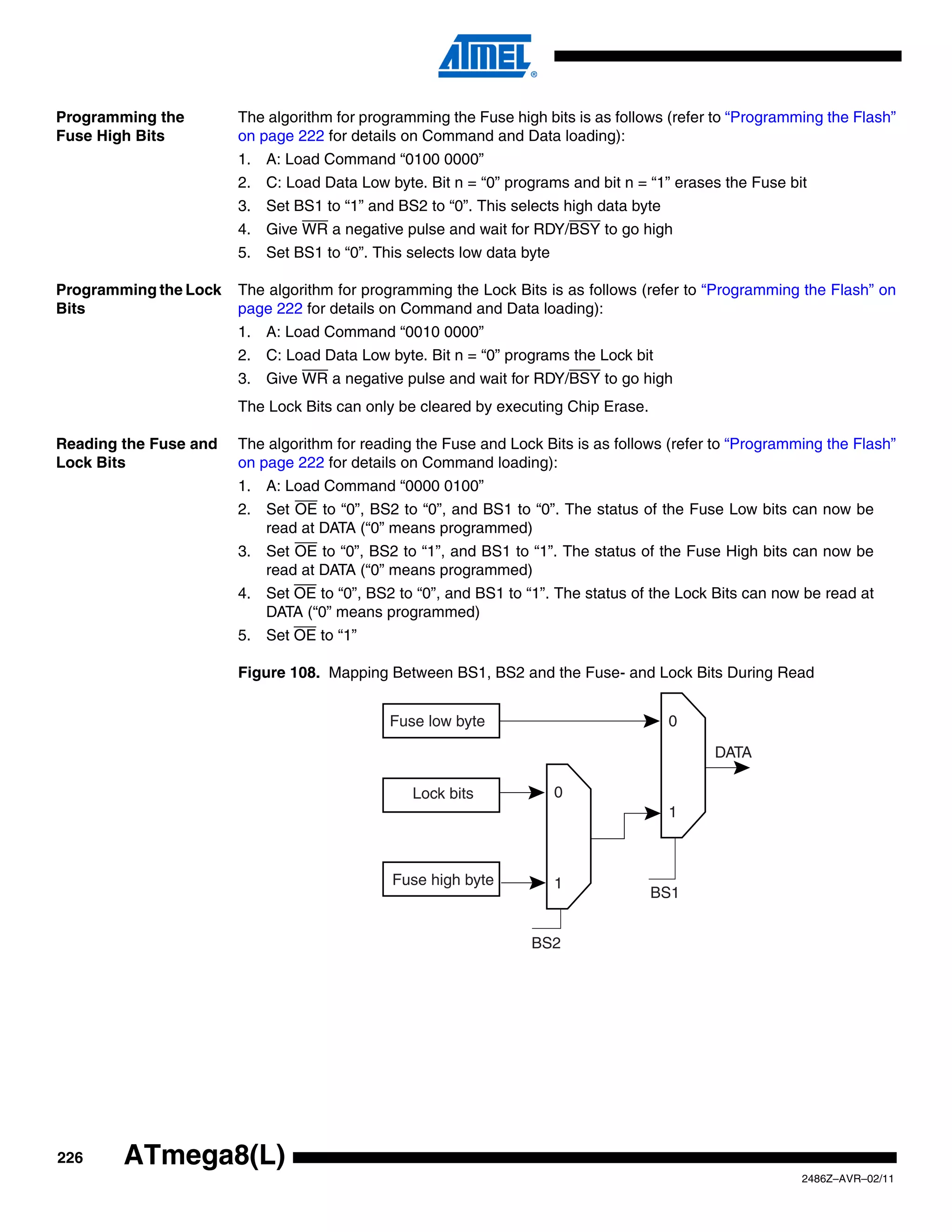 Programming the        The algorithm for programming the Fuse high bits is as follows (refer to “Programming the Flash”
Fuse High Bits         on page 222 for details on Command and Data loading):
                       1. A: Load Command “0100 0000”
                       2. C: Load Data Low byte. Bit n = “0” programs and bit n = “1” erases the Fuse bit
                       3. Set BS1 to “1” and BS2 to “0”. This selects high data byte
                       4. Give WR a negative pulse and wait for RDY/BSY to go high
                       5. Set BS1 to “0”. This selects low data byte

Programming the Lock   The algorithm for programming the Lock Bits is as follows (refer to “Programming the Flash” on
Bits                   page 222 for details on Command and Data loading):
                       1. A: Load Command “0010 0000”
                       2. C: Load Data Low byte. Bit n = “0” programs the Lock bit
                       3. Give WR a negative pulse and wait for RDY/BSY to go high
                       The Lock Bits can only be cleared by executing Chip Erase.

Reading the Fuse and   The algorithm for reading the Fuse and Lock Bits is as follows (refer to “Programming the Flash”
Lock Bits              on page 222 for details on Command loading):
                       1. A: Load Command “0000 0100”
                       2. Set OE to “0”, BS2 to “0”, and BS1 to “0”. The status of the Fuse Low bits can now be
                          read at DATA (“0” means programmed)
                       3. Set OE to “0”, BS2 to “1”, and BS1 to “1”. The status of the Fuse High bits can now be
                          read at DATA (“0” means programmed)
                       4. Set OE to “0”, BS2 to “0”, and BS1 to “1”. The status of the Lock Bits can now be read at
                          DATA (“0” means programmed)
                       5. Set OE to “1”

                       Figure 108. Mapping Between BS1, BS2 and the Fuse- and Lock Bits During Read


                                             Fuse low byte                             0

                                                                                            DATA

                                                Lock bits              0
                                                                                       1



                                             Fuse high byte            1
                                                                                    BS1


                                                                 BS2




226     ATmega8(L)
                                                                                                         2486Z–AVR–02/11
 