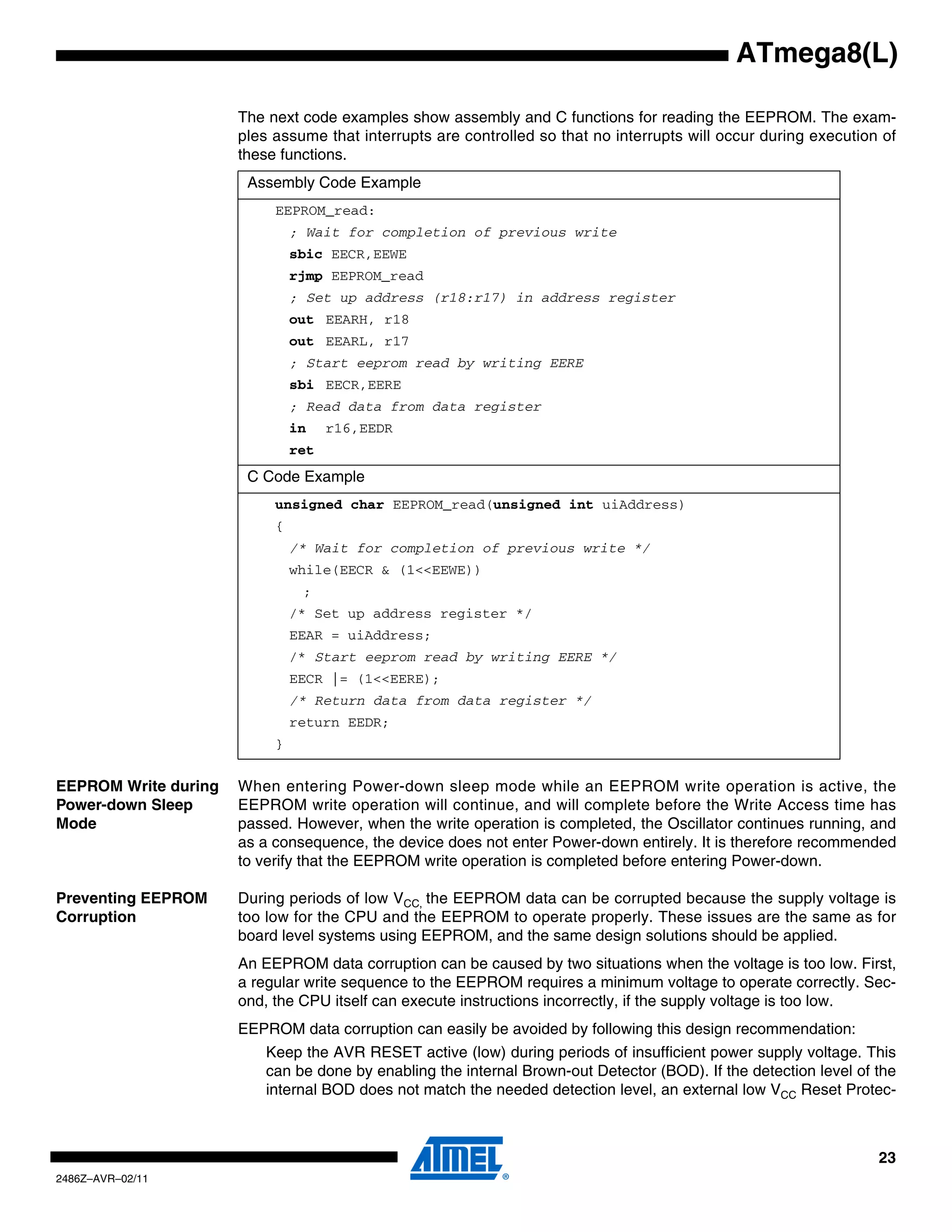 ATmega8(L)

                      The next code examples show assembly and C functions for reading the EEPROM. The exam-
                      ples assume that interrupts are controlled so that no interrupts will occur during execution of
                      these functions.
                       Assembly Code Example
                           EEPROM_read:
                               ; Wait for completion of previous write
                               sbic EECR,EEWE
                               rjmp EEPROM_read
                               ; Set up address (r18:r17) in address register
                               out EEARH, r18
                               out EEARL, r17
                               ; Start eeprom read by writing EERE
                               sbi EECR,EERE
                               ; Read data from data register
                               in    r16,EEDR
                               ret
                       C Code Example
                           unsigned char EEPROM_read(unsigned int uiAddress)
                           {
                               /* Wait for completion of previous write */
                               while(EECR & (1<<EEWE))
                                ;
                               /* Set up address register */
                               EEAR = uiAddress;
                               /* Start eeprom read by writing EERE */
                               EECR |= (1<<EERE);
                               /* Return data from data register */
                               return EEDR;
                           }


EEPROM Write during   When entering Power-down sleep mode while an EEPROM write operation is active, the
Power-down Sleep      EEPROM write operation will continue, and will complete before the Write Access time has
Mode                  passed. However, when the write operation is completed, the Oscillator continues running, and
                      as a consequence, the device does not enter Power-down entirely. It is therefore recommended
                      to verify that the EEPROM write operation is completed before entering Power-down.

Preventing EEPROM     During periods of low VCC, the EEPROM data can be corrupted because the supply voltage is
Corruption            too low for the CPU and the EEPROM to operate properly. These issues are the same as for
                      board level systems using EEPROM, and the same design solutions should be applied.
                      An EEPROM data corruption can be caused by two situations when the voltage is too low. First,
                      a regular write sequence to the EEPROM requires a minimum voltage to operate correctly. Sec-
                      ond, the CPU itself can execute instructions incorrectly, if the supply voltage is too low.
                      EEPROM data corruption can easily be avoided by following this design recommendation:
                          Keep the AVR RESET active (low) during periods of insufficient power supply voltage. This
                          can be done by enabling the internal Brown-out Detector (BOD). If the detection level of the
                          internal BOD does not match the needed detection level, an external low VCC Reset Protec-



                                                                                                                   23
2486Z–AVR–02/11
 