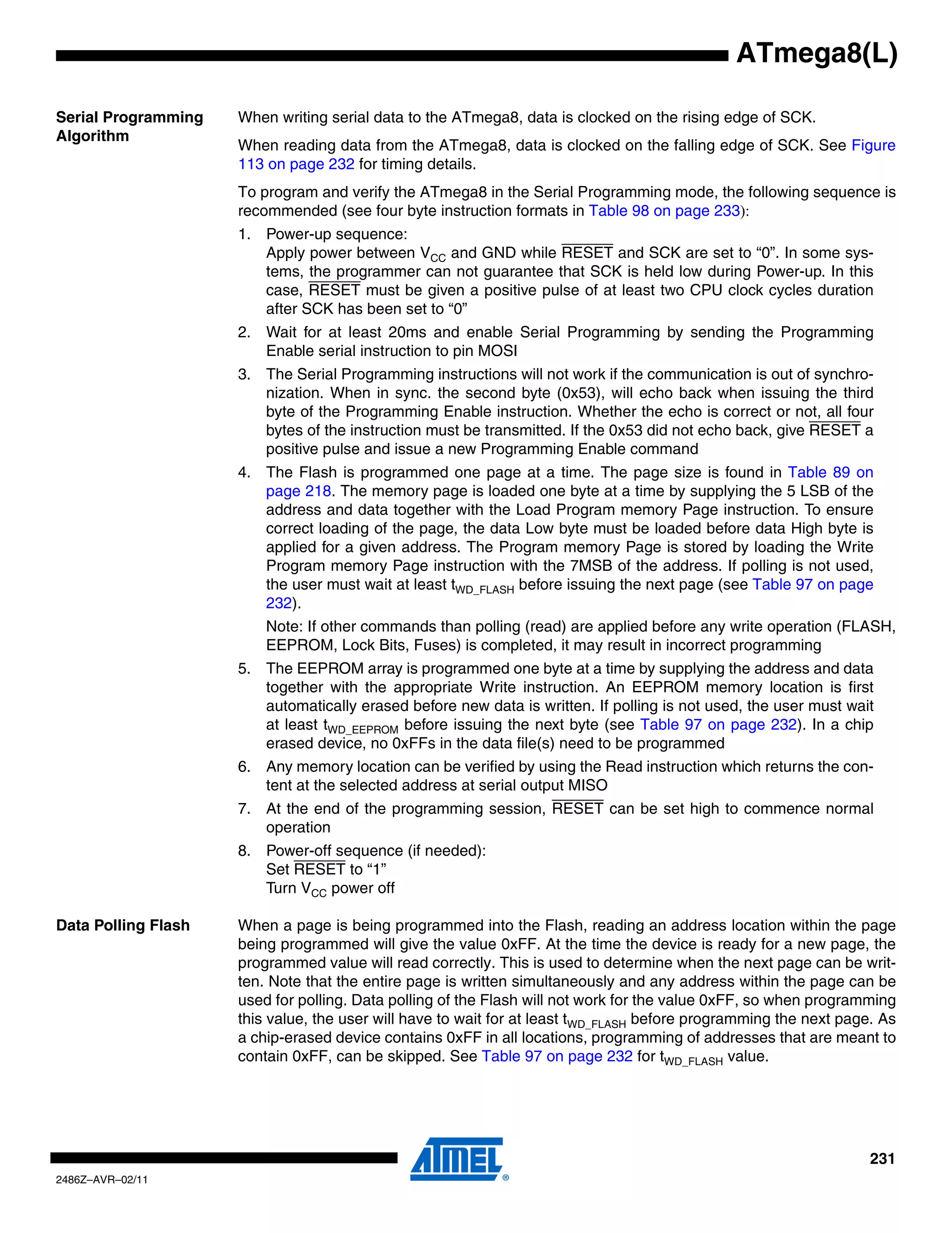 ATmega8(L)

Serial Programming   When writing serial data to the ATmega8, data is clocked on the rising edge of SCK.
Algorithm
                     When reading data from the ATmega8, data is clocked on the falling edge of SCK. See Figure
                     113 on page 232 for timing details.
                     To program and verify the ATmega8 in the Serial Programming mode, the following sequence is
                     recommended (see four byte instruction formats in Table 98 on page 233):
                     1. Power-up sequence:
                        Apply power between VCC and GND while RESET and SCK are set to “0”. In some sys-
                        tems, the programmer can not guarantee that SCK is held low during Power-up. In this
                        case, RESET must be given a positive pulse of at least two CPU clock cycles duration
                        after SCK has been set to “0”
                     2. Wait for at least 20ms and enable Serial Programming by sending the Programming
                        Enable serial instruction to pin MOSI
                     3. The Serial Programming instructions will not work if the communication is out of synchro-
                        nization. When in sync. the second byte (0x53), will echo back when issuing the third
                        byte of the Programming Enable instruction. Whether the echo is correct or not, all four
                        bytes of the instruction must be transmitted. If the 0x53 did not echo back, give RESET a
                        positive pulse and issue a new Programming Enable command
                     4. The Flash is programmed one page at a time. The page size is found in Table 89 on
                        page 218. The memory page is loaded one byte at a time by supplying the 5 LSB of the
                        address and data together with the Load Program memory Page instruction. To ensure
                        correct loading of the page, the data Low byte must be loaded before data High byte is
                        applied for a given address. The Program memory Page is stored by loading the Write
                        Program memory Page instruction with the 7MSB of the address. If polling is not used,
                        the user must wait at least tWD_FLASH before issuing the next page (see Table 97 on page
                        232).
                         Note: If other commands than polling (read) are applied before any write operation (FLASH,
                         EEPROM, Lock Bits, Fuses) is completed, it may result in incorrect programming
                     5. The EEPROM array is programmed one byte at a time by supplying the address and data
                        together with the appropriate Write instruction. An EEPROM memory location is first
                        automatically erased before new data is written. If polling is not used, the user must wait
                        at least tWD_EEPROM before issuing the next byte (see Table 97 on page 232). In a chip
                        erased device, no 0xFFs in the data file(s) need to be programmed
                     6. Any memory location can be verified by using the Read instruction which returns the con-
                        tent at the selected address at serial output MISO
                     7. At the end of the programming session, RESET can be set high to commence normal
                        operation
                     8. Power-off sequence (if needed):
                        Set RESET to “1”
                        Turn VCC power off

Data Polling Flash   When a page is being programmed into the Flash, reading an address location within the page
                     being programmed will give the value 0xFF. At the time the device is ready for a new page, the
                     programmed value will read correctly. This is used to determine when the next page can be writ-
                     ten. Note that the entire page is written simultaneously and any address within the page can be
                     used for polling. Data polling of the Flash will not work for the value 0xFF, so when programming
                     this value, the user will have to wait for at least tWD_FLASH before programming the next page. As
                     a chip-erased device contains 0xFF in all locations, programming of addresses that are meant to
                     contain 0xFF, can be skipped. See Table 97 on page 232 for tWD_FLASH value.




                                                                                                                   231
2486Z–AVR–02/11
 