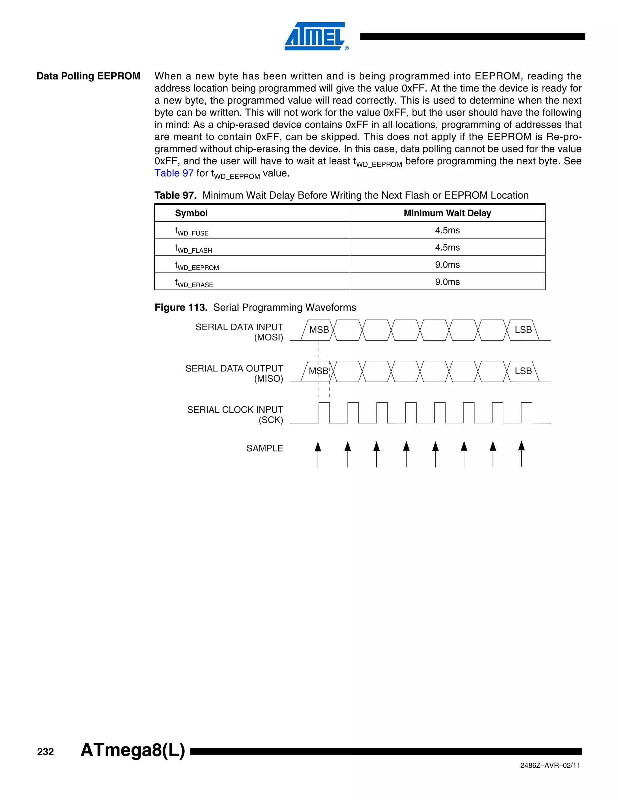 Data Polling EEPROM   When a new byte has been written and is being programmed into EEPROM, reading the
                      address location being programmed will give the value 0xFF. At the time the device is ready for
                      a new byte, the programmed value will read correctly. This is used to determine when the next
                      byte can be written. This will not work for the value 0xFF, but the user should have the following
                      in mind: As a chip-erased device contains 0xFF in all locations, programming of addresses that
                      are meant to contain 0xFF, can be skipped. This does not apply if the EEPROM is Re-pro-
                      grammed without chip-erasing the device. In this case, data polling cannot be used for the value
                      0xFF, and the user will have to wait at least tWD_EEPROM before programming the next byte. See
                      Table 97 for tWD_EEPROM value.

                      Table 97. Minimum Wait Delay Before Writing the Next Flash or EEPROM Location
                          Symbol                                               Minimum Wait Delay
                          tWD_FUSE                                                    4.5ms
                          tWD_FLASH                                                   4.5ms
                          tWD_EEPROM                                                  9.0ms
                          tWD_ERASE                                                   9.0ms

                      Figure 113. Serial Programming Waveforms
                               SERIAL DATA INPUT         MSB                                            LSB
                                          (MOSI)


                             SERIAL DATA OUTPUT          MSB                                            LSB
                                          (MISO)


                             SERIAL CLOCK INPUT
                                           (SCK)


                                           SAMPLE




232     ATmega8(L)
                                                                                                         2486Z–AVR–02/11
 