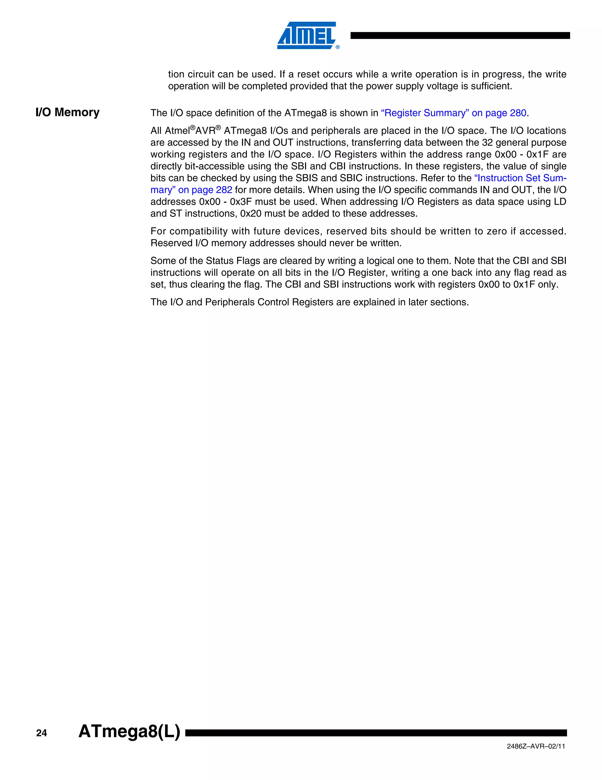 tion circuit can be used. If a reset occurs while a write operation is in progress, the write
                 operation will be completed provided that the power supply voltage is sufficient.

I/O Memory   The I/O space definition of the ATmega8 is shown in “Register Summary” on page 280.
             All Atmel®AVR® ATmega8 I/Os and peripherals are placed in the I/O space. The I/O locations
             are accessed by the IN and OUT instructions, transferring data between the 32 general purpose
             working registers and the I/O space. I/O Registers within the address range 0x00 - 0x1F are
             directly bit-accessible using the SBI and CBI instructions. In these registers, the value of single
             bits can be checked by using the SBIS and SBIC instructions. Refer to the “Instruction Set Sum-
             mary” on page 282 for more details. When using the I/O specific commands IN and OUT, the I/O
             addresses 0x00 - 0x3F must be used. When addressing I/O Registers as data space using LD
             and ST instructions, 0x20 must be added to these addresses.
             For compatibility with future devices, reserved bits should be written to zero if accessed.
             Reserved I/O memory addresses should never be written.
             Some of the Status Flags are cleared by writing a logical one to them. Note that the CBI and SBI
             instructions will operate on all bits in the I/O Register, writing a one back into any flag read as
             set, thus clearing the flag. The CBI and SBI instructions work with registers 0x00 to 0x1F only.
             The I/O and Peripherals Control Registers are explained in later sections.




24    ATmega8(L)
                                                                                                 2486Z–AVR–02/11
 