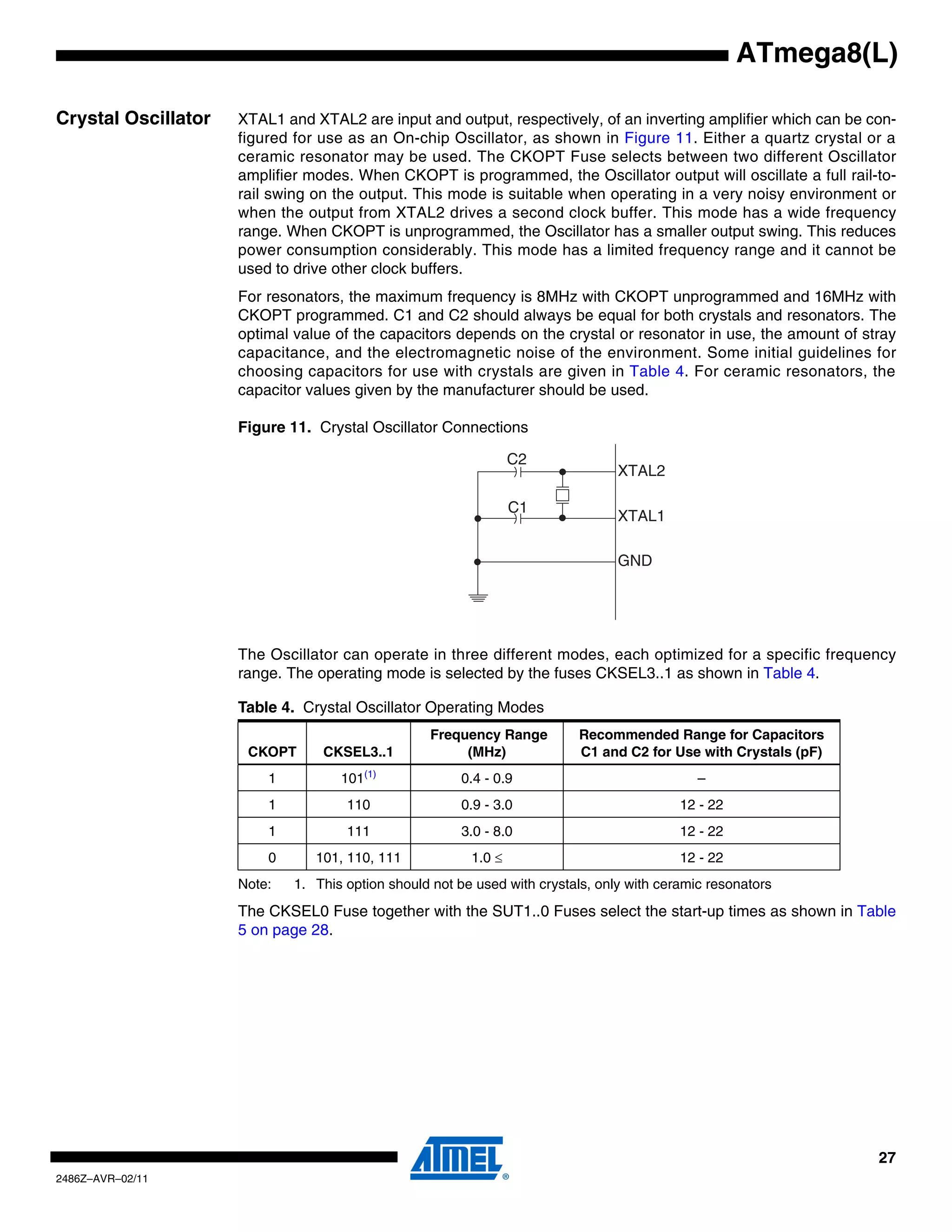 ATmega8(L)

Crystal Oscillator   XTAL1 and XTAL2 are input and output, respectively, of an inverting amplifier which can be con-
                     figured for use as an On-chip Oscillator, as shown in Figure 11. Either a quartz crystal or a
                     ceramic resonator may be used. The CKOPT Fuse selects between two different Oscillator
                     amplifier modes. When CKOPT is programmed, the Oscillator output will oscillate a full rail-to-
                     rail swing on the output. This mode is suitable when operating in a very noisy environment or
                     when the output from XTAL2 drives a second clock buffer. This mode has a wide frequency
                     range. When CKOPT is unprogrammed, the Oscillator has a smaller output swing. This reduces
                     power consumption considerably. This mode has a limited frequency range and it cannot be
                     used to drive other clock buffers.
                     For resonators, the maximum frequency is 8MHz with CKOPT unprogrammed and 16MHz with
                     CKOPT programmed. C1 and C2 should always be equal for both crystals and resonators. The
                     optimal value of the capacitors depends on the crystal or resonator in use, the amount of stray
                     capacitance, and the electromagnetic noise of the environment. Some initial guidelines for
                     choosing capacitors for use with crystals are given in Table 4. For ceramic resonators, the
                     capacitor values given by the manufacturer should be used.

                     Figure 11. Crystal Oscillator Connections

                                                                 C2
                                                                                 XTAL2

                                                                 C1
                                                                                 XTAL1

                                                                                 GND




                     The Oscillator can operate in three different modes, each optimized for a specific frequency
                     range. The operating mode is selected by the fuses CKSEL3..1 as shown in Table 4.

                     Table 4. Crystal Oscillator Operating Modes
                                                  Frequency Range         Recommended Range for Capacitors
                      CKOPT      CKSEL3..1             (MHz)              C1 and C2 for Use with Crystals (pF)
                         1          101(1)             0.4 - 0.9                              –
                         1           110               0.9 - 3.0                           12 - 22
                         1           111               3.0 - 8.0                           12 - 22
                         0      101, 110, 111            1.0 ≤                             12 - 22
                     Note:   1. This option should not be used with crystals, only with ceramic resonators
                     The CKSEL0 Fuse together with the SUT1..0 Fuses select the start-up times as shown in Table
                     5 on page 28.




                                                                                                                 27
2486Z–AVR–02/11
 