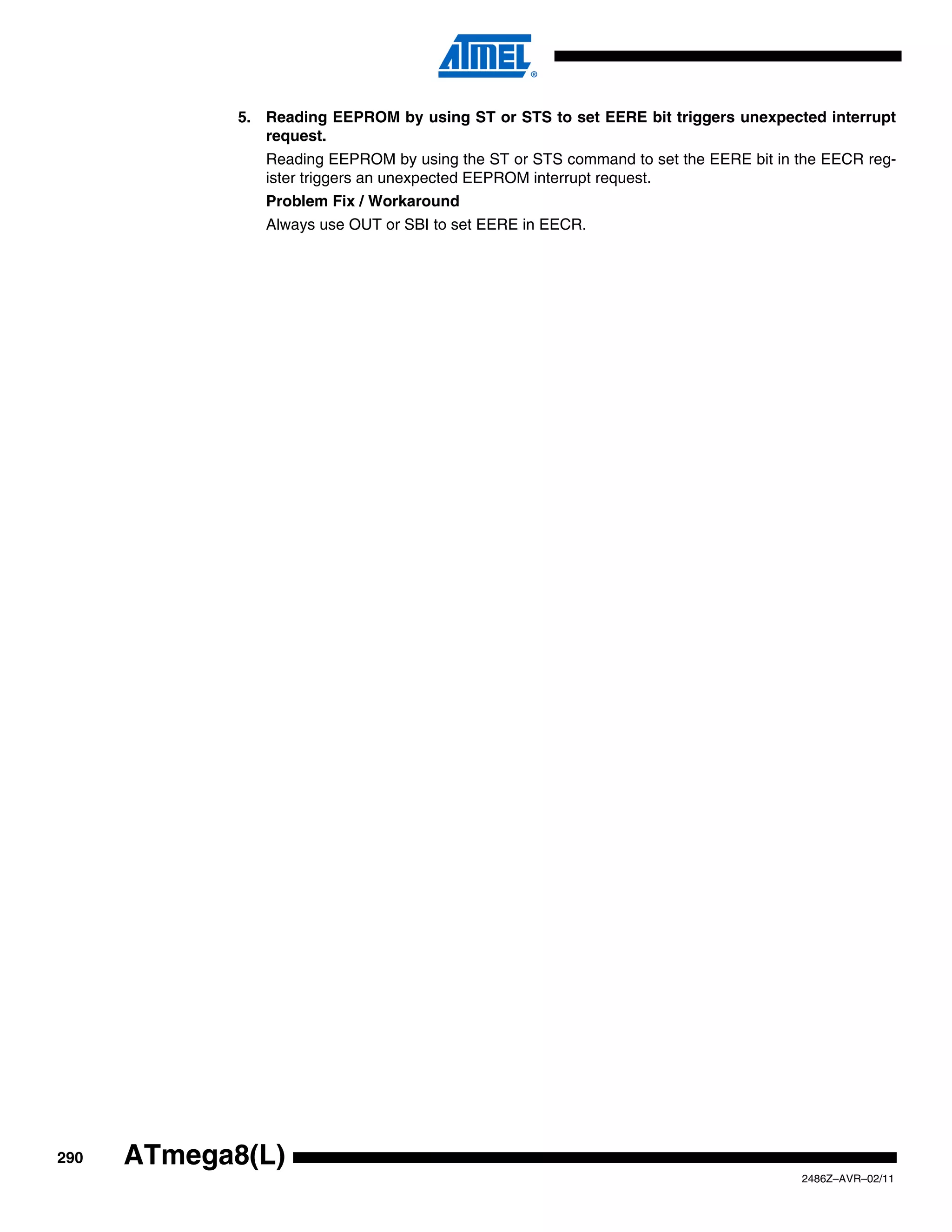 5. Reading EEPROM by using ST or STS to set EERE bit triggers unexpected interrupt
                request.
                Reading EEPROM by using the ST or STS command to set the EERE bit in the EECR reg-
                ister triggers an unexpected EEPROM interrupt request.
                Problem Fix / Workaround
                Always use OUT or SBI to set EERE in EECR.




290   ATmega8(L)
                                                                                     2486Z–AVR–02/11
 