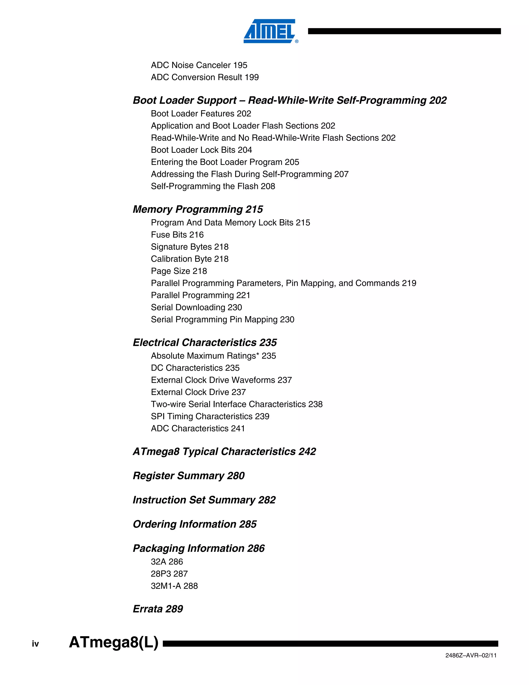ADC Noise Canceler 195
               ADC Conversion Result 199

            Boot Loader Support – Read-While-Write Self-Programming 202
               Boot Loader Features 202
               Application and Boot Loader Flash Sections 202
               Read-While-Write and No Read-While-Write Flash Sections 202
               Boot Loader Lock Bits 204
               Entering the Boot Loader Program 205
               Addressing the Flash During Self-Programming 207
               Self-Programming the Flash 208

            Memory Programming 215
               Program And Data Memory Lock Bits 215
               Fuse Bits 216
               Signature Bytes 218
               Calibration Byte 218
               Page Size 218
               Parallel Programming Parameters, Pin Mapping, and Commands 219
               Parallel Programming 221
               Serial Downloading 230
               Serial Programming Pin Mapping 230

            Electrical Characteristics 235
               Absolute Maximum Ratings* 235
               DC Characteristics 235
               External Clock Drive Waveforms 237
               External Clock Drive 237
               Two-wire Serial Interface Characteristics 238
               SPI Timing Characteristics 239
               ADC Characteristics 241

            ATmega8 Typical Characteristics 242

            Register Summary 280

            Instruction Set Summary 282

            Ordering Information 285

            Packaging Information 286
               32A 286
               28P3 287
               32M1-A 288

            Errata 289


iv   ATmega8(L)
                                                                                2486Z–AVR–02/11
 