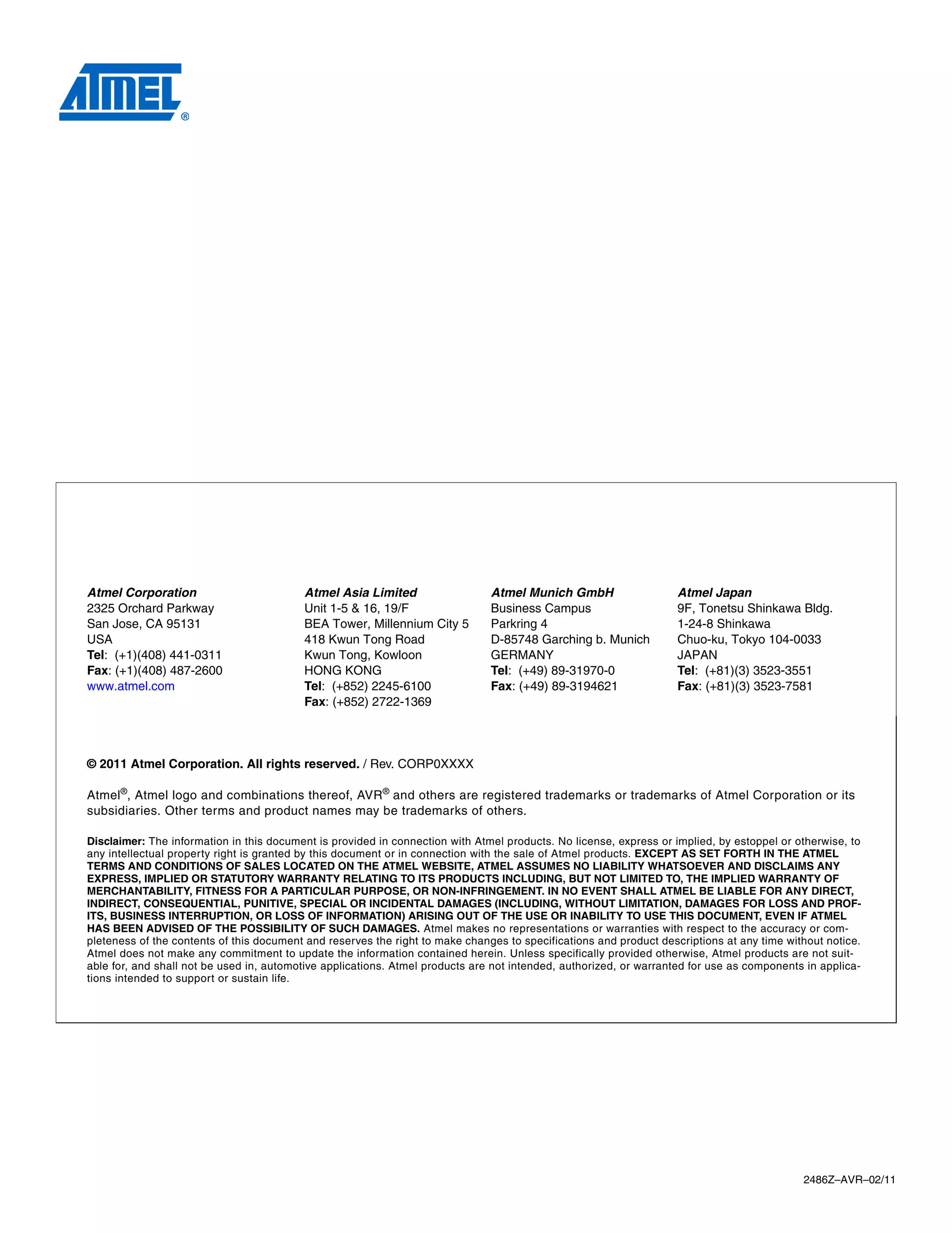 Atmel Corporation                         Atmel Asia Limited                   Atmel Munich GmbH                   Atmel Japan
2325 Orchard Parkway                      Unit 1-5 & 16, 19/F                  Business Campus                     9F, Tonetsu Shinkawa Bldg.
San Jose, CA 95131                        BEA Tower, Millennium City 5         Parkring 4                          1-24-8 Shinkawa
USA                                       418 Kwun Tong Road                   D-85748 Garching b. Munich          Chuo-ku, Tokyo 104-0033
Tel: (+1)(408) 441-0311                   Kwun Tong, Kowloon                   GERMANY                             JAPAN
Fax: (+1)(408) 487-2600                   HONG KONG                            Tel: (+49) 89-31970-0               Tel: (+81)(3) 3523-3551
www.atmel.com                             Tel: (+852) 2245-6100                Fax: (+49) 89-3194621               Fax: (+81)(3) 3523-7581
                                          Fax: (+852) 2722-1369




© 2011 Atmel Corporation. All rights reserved. / Rev. CORP0XXXX

Atmel ®, Atmel logo and combinations thereof, AVR ® and others are registered trademarks or trademarks of Atmel Corporation or its
subsidiaries. Other terms and product names may be trademarks of others.

Disclaimer: The information in this document is provided in connection with Atmel products. No license, express or implied, by estoppel or otherwise, to
any intellectual property right is granted by this document or in connection with the sale of Atmel products. EXCEPT AS SET FORTH IN THE ATMEL
TERMS AND CONDITIONS OF SALES LOCATED ON THE ATMEL WEBSITE, ATMEL ASSUMES NO LIABILITY WHATSOEVER AND DISCLAIMS ANY
EXPRESS, IMPLIED OR STATUTORY WARRANTY RELATING TO ITS PRODUCTS INCLUDING, BUT NOT LIMITED TO, THE IMPLIED WARRANTY OF
MERCHANTABILITY, FITNESS FOR A PARTICULAR PURPOSE, OR NON-INFRINGEMENT. IN NO EVENT SHALL ATMEL BE LIABLE FOR ANY DIRECT,
INDIRECT, CONSEQUENTIAL, PUNITIVE, SPECIAL OR INCIDENTAL DAMAGES (INCLUDING, WITHOUT LIMITATION, DAMAGES FOR LOSS AND PROF-
ITS, BUSINESS INTERRUPTION, OR LOSS OF INFORMATION) ARISING OUT OF THE USE OR INABILITY TO USE THIS DOCUMENT, EVEN IF ATMEL
HAS BEEN ADVISED OF THE POSSIBILITY OF SUCH DAMAGES. Atmel makes no representations or warranties with respect to the accuracy or com-
pleteness of the contents of this document and reserves the right to make changes to specifications and product descriptions at any time without notice.
Atmel does not make any commitment to update the information contained herein. Unless specifically provided otherwise, Atmel products are not suit-
able for, and shall not be used in, automotive applications. Atmel products are not intended, authorized, or warranted for use as components in applica-
tions intended to support or sustain life.




                                                                                                                                            2486Z–AVR–02/11
 
