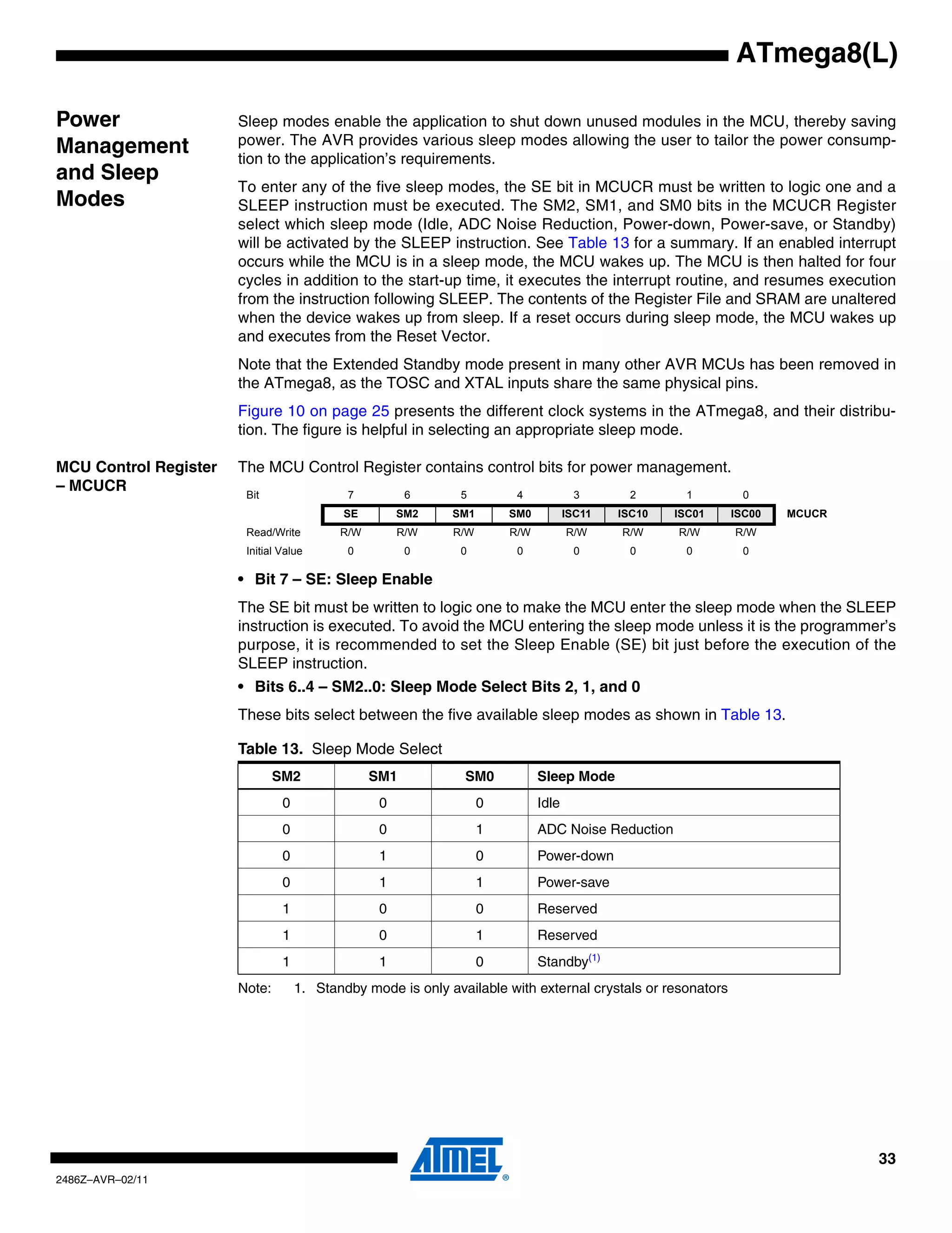 ATmega8(L)

Power                  Sleep modes enable the application to shut down unused modules in the MCU, thereby saving
                       power. The AVR provides various sleep modes allowing the user to tailor the power consump-
Management             tion to the application’s requirements.
and Sleep
                       To enter any of the five sleep modes, the SE bit in MCUCR must be written to logic one and a
Modes                  SLEEP instruction must be executed. The SM2, SM1, and SM0 bits in the MCUCR Register
                       select which sleep mode (Idle, ADC Noise Reduction, Power-down, Power-save, or Standby)
                       will be activated by the SLEEP instruction. See Table 13 for a summary. If an enabled interrupt
                       occurs while the MCU is in a sleep mode, the MCU wakes up. The MCU is then halted for four
                       cycles in addition to the start-up time, it executes the interrupt routine, and resumes execution
                       from the instruction following SLEEP. The contents of the Register File and SRAM are unaltered
                       when the device wakes up from sleep. If a reset occurs during sleep mode, the MCU wakes up
                       and executes from the Reset Vector.
                       Note that the Extended Standby mode present in many other AVR MCUs has been removed in
                       the ATmega8, as the TOSC and XTAL inputs share the same physical pins.
                       Figure 10 on page 25 presents the different clock systems in the ATmega8, and their distribu-
                       tion. The figure is helpful in selecting an appropriate sleep mode.

MCU Control Register   The MCU Control Register contains control bits for power management.
– MCUCR
                        Bit                 7          6      5         4            3        2       1       0
                                            SE        SM2    SM1       SM0          ISC11   ISC10   ISC01    ISC00   MCUCR
                        Read/Write         R/W        R/W    R/W       R/W          R/W     R/W     R/W      R/W
                        Initial Value       0          0      0         0            0        0       0       0

                       • Bit 7 – SE: Sleep Enable
                       The SE bit must be written to logic one to make the MCU enter the sleep mode when the SLEEP
                       instruction is executed. To avoid the MCU entering the sleep mode unless it is the programmer’s
                       purpose, it is recommended to set the Sleep Enable (SE) bit just before the execution of the
                       SLEEP instruction.
                       • Bits 6..4 – SM2..0: Sleep Mode Select Bits 2, 1, and 0
                       These bits select between the five available sleep modes as shown in Table 13.

                       Table 13. Sleep Mode Select
                               SM2               SM1           SM0           Sleep Mode
                                0                 0                0         Idle
                                0                 0                1         ADC Noise Reduction
                                0                 1                0         Power-down
                                0                 1                1         Power-save
                                1                 0                0         Reserved
                                1                 0                1         Reserved
                                1                 1                0         Standby(1)
                       Note:        1. Standby mode is only available with external crystals or resonators




                                                                                                                             33
2486Z–AVR–02/11
 