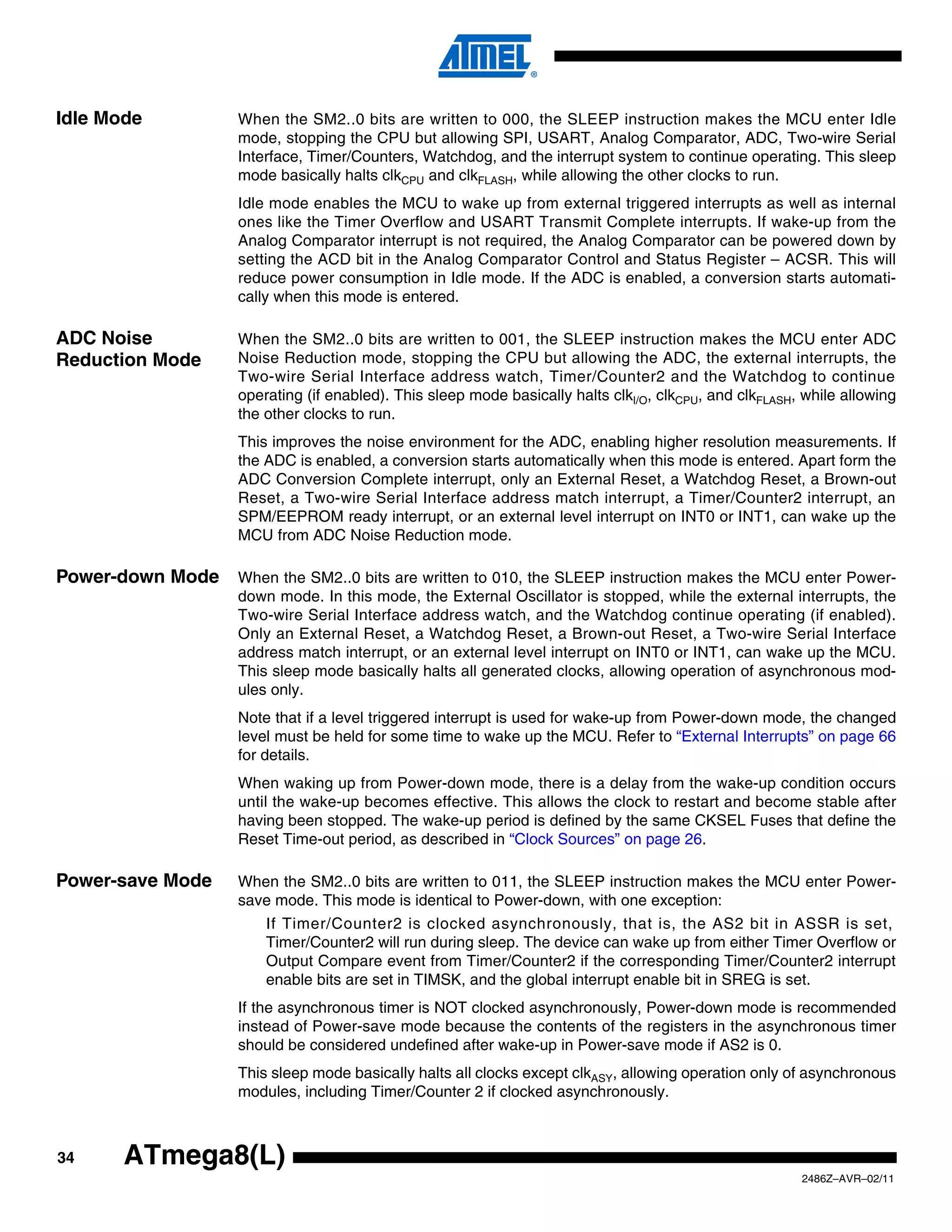 Idle Mode         When the SM2..0 bits are written to 000, the SLEEP instruction makes the MCU enter Idle
                  mode, stopping the CPU but allowing SPI, USART, Analog Comparator, ADC, Two-wire Serial
                  Interface, Timer/Counters, Watchdog, and the interrupt system to continue operating. This sleep
                  mode basically halts clkCPU and clkFLASH, while allowing the other clocks to run.
                  Idle mode enables the MCU to wake up from external triggered interrupts as well as internal
                  ones like the Timer Overflow and USART Transmit Complete interrupts. If wake-up from the
                  Analog Comparator interrupt is not required, the Analog Comparator can be powered down by
                  setting the ACD bit in the Analog Comparator Control and Status Register – ACSR. This will
                  reduce power consumption in Idle mode. If the ADC is enabled, a conversion starts automati-
                  cally when this mode is entered.

ADC Noise         When the SM2..0 bits are written to 001, the SLEEP instruction makes the MCU enter ADC
Reduction Mode    Noise Reduction mode, stopping the CPU but allowing the ADC, the external interrupts, the
                  Two-wire Serial Interface address watch, Timer/Counter2 and the Watchdog to continue
                  operating (if enabled). This sleep mode basically halts clkI/O, clkCPU, and clkFLASH, while allowing
                  the other clocks to run.
                  This improves the noise environment for the ADC, enabling higher resolution measurements. If
                  the ADC is enabled, a conversion starts automatically when this mode is entered. Apart form the
                  ADC Conversion Complete interrupt, only an External Reset, a Watchdog Reset, a Brown-out
                  Reset, a Two-wire Serial Interface address match interrupt, a Timer/Counter2 interrupt, an
                  SPM/EEPROM ready interrupt, or an external level interrupt on INT0 or INT1, can wake up the
                  MCU from ADC Noise Reduction mode.

Power-down Mode   When the SM2..0 bits are written to 010, the SLEEP instruction makes the MCU enter Power-
                  down mode. In this mode, the External Oscillator is stopped, while the external interrupts, the
                  Two-wire Serial Interface address watch, and the Watchdog continue operating (if enabled).
                  Only an External Reset, a Watchdog Reset, a Brown-out Reset, a Two-wire Serial Interface
                  address match interrupt, or an external level interrupt on INT0 or INT1, can wake up the MCU.
                  This sleep mode basically halts all generated clocks, allowing operation of asynchronous mod-
                  ules only.
                  Note that if a level triggered interrupt is used for wake-up from Power-down mode, the changed
                  level must be held for some time to wake up the MCU. Refer to “External Interrupts” on page 66
                  for details.
                  When waking up from Power-down mode, there is a delay from the wake-up condition occurs
                  until the wake-up becomes effective. This allows the clock to restart and become stable after
                  having been stopped. The wake-up period is defined by the same CKSEL Fuses that define the
                  Reset Time-out period, as described in “Clock Sources” on page 26.

Power-save Mode   When the SM2..0 bits are written to 011, the SLEEP instruction makes the MCU enter Power-
                  save mode. This mode is identical to Power-down, with one exception:
                      If Timer/Counter2 is clocked asynchronously, that is, the AS2 bit in ASSR is set,
                      Timer/Counter2 will run during sleep. The device can wake up from either Timer Overflow or
                      Output Compare event from Timer/Counter2 if the corresponding Timer/Counter2 interrupt
                      enable bits are set in TIMSK, and the global interrupt enable bit in SREG is set.
                  If the asynchronous timer is NOT clocked asynchronously, Power-down mode is recommended
                  instead of Power-save mode because the contents of the registers in the asynchronous timer
                  should be considered undefined after wake-up in Power-save mode if AS2 is 0.
                  This sleep mode basically halts all clocks except clkASY, allowing operation only of asynchronous
                  modules, including Timer/Counter 2 if clocked asynchronously.



34     ATmega8(L)
                                                                                                       2486Z–AVR–02/11
 