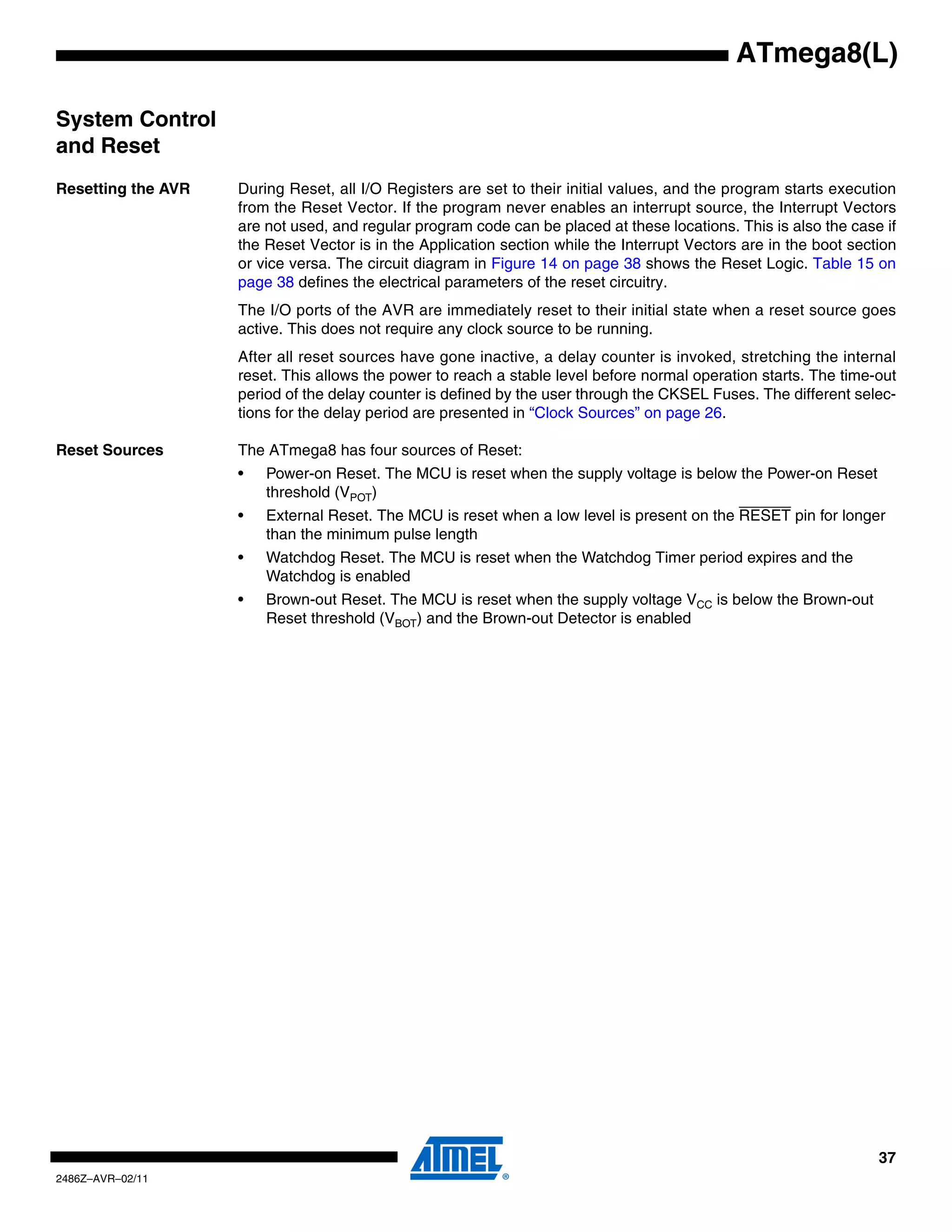 ATmega8(L)

System Control
and Reset
Resetting the AVR   During Reset, all I/O Registers are set to their initial values, and the program starts execution
                    from the Reset Vector. If the program never enables an interrupt source, the Interrupt Vectors
                    are not used, and regular program code can be placed at these locations. This is also the case if
                    the Reset Vector is in the Application section while the Interrupt Vectors are in the boot section
                    or vice versa. The circuit diagram in Figure 14 on page 38 shows the Reset Logic. Table 15 on
                    page 38 defines the electrical parameters of the reset circuitry.
                    The I/O ports of the AVR are immediately reset to their initial state when a reset source goes
                    active. This does not require any clock source to be running.
                    After all reset sources have gone inactive, a delay counter is invoked, stretching the internal
                    reset. This allows the power to reach a stable level before normal operation starts. The time-out
                    period of the delay counter is defined by the user through the CKSEL Fuses. The different selec-
                    tions for the delay period are presented in “Clock Sources” on page 26.

Reset Sources       The ATmega8 has four sources of Reset:
                    •   Power-on Reset. The MCU is reset when the supply voltage is below the Power-on Reset
                        threshold (VPOT)
                    •   External Reset. The MCU is reset when a low level is present on the RESET pin for longer
                        than the minimum pulse length
                    •   Watchdog Reset. The MCU is reset when the Watchdog Timer period expires and the
                        Watchdog is enabled
                    •   Brown-out Reset. The MCU is reset when the supply voltage VCC is below the Brown-out
                        Reset threshold (VBOT) and the Brown-out Detector is enabled




                                                                                                                   37
2486Z–AVR–02/11
 