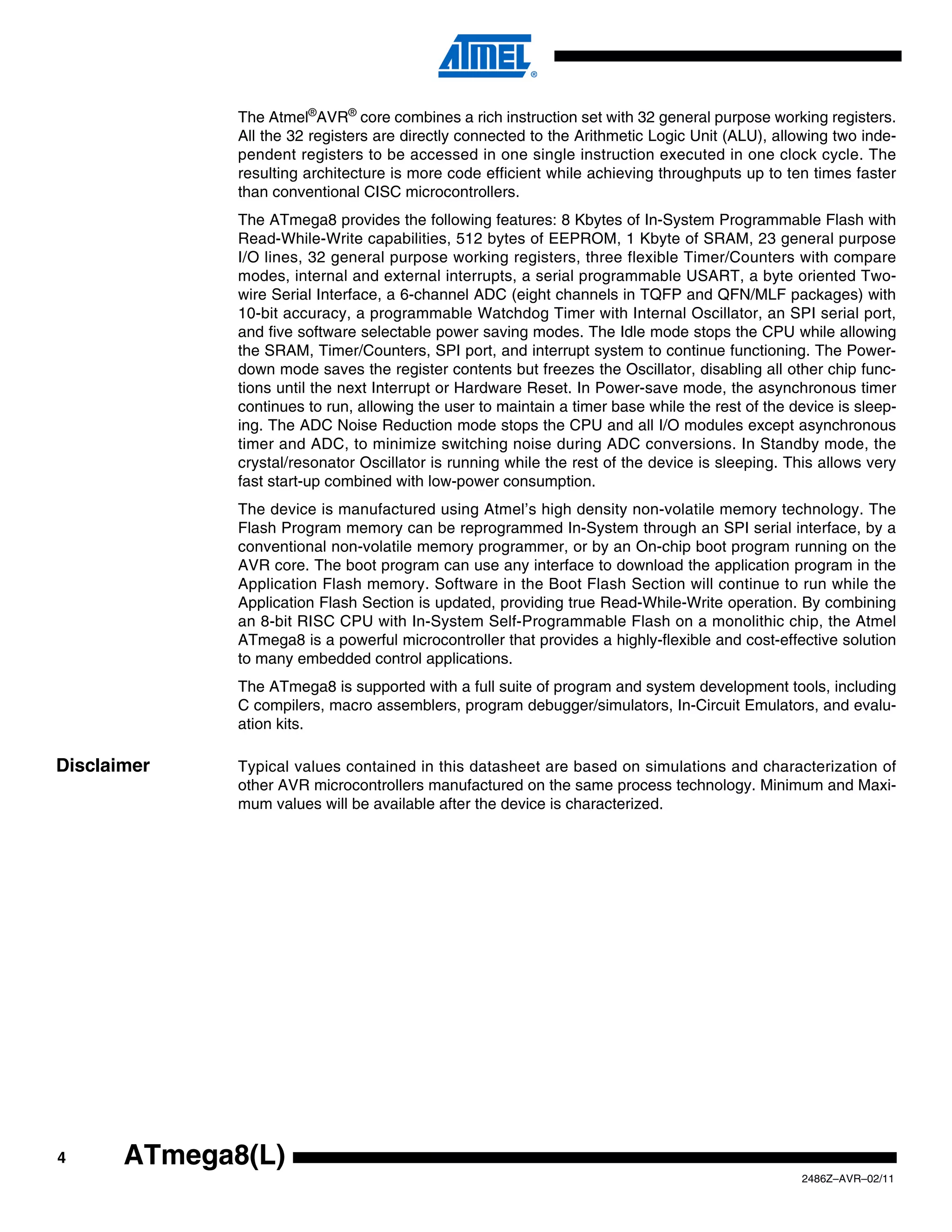 The Atmel®AVR® core combines a rich instruction set with 32 general purpose working registers.
              All the 32 registers are directly connected to the Arithmetic Logic Unit (ALU), allowing two inde-
              pendent registers to be accessed in one single instruction executed in one clock cycle. The
              resulting architecture is more code efficient while achieving throughputs up to ten times faster
              than conventional CISC microcontrollers.
              The ATmega8 provides the following features: 8 Kbytes of In-System Programmable Flash with
              Read-While-Write capabilities, 512 bytes of EEPROM, 1 Kbyte of SRAM, 23 general purpose
              I/O lines, 32 general purpose working registers, three flexible Timer/Counters with compare
              modes, internal and external interrupts, a serial programmable USART, a byte oriented Two-
              wire Serial Interface, a 6-channel ADC (eight channels in TQFP and QFN/MLF packages) with
              10-bit accuracy, a programmable Watchdog Timer with Internal Oscillator, an SPI serial port,
              and five software selectable power saving modes. The Idle mode stops the CPU while allowing
              the SRAM, Timer/Counters, SPI port, and interrupt system to continue functioning. The Power-
              down mode saves the register contents but freezes the Oscillator, disabling all other chip func-
              tions until the next Interrupt or Hardware Reset. In Power-save mode, the asynchronous timer
              continues to run, allowing the user to maintain a timer base while the rest of the device is sleep-
              ing. The ADC Noise Reduction mode stops the CPU and all I/O modules except asynchronous
              timer and ADC, to minimize switching noise during ADC conversions. In Standby mode, the
              crystal/resonator Oscillator is running while the rest of the device is sleeping. This allows very
              fast start-up combined with low-power consumption.
              The device is manufactured using Atmel’s high density non-volatile memory technology. The
              Flash Program memory can be reprogrammed In-System through an SPI serial interface, by a
              conventional non-volatile memory programmer, or by an On-chip boot program running on the
              AVR core. The boot program can use any interface to download the application program in the
              Application Flash memory. Software in the Boot Flash Section will continue to run while the
              Application Flash Section is updated, providing true Read-While-Write operation. By combining
              an 8-bit RISC CPU with In-System Self-Programmable Flash on a monolithic chip, the Atmel
              ATmega8 is a powerful microcontroller that provides a highly-flexible and cost-effective solution
              to many embedded control applications.
              The ATmega8 is supported with a full suite of program and system development tools, including
              C compilers, macro assemblers, program debugger/simulators, In-Circuit Emulators, and evalu-
              ation kits.

Disclaimer    Typical values contained in this datasheet are based on simulations and characterization of
              other AVR microcontrollers manufactured on the same process technology. Minimum and Maxi-
              mum values will be available after the device is characterized.




4      ATmega8(L)
                                                                                                  2486Z–AVR–02/11
 