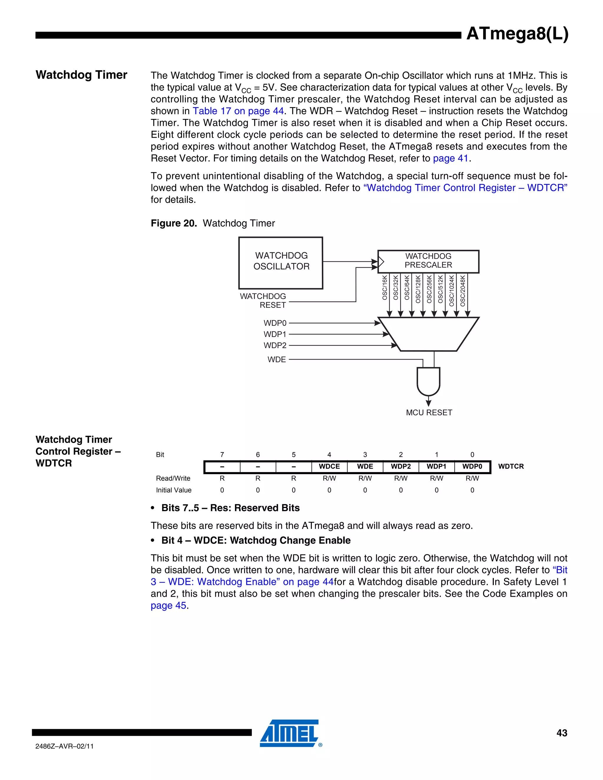 ATmega8(L)

Watchdog Timer       The Watchdog Timer is clocked from a separate On-chip Oscillator which runs at 1MHz. This is
                     the typical value at VCC = 5V. See characterization data for typical values at other VCC levels. By
                     controlling the Watchdog Timer prescaler, the Watchdog Reset interval can be adjusted as
                     shown in Table 17 on page 44. The WDR – Watchdog Reset – instruction resets the Watchdog
                     Timer. The Watchdog Timer is also reset when it is disabled and when a Chip Reset occurs.
                     Eight different clock cycle periods can be selected to determine the reset period. If the reset
                     period expires without another Watchdog Reset, the ATmega8 resets and executes from the
                     Reset Vector. For timing details on the Watchdog Reset, refer to page 41.
                     To prevent unintentional disabling of the Watchdog, a special turn-off sequence must be fol-
                     lowed when the Watchdog is disabled. Refer to “Watchdog Timer Control Register – WDTCR”
                     for details.

                     Figure 20. Watchdog Timer


                                             WATCHDOG
                                             OSCILLATOR




Watchdog Timer
Control Register –    Bit             7       6        5       4        3        2       1        0
WDTCR                                 –       –        –     WDCE      WDE     WDP2    WDP1     WDP0     WDTCR
                      Read/Write      R       R        R      R/W      R/W      R/W     R/W      R/W
                      Initial Value   0       0        0       0        0        0       0        0

                     • Bits 7..5 – Res: Reserved Bits
                     These bits are reserved bits in the ATmega8 and will always read as zero.
                     • Bit 4 – WDCE: Watchdog Change Enable
                     This bit must be set when the WDE bit is written to logic zero. Otherwise, the Watchdog will not
                     be disabled. Once written to one, hardware will clear this bit after four clock cycles. Refer to “Bit
                     3 – WDE: Watchdog Enable” on page 44for a Watchdog disable procedure. In Safety Level 1
                     and 2, this bit must also be set when changing the prescaler bits. See the Code Examples on
                     page 45.




                                                                                                                       43
2486Z–AVR–02/11
 