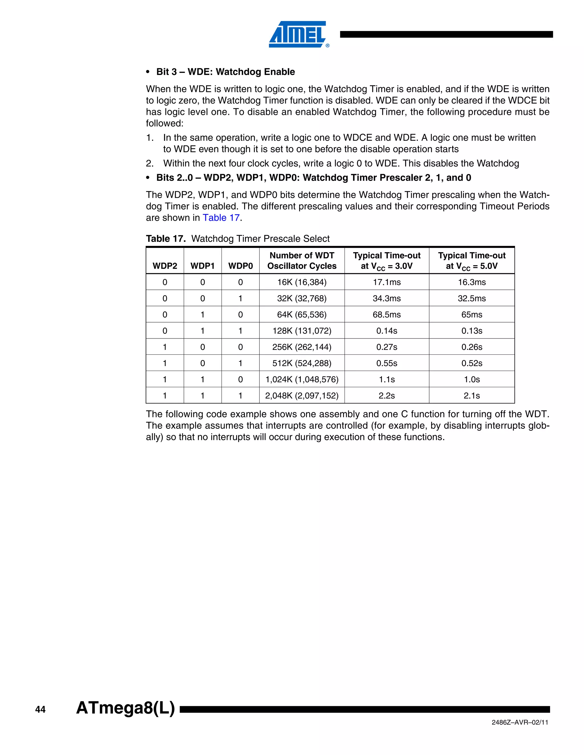 • Bit 3 – WDE: Watchdog Enable
            When the WDE is written to logic one, the Watchdog Timer is enabled, and if the WDE is written
            to logic zero, the Watchdog Timer function is disabled. WDE can only be cleared if the WDCE bit
            has logic level one. To disable an enabled Watchdog Timer, the following procedure must be
            followed:
            1. In the same operation, write a logic one to WDCE and WDE. A logic one must be written
               to WDE even though it is set to one before the disable operation starts
            2. Within the next four clock cycles, write a logic 0 to WDE. This disables the Watchdog
            • Bits 2..0 – WDP2, WDP1, WDP0: Watchdog Timer Prescaler 2, 1, and 0
            The WDP2, WDP1, and WDP0 bits determine the Watchdog Timer prescaling when the Watch-
            dog Timer is enabled. The different prescaling values and their corresponding Timeout Periods
            are shown in Table 17.

            Table 17. Watchdog Timer Prescale Select
                                        Number of WDT        Typical Time-out   Typical Time-out
             WDP2     WDP1     WDP0     Oscillator Cycles      at VCC = 3.0V      at VCC = 5.0V
               0        0        0        16K (16,384)           17.1ms              16.3ms
               0        0        1        32K (32,768)           34.3ms              32.5ms
               0        1        0        64K (65,536)           68.5ms               65ms
               0        1        1       128K (131,072)           0.14s               0.13s
               1        0        0       256K (262,144)           0.27s               0.26s
               1        0        1       512K (524,288)           0.55s               0.52s
               1        1        0      1,024K (1,048,576)         1.1s               1.0s
               1        1        1      2,048K (2,097,152)         2.2s               2.1s

            The following code example shows one assembly and one C function for turning off the WDT.
            The example assumes that interrupts are controlled (for example, by disabling interrupts glob-
            ally) so that no interrupts will occur during execution of these functions.




44   ATmega8(L)
                                                                                              2486Z–AVR–02/11
 