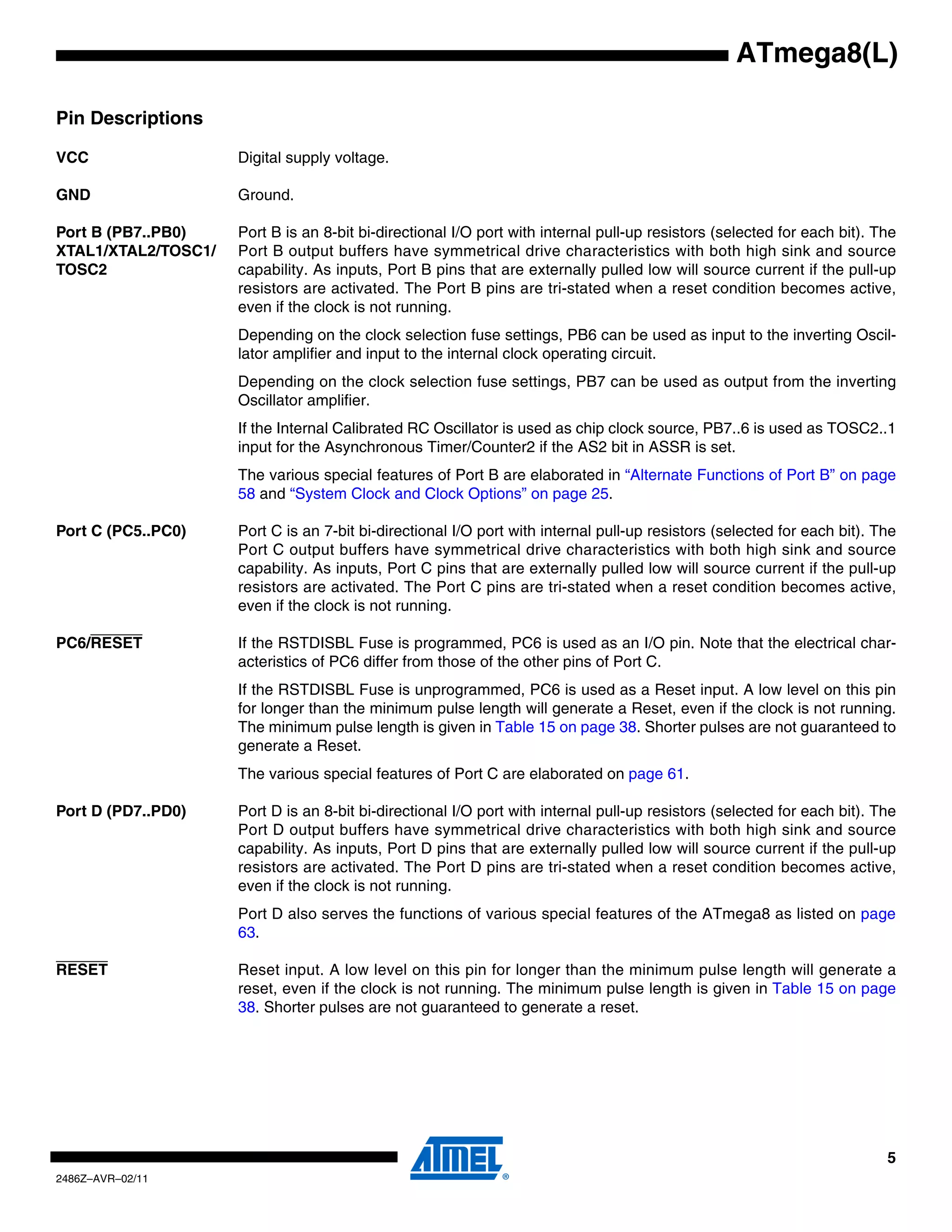 ATmega8(L)

Pin Descriptions

VCC                  Digital supply voltage.

GND                  Ground.

Port B (PB7..PB0)    Port B is an 8-bit bi-directional I/O port with internal pull-up resistors (selected for each bit). The
XTAL1/XTAL2/TOSC1/   Port B output buffers have symmetrical drive characteristics with both high sink and source
TOSC2                capability. As inputs, Port B pins that are externally pulled low will source current if the pull-up
                     resistors are activated. The Port B pins are tri-stated when a reset condition becomes active,
                     even if the clock is not running.
                     Depending on the clock selection fuse settings, PB6 can be used as input to the inverting Oscil-
                     lator amplifier and input to the internal clock operating circuit.
                     Depending on the clock selection fuse settings, PB7 can be used as output from the inverting
                     Oscillator amplifier.
                     If the Internal Calibrated RC Oscillator is used as chip clock source, PB7..6 is used as TOSC2..1
                     input for the Asynchronous Timer/Counter2 if the AS2 bit in ASSR is set.
                     The various special features of Port B are elaborated in “Alternate Functions of Port B” on page
                     58 and “System Clock and Clock Options” on page 25.

Port C (PC5..PC0)    Port C is an 7-bit bi-directional I/O port with internal pull-up resistors (selected for each bit). The
                     Port C output buffers have symmetrical drive characteristics with both high sink and source
                     capability. As inputs, Port C pins that are externally pulled low will source current if the pull-up
                     resistors are activated. The Port C pins are tri-stated when a reset condition becomes active,
                     even if the clock is not running.

PC6/RESET            If the RSTDISBL Fuse is programmed, PC6 is used as an I/O pin. Note that the electrical char-
                     acteristics of PC6 differ from those of the other pins of Port C.
                     If the RSTDISBL Fuse is unprogrammed, PC6 is used as a Reset input. A low level on this pin
                     for longer than the minimum pulse length will generate a Reset, even if the clock is not running.
                     The minimum pulse length is given in Table 15 on page 38. Shorter pulses are not guaranteed to
                     generate a Reset.
                     The various special features of Port C are elaborated on page 61.

Port D (PD7..PD0)    Port D is an 8-bit bi-directional I/O port with internal pull-up resistors (selected for each bit). The
                     Port D output buffers have symmetrical drive characteristics with both high sink and source
                     capability. As inputs, Port D pins that are externally pulled low will source current if the pull-up
                     resistors are activated. The Port D pins are tri-stated when a reset condition becomes active,
                     even if the clock is not running.
                     Port D also serves the functions of various special features of the ATmega8 as listed on page
                     63.

RESET                Reset input. A low level on this pin for longer than the minimum pulse length will generate a
                     reset, even if the clock is not running. The minimum pulse length is given in Table 15 on page
                     38. Shorter pulses are not guaranteed to generate a reset.




                                                                                                                          5
2486Z–AVR–02/11
 