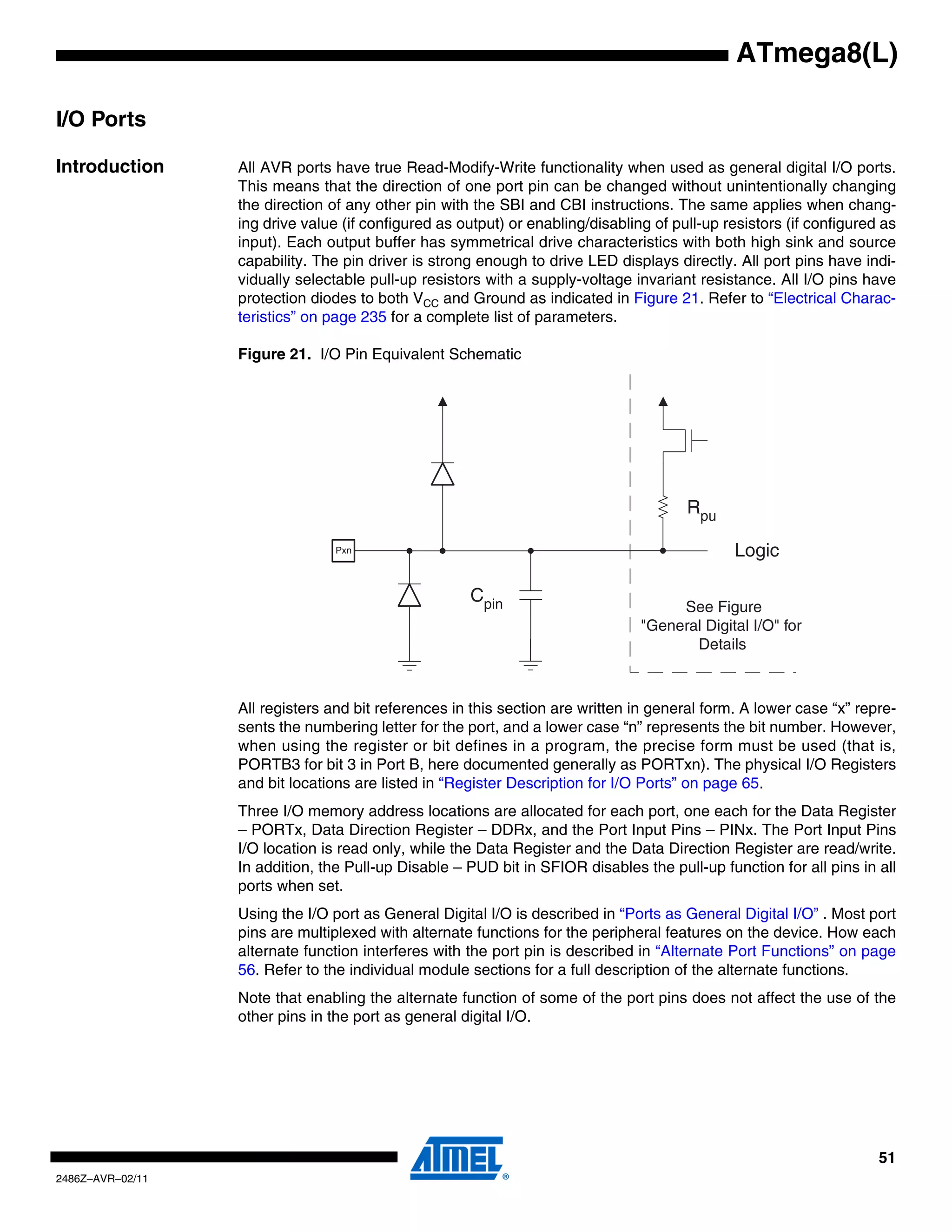 ATmega8(L)

I/O Ports

Introduction      All AVR ports have true Read-Modify-Write functionality when used as general digital I/O ports.
                  This means that the direction of one port pin can be changed without unintentionally changing
                  the direction of any other pin with the SBI and CBI instructions. The same applies when chang-
                  ing drive value (if configured as output) or enabling/disabling of pull-up resistors (if configured as
                  input). Each output buffer has symmetrical drive characteristics with both high sink and source
                  capability. The pin driver is strong enough to drive LED displays directly. All port pins have indi-
                  vidually selectable pull-up resistors with a supply-voltage invariant resistance. All I/O pins have
                  protection diodes to both VCC and Ground as indicated in Figure 21. Refer to “Electrical Charac-
                  teristics” on page 235 for a complete list of parameters.

                  Figure 21. I/O Pin Equivalent Schematic




                                                                                       Rpu

                                 Pxn                                                          Logic

                                                      Cpin
                                                                                     See Figure
                                                                                "General Digital I/O" for
                                                                                       Details



                  All registers and bit references in this section are written in general form. A lower case “x” repre-
                  sents the numbering letter for the port, and a lower case “n” represents the bit number. However,
                  when using the register or bit defines in a program, the precise form must be used (that is,
                  PORTB3 for bit 3 in Port B, here documented generally as PORTxn). The physical I/O Registers
                  and bit locations are listed in “Register Description for I/O Ports” on page 65.
                  Three I/O memory address locations are allocated for each port, one each for the Data Register
                  – PORTx, Data Direction Register – DDRx, and the Port Input Pins – PINx. The Port Input Pins
                  I/O location is read only, while the Data Register and the Data Direction Register are read/write.
                  In addition, the Pull-up Disable – PUD bit in SFIOR disables the pull-up function for all pins in all
                  ports when set.
                  Using the I/O port as General Digital I/O is described in “Ports as General Digital I/O” . Most port
                  pins are multiplexed with alternate functions for the peripheral features on the device. How each
                  alternate function interferes with the port pin is described in “Alternate Port Functions” on page
                  56. Refer to the individual module sections for a full description of the alternate functions.
                  Note that enabling the alternate function of some of the port pins does not affect the use of the
                  other pins in the port as general digital I/O.




                                                                                                                     51
2486Z–AVR–02/11
 
