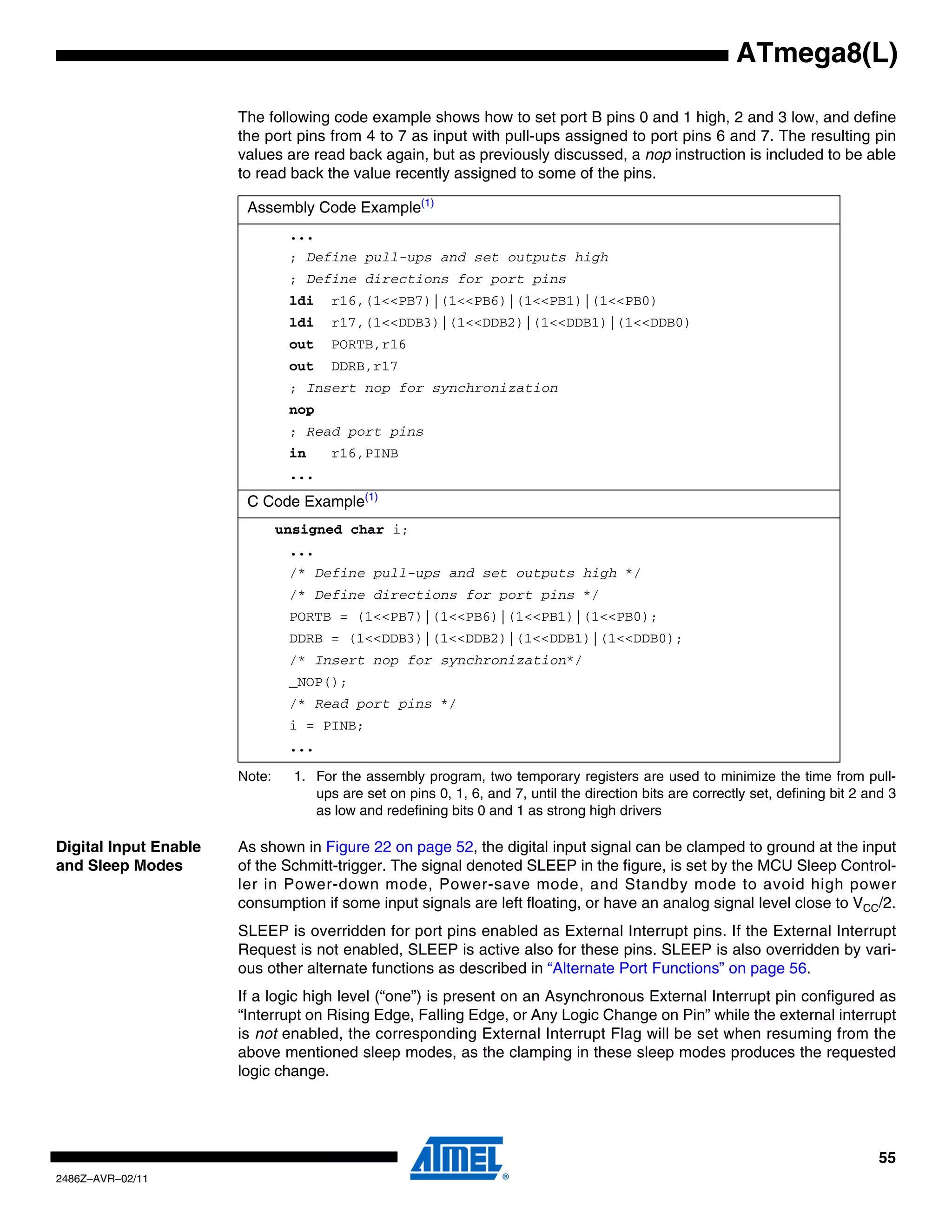 ATmega8(L)

                       The following code example shows how to set port B pins 0 and 1 high, 2 and 3 low, and define
                       the port pins from 4 to 7 as input with pull-ups assigned to port pins 6 and 7. The resulting pin
                       values are read back again, but as previously discussed, a nop instruction is included to be able
                       to read back the value recently assigned to some of the pins.

                        Assembly Code Example(1)
                                ...
                                ; Define pull-ups and set outputs high
                                ; Define directions for port pins
                                ldi    r16,(1<<PB7)|(1<<PB6)|(1<<PB1)|(1<<PB0)
                                ldi    r17,(1<<DDB3)|(1<<DDB2)|(1<<DDB1)|(1<<DDB0)
                                out    PORTB,r16
                                out    DDRB,r17
                                ; Insert nop for synchronization
                                nop
                                ; Read port pins
                                in     r16,PINB
                                ...
                        C Code Example(1)
                               unsigned char i;
                                ...
                                /* Define pull-ups and set outputs high */
                                /* Define directions for port pins */
                                PORTB = (1<<PB7)|(1<<PB6)|(1<<PB1)|(1<<PB0);
                                DDRB = (1<<DDB3)|(1<<DDB2)|(1<<DDB1)|(1<<DDB0);
                                /* Insert nop for synchronization*/
                                _NOP();
                                /* Read port pins */
                                i = PINB;
                                ...

                       Note:     1. For the assembly program, two temporary registers are used to minimize the time from pull-
                                    ups are set on pins 0, 1, 6, and 7, until the direction bits are correctly set, defining bit 2 and 3
                                    as low and redefining bits 0 and 1 as strong high drivers

Digital Input Enable   As shown in Figure 22 on page 52, the digital input signal can be clamped to ground at the input
and Sleep Modes        of the Schmitt-trigger. The signal denoted SLEEP in the figure, is set by the MCU Sleep Control-
                       ler in Power-down mode, Power-save mode, and Standby mode to avoid high power
                       consumption if some input signals are left floating, or have an analog signal level close to VCC/2.
                       SLEEP is overridden for port pins enabled as External Interrupt pins. If the External Interrupt
                       Request is not enabled, SLEEP is active also for these pins. SLEEP is also overridden by vari-
                       ous other alternate functions as described in “Alternate Port Functions” on page 56.
                       If a logic high level (“one”) is present on an Asynchronous External Interrupt pin configured as
                       “Interrupt on Rising Edge, Falling Edge, or Any Logic Change on Pin” while the external interrupt
                       is not enabled, the corresponding External Interrupt Flag will be set when resuming from the
                       above mentioned sleep modes, as the clamping in these sleep modes produces the requested
                       logic change.




                                                                                                                                     55
2486Z–AVR–02/11
 