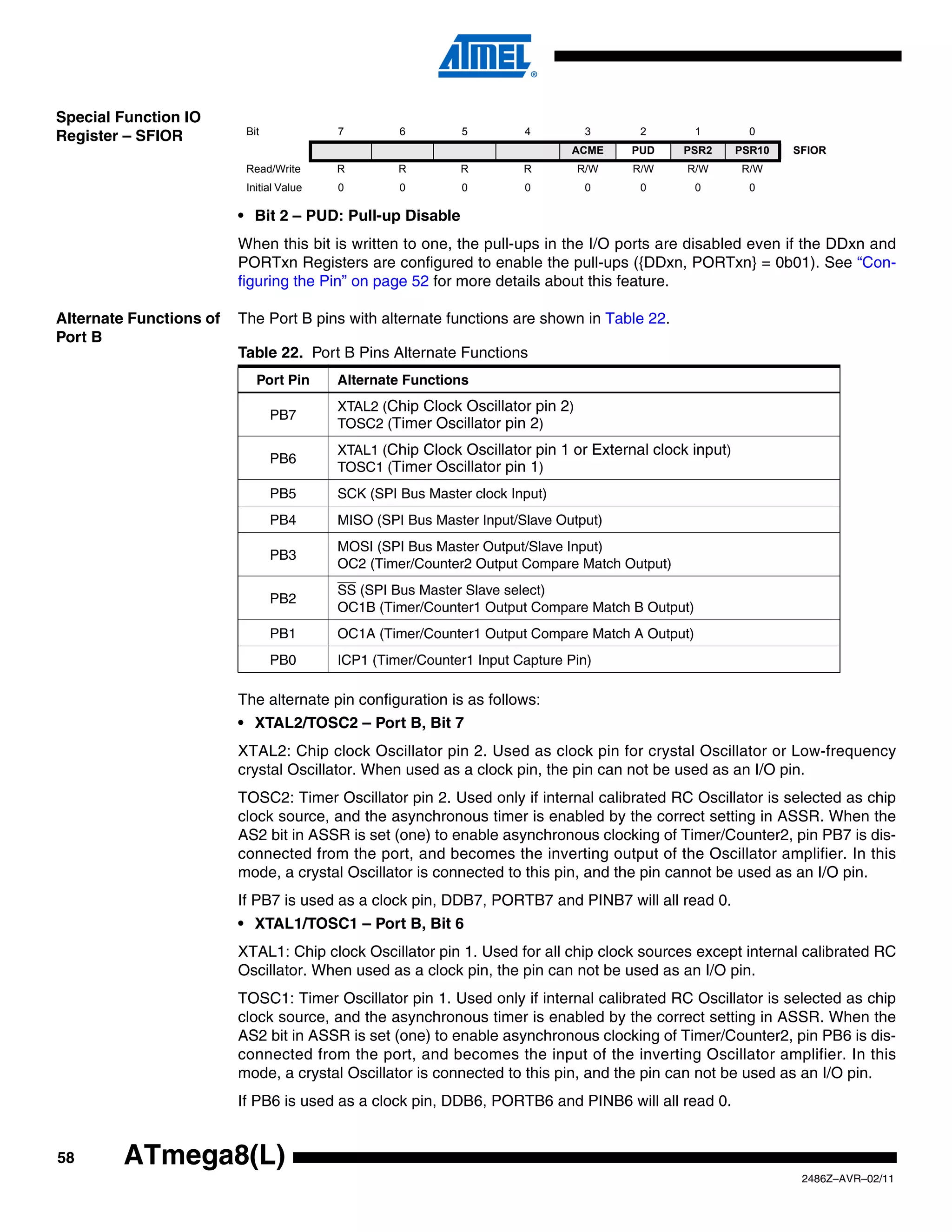 Special Function IO
                          Bit             7        6         5        4          3     2        1         0
Register – SFIOR
                                                                             ACME     PUD    PSR2       PSR10   SFIOR
                          Read/Write      R        R        R         R         R/W   R/W     R/W       R/W
                          Initial Value   0        0         0        0          0     0        0         0

                         • Bit 2 – PUD: Pull-up Disable
                         When this bit is written to one, the pull-ups in the I/O ports are disabled even if the DDxn and
                         PORTxn Registers are configured to enable the pull-ups ({DDxn, PORTxn} = 0b01). See “Con-
                         figuring the Pin” on page 52 for more details about this feature.

Alternate Functions of   The Port B pins with alternate functions are shown in Table 22.
Port B
                         Table 22. Port B Pins Alternate Functions
                            Port Pin      Alternate Functions
                                          XTAL2 (Chip Clock Oscillator pin 2)
                                PB7
                                          TOSC2 (Timer Oscillator pin 2)
                                          XTAL1 (Chip Clock Oscillator pin 1 or External clock input)
                                PB6
                                          TOSC1 (Timer Oscillator pin 1)
                                PB5       SCK (SPI Bus Master clock Input)
                                PB4       MISO (SPI Bus Master Input/Slave Output)
                                          MOSI (SPI Bus Master Output/Slave Input)
                                PB3
                                          OC2 (Timer/Counter2 Output Compare Match Output)
                                          SS (SPI Bus Master Slave select)
                                PB2
                                          OC1B (Timer/Counter1 Output Compare Match B Output)
                                PB1       OC1A (Timer/Counter1 Output Compare Match A Output)
                                PB0       ICP1 (Timer/Counter1 Input Capture Pin)

                         The alternate pin configuration is as follows:
                         • XTAL2/TOSC2 – Port B, Bit 7
                         XTAL2: Chip clock Oscillator pin 2. Used as clock pin for crystal Oscillator or Low-frequency
                         crystal Oscillator. When used as a clock pin, the pin can not be used as an I/O pin.
                         TOSC2: Timer Oscillator pin 2. Used only if internal calibrated RC Oscillator is selected as chip
                         clock source, and the asynchronous timer is enabled by the correct setting in ASSR. When the
                         AS2 bit in ASSR is set (one) to enable asynchronous clocking of Timer/Counter2, pin PB7 is dis-
                         connected from the port, and becomes the inverting output of the Oscillator amplifier. In this
                         mode, a crystal Oscillator is connected to this pin, and the pin cannot be used as an I/O pin.
                         If PB7 is used as a clock pin, DDB7, PORTB7 and PINB7 will all read 0.
                         • XTAL1/TOSC1 – Port B, Bit 6
                         XTAL1: Chip clock Oscillator pin 1. Used for all chip clock sources except internal calibrated RC
                         Oscillator. When used as a clock pin, the pin can not be used as an I/O pin.
                         TOSC1: Timer Oscillator pin 1. Used only if internal calibrated RC Oscillator is selected as chip
                         clock source, and the asynchronous timer is enabled by the correct setting in ASSR. When the
                         AS2 bit in ASSR is set (one) to enable asynchronous clocking of Timer/Counter2, pin PB6 is dis-
                         connected from the port, and becomes the input of the inverting Oscillator amplifier. In this
                         mode, a crystal Oscillator is connected to this pin, and the pin can not be used as an I/O pin.
                         If PB6 is used as a clock pin, DDB6, PORTB6 and PINB6 will all read 0.


58       ATmega8(L)
                                                                                                                 2486Z–AVR–02/11
 