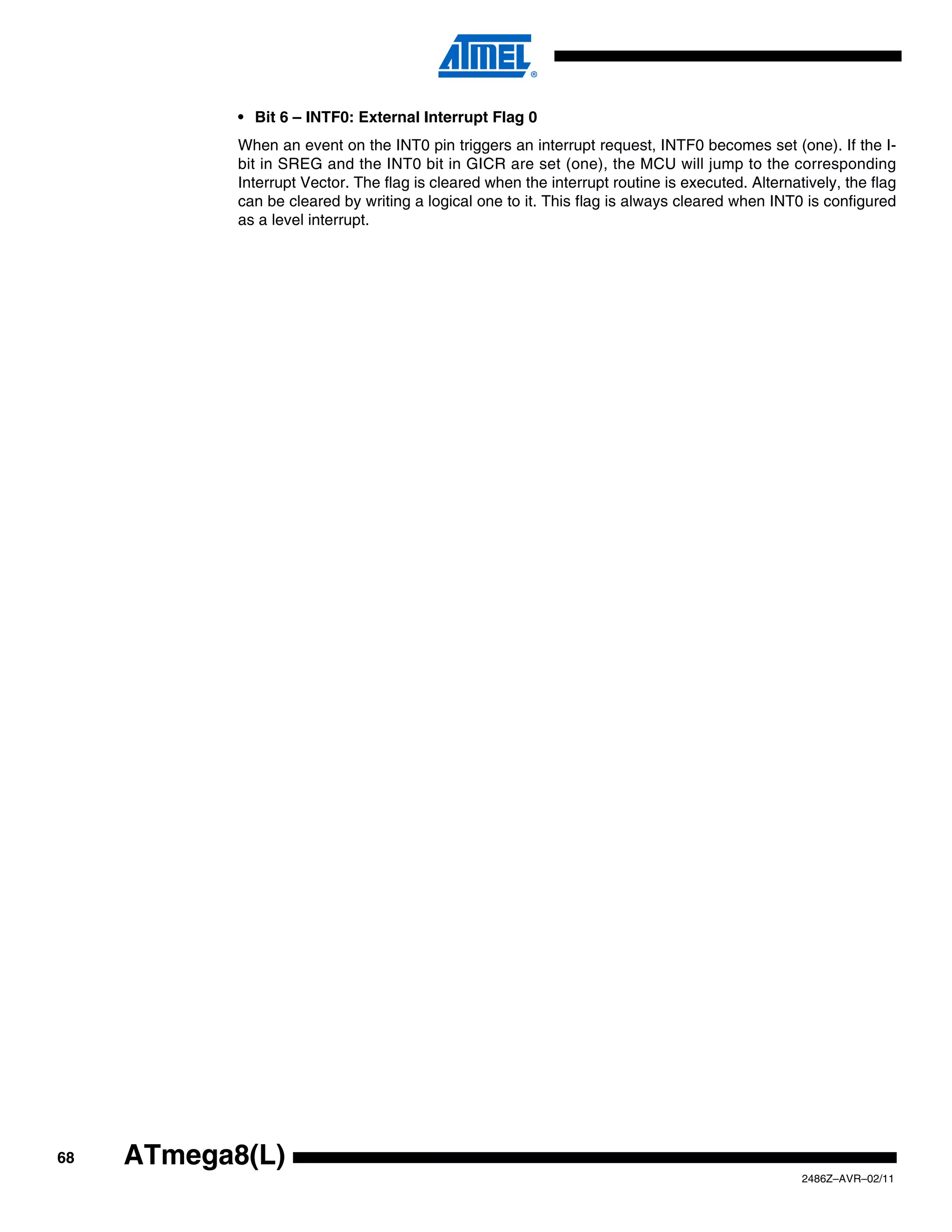• Bit 6 – INTF0: External Interrupt Flag 0
            When an event on the INT0 pin triggers an interrupt request, INTF0 becomes set (one). If the I-
            bit in SREG and the INT0 bit in GICR are set (one), the MCU will jump to the corresponding
            Interrupt Vector. The flag is cleared when the interrupt routine is executed. Alternatively, the flag
            can be cleared by writing a logical one to it. This flag is always cleared when INT0 is configured
            as a level interrupt.




68   ATmega8(L)
                                                                                                  2486Z–AVR–02/11
 