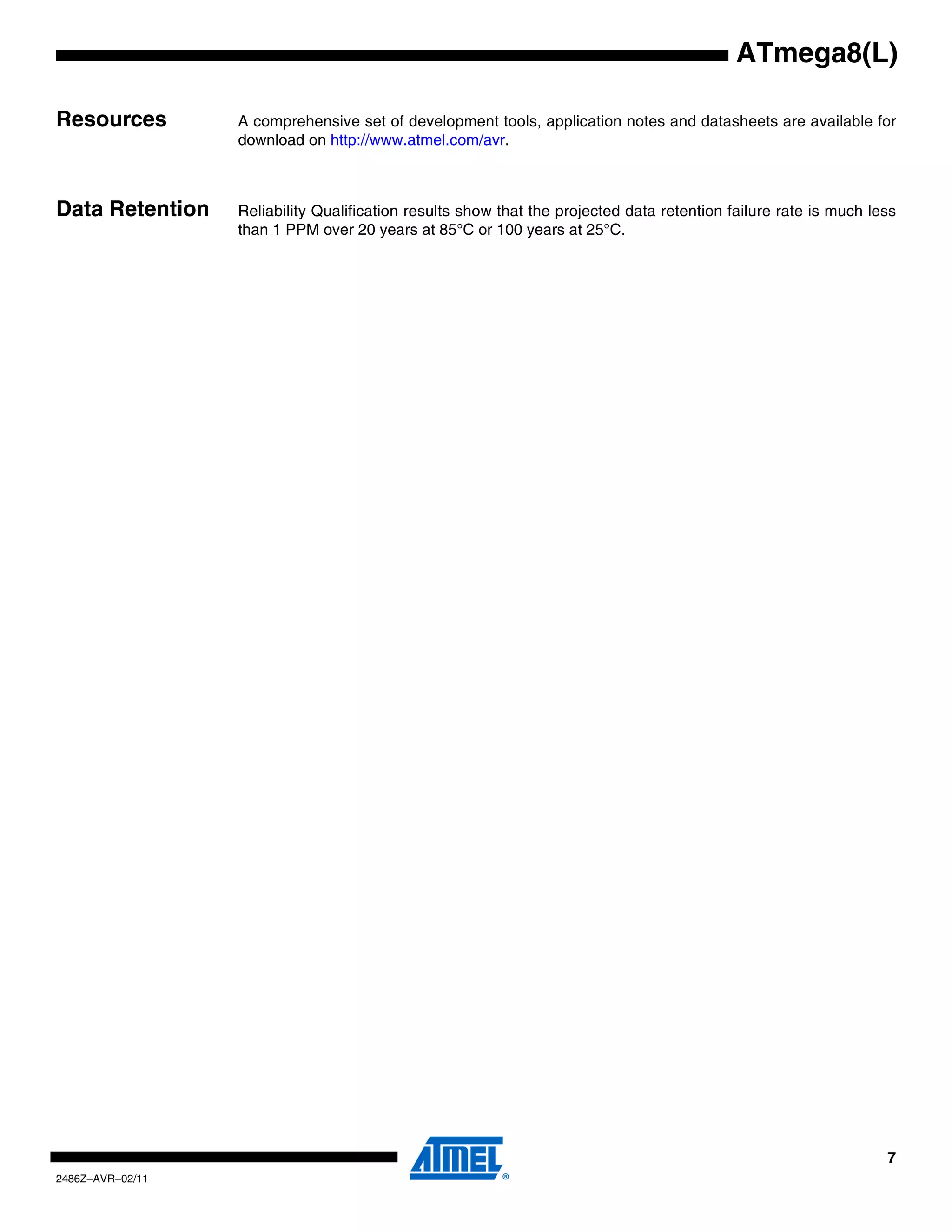 ATmega8(L)

Resources         A comprehensive set of development tools, application notes and datasheets are available for
                  download on http://www.atmel.com/avr.
                  Note:   1.


Data Retention    Reliability Qualification results show that the projected data retention failure rate is much less
                  than 1 PPM over 20 years at 85°C or 100 years at 25°C.




                                                                                                                  7
2486Z–AVR–02/11
 