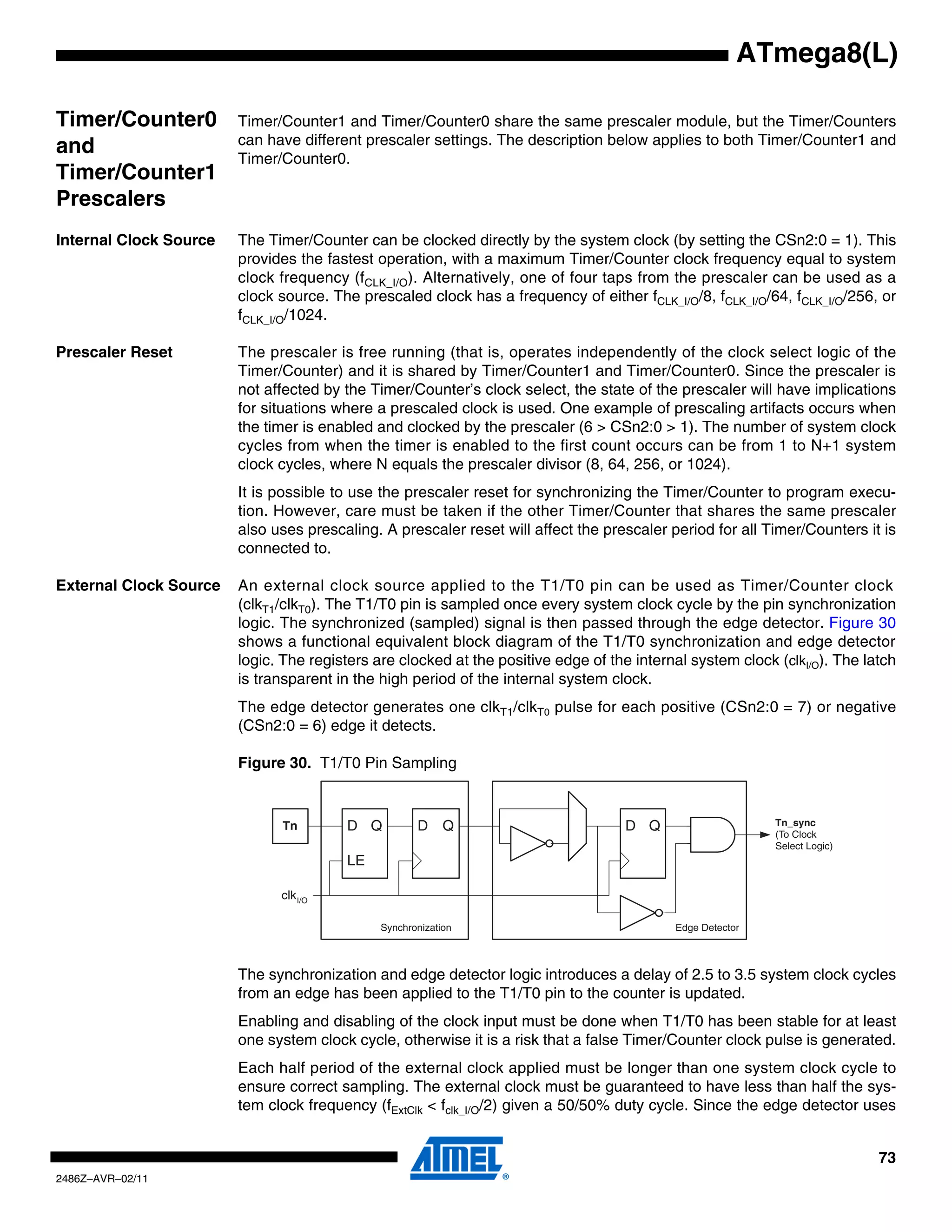 ATmega8(L)

Timer/Counter0          Timer/Counter1 and Timer/Counter0 share the same prescaler module, but the Timer/Counters
                        can have different prescaler settings. The description below applies to both Timer/Counter1 and
and                     Timer/Counter0.
Timer/Counter1
Prescalers
Internal Clock Source   The Timer/Counter can be clocked directly by the system clock (by setting the CSn2:0 = 1). This
                        provides the fastest operation, with a maximum Timer/Counter clock frequency equal to system
                        clock frequency (fCLK_I/O). Alternatively, one of four taps from the prescaler can be used as a
                        clock source. The prescaled clock has a frequency of either fCLK_I/O/8, fCLK_I/O/64, fCLK_I/O/256, or
                        fCLK_I/O/1024.

Prescaler Reset         The prescaler is free running (that is, operates independently of the clock select logic of the
                        Timer/Counter) and it is shared by Timer/Counter1 and Timer/Counter0. Since the prescaler is
                        not affected by the Timer/Counter’s clock select, the state of the prescaler will have implications
                        for situations where a prescaled clock is used. One example of prescaling artifacts occurs when
                        the timer is enabled and clocked by the prescaler (6 > CSn2:0 > 1). The number of system clock
                        cycles from when the timer is enabled to the first count occurs can be from 1 to N+1 system
                        clock cycles, where N equals the prescaler divisor (8, 64, 256, or 1024).
                        It is possible to use the prescaler reset for synchronizing the Timer/Counter to program execu-
                        tion. However, care must be taken if the other Timer/Counter that shares the same prescaler
                        also uses prescaling. A prescaler reset will affect the prescaler period for all Timer/Counters it is
                        connected to.

External Clock Source   An external clock source applied to the T1/T0 pin can be used as Timer/Counter clock
                        (clkT1/clkT0). The T1/T0 pin is sampled once every system clock cycle by the pin synchronization
                        logic. The synchronized (sampled) signal is then passed through the edge detector. Figure 30
                        shows a functional equivalent block diagram of the T1/T0 synchronization and edge detector
                        logic. The registers are clocked at the positive edge of the internal system clock (clkI/O). The latch
                        is transparent in the high period of the internal system clock.
                        The edge detector generates one clkT1/clkT0 pulse for each positive (CSn2:0 = 7) or negative
                        (CSn2:0 = 6) edge it detects.

                        Figure 30. T1/T0 Pin Sampling


                              Tn        D Q          D     Q                        D Q                    Tn_sync
                                                                                                           (To Clock
                                                                                                           Select Logic)
                                        LE

                              clk I/O

                                              Synchronization                              Edge Detector



                        The synchronization and edge detector logic introduces a delay of 2.5 to 3.5 system clock cycles
                        from an edge has been applied to the T1/T0 pin to the counter is updated.
                        Enabling and disabling of the clock input must be done when T1/T0 has been stable for at least
                        one system clock cycle, otherwise it is a risk that a false Timer/Counter clock pulse is generated.
                        Each half period of the external clock applied must be longer than one system clock cycle to
                        ensure correct sampling. The external clock must be guaranteed to have less than half the sys-
                        tem clock frequency (fExtClk < fclk_I/O/2) given a 50/50% duty cycle. Since the edge detector uses


                                                                                                                           73
2486Z–AVR–02/11
 