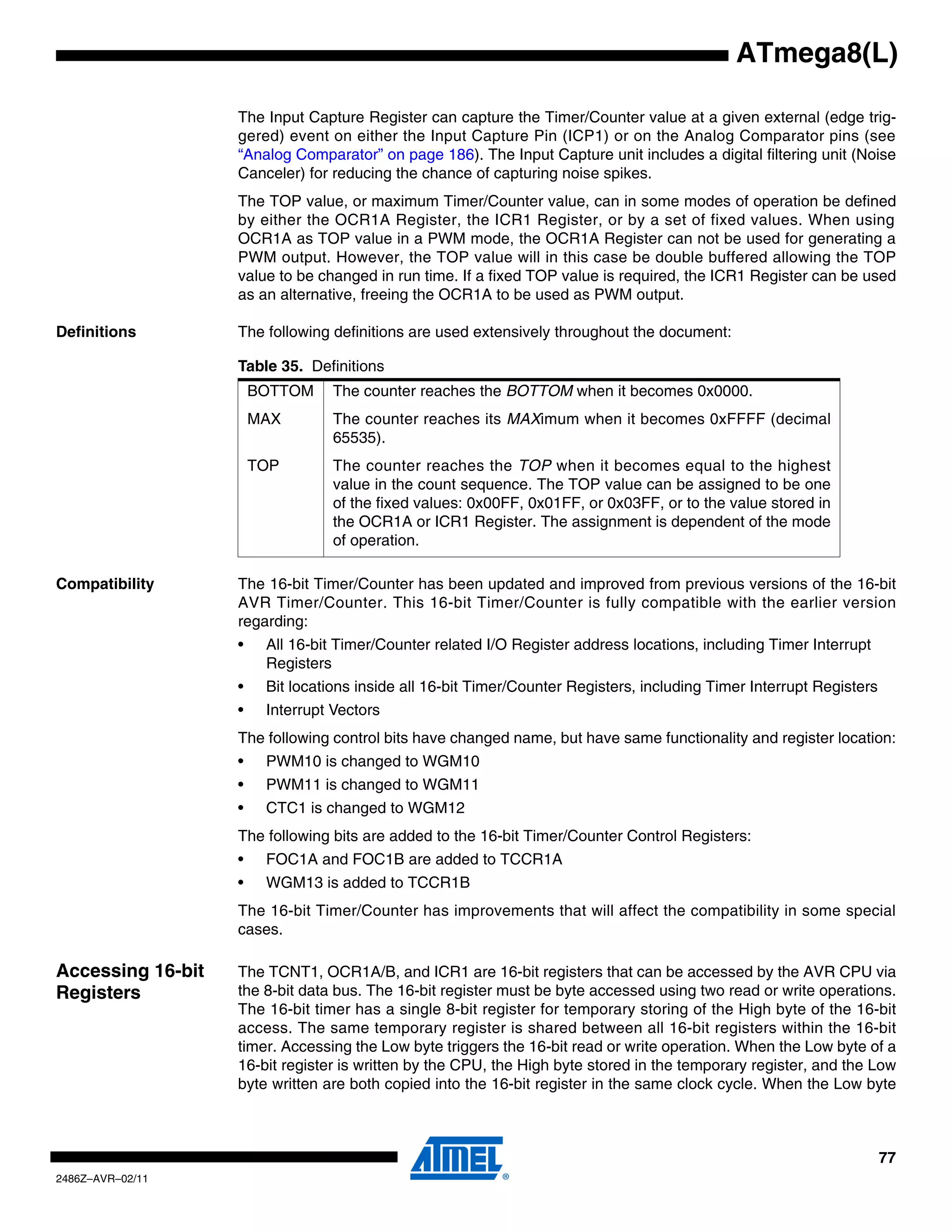 ATmega8(L)

                   The Input Capture Register can capture the Timer/Counter value at a given external (edge trig-
                   gered) event on either the Input Capture Pin (ICP1) or on the Analog Comparator pins (see
                   “Analog Comparator” on page 186). The Input Capture unit includes a digital filtering unit (Noise
                   Canceler) for reducing the chance of capturing noise spikes.
                   The TOP value, or maximum Timer/Counter value, can in some modes of operation be defined
                   by either the OCR1A Register, the ICR1 Register, or by a set of fixed values. When using
                   OCR1A as TOP value in a PWM mode, the OCR1A Register can not be used for generating a
                   PWM output. However, the TOP value will in this case be double buffered allowing the TOP
                   value to be changed in run time. If a fixed TOP value is required, the ICR1 Register can be used
                   as an alternative, freeing the OCR1A to be used as PWM output.

Definitions        The following definitions are used extensively throughout the document:

                   Table 35. Definitions
                       BOTTOM     The counter reaches the BOTTOM when it becomes 0x0000.
                       MAX        The counter reaches its MAXimum when it becomes 0xFFFF (decimal
                                  65535).
                       TOP        The counter reaches the TOP when it becomes equal to the highest
                                  value in the count sequence. The TOP value can be assigned to be one
                                  of the fixed values: 0x00FF, 0x01FF, or 0x03FF, or to the value stored in
                                  the OCR1A or ICR1 Register. The assignment is dependent of the mode
                                  of operation.

Compatibility      The 16-bit Timer/Counter has been updated and improved from previous versions of the 16-bit
                   AVR Timer/Counter. This 16-bit Timer/Counter is fully compatible with the earlier version
                   regarding:
                   •    All 16-bit Timer/Counter related I/O Register address locations, including Timer Interrupt
                        Registers
                   •    Bit locations inside all 16-bit Timer/Counter Registers, including Timer Interrupt Registers
                   •    Interrupt Vectors
                   The following control bits have changed name, but have same functionality and register location:
                   •    PWM10 is changed to WGM10
                   •    PWM11 is changed to WGM11
                   •    CTC1 is changed to WGM12
                   The following bits are added to the 16-bit Timer/Counter Control Registers:
                   •    FOC1A and FOC1B are added to TCCR1A
                   •    WGM13 is added to TCCR1B
                   The 16-bit Timer/Counter has improvements that will affect the compatibility in some special
                   cases.

Accessing 16-bit   The TCNT1, OCR1A/B, and ICR1 are 16-bit registers that can be accessed by the AVR CPU via
Registers          the 8-bit data bus. The 16-bit register must be byte accessed using two read or write operations.
                   The 16-bit timer has a single 8-bit register for temporary storing of the High byte of the 16-bit
                   access. The same temporary register is shared between all 16-bit registers within the 16-bit
                   timer. Accessing the Low byte triggers the 16-bit read or write operation. When the Low byte of a
                   16-bit register is written by the CPU, the High byte stored in the temporary register, and the Low
                   byte written are both copied into the 16-bit register in the same clock cycle. When the Low byte



                                                                                                                       77
2486Z–AVR–02/11
 