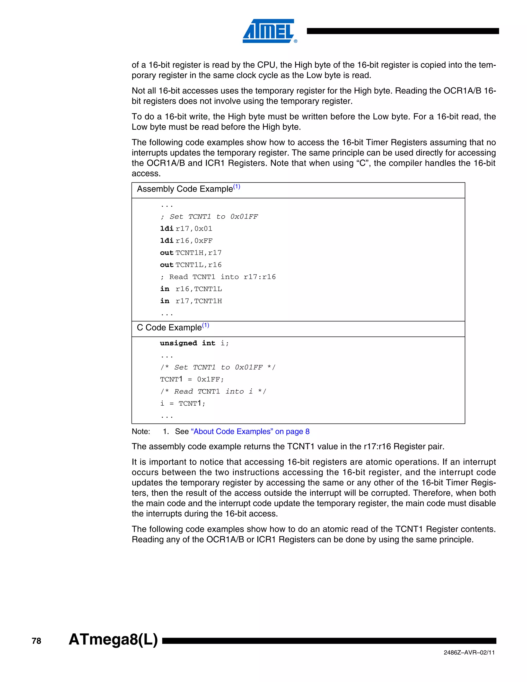of a 16-bit register is read by the CPU, the High byte of the 16-bit register is copied into the tem-
            porary register in the same clock cycle as the Low byte is read.
            Not all 16-bit accesses uses the temporary register for the High byte. Reading the OCR1A/B 16-
            bit registers does not involve using the temporary register.
            To do a 16-bit write, the High byte must be written before the Low byte. For a 16-bit read, the
            Low byte must be read before the High byte.
            The following code examples show how to access the 16-bit Timer Registers assuming that no
            interrupts updates the temporary register. The same principle can be used directly for accessing
            the OCR1A/B and ICR1 Registers. Note that when using “C”, the compiler handles the 16-bit
            access.
             Assembly Code Example(1)
                    ...
                    ; Set TCNT1 to 0x01FF
                    ldi r17,0x01
                    ldi r16,0xFF
                    out TCNT1H,r17
                    out TCNT1L,r16
                    ; Read TCNT1 into r17:r16
                    in r16,TCNT1L
                    in r17,TCNT1H
                    ...
             C Code Example(1)
                    unsigned int i;
                    ...
                    /* Set TCNT1 to 0x01FF */
                    TCNT1 = 0x1FF;
                    /* Read TCNT1 into i */
                    i = TCNT1;
                    ...

            Note:   1. See “About Code Examples” on page 8
            The assembly code example returns the TCNT1 value in the r17:r16 Register pair.
            It is important to notice that accessing 16-bit registers are atomic operations. If an interrupt
            occurs between the two instructions accessing the 16-bit register, and the interrupt code
            updates the temporary register by accessing the same or any other of the 16-bit Timer Regis-
            ters, then the result of the access outside the interrupt will be corrupted. Therefore, when both
            the main code and the interrupt code update the temporary register, the main code must disable
            the interrupts during the 16-bit access.
            The following code examples show how to do an atomic read of the TCNT1 Register contents.
            Reading any of the OCR1A/B or ICR1 Registers can be done by using the same principle.




78   ATmega8(L)
                                                                                                  2486Z–AVR–02/11
 