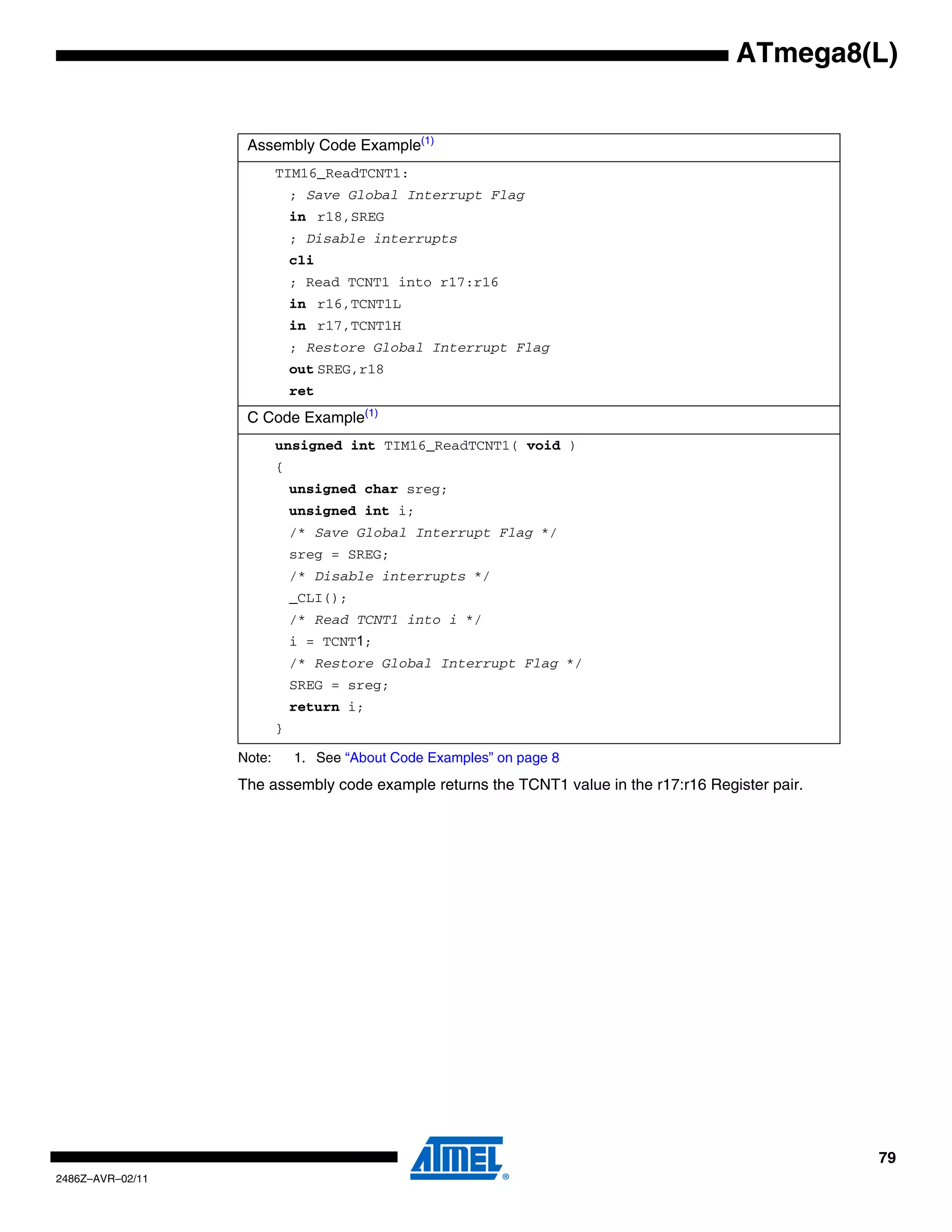 ATmega8(L)


                   Assembly Code Example(1)
                          TIM16_ReadTCNT1:
                              ; Save Global Interrupt Flag
                              in r18,SREG
                              ; Disable interrupts
                              cli
                              ; Read TCNT1 into r17:r16
                              in r16,TCNT1L
                              in r17,TCNT1H
                              ; Restore Global Interrupt Flag
                              out SREG,r18
                              ret
                   C Code Example(1)
                          unsigned int TIM16_ReadTCNT1( void )
                          {
                              unsigned char sreg;
                              unsigned int i;
                              /* Save Global Interrupt Flag */
                              sreg = SREG;
                              /* Disable interrupts */
                              _CLI();
                              /* Read TCNT1 into i */
                              i = TCNT1;
                              /* Restore Global Interrupt Flag */
                              SREG = sreg;
                              return i;
                          }

                  Note:       1. See “About Code Examples” on page 8
                  The assembly code example returns the TCNT1 value in the r17:r16 Register pair.




                                                                                                    79
2486Z–AVR–02/11
 