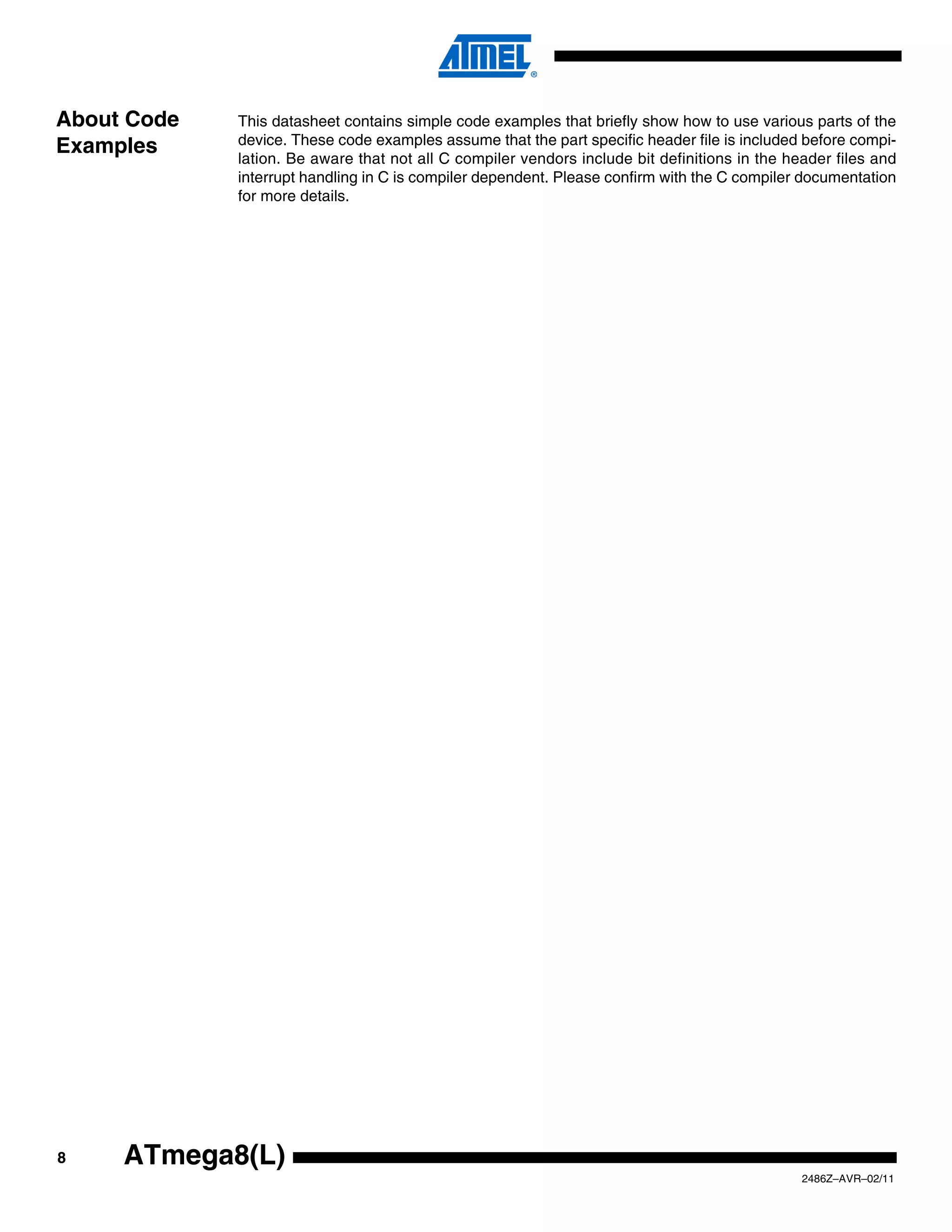 About Code   This datasheet contains simple code examples that briefly show how to use various parts of the
             device. These code examples assume that the part specific header file is included before compi-
Examples     lation. Be aware that not all C compiler vendors include bit definitions in the header files and
             interrupt handling in C is compiler dependent. Please confirm with the C compiler documentation
             for more details.




8    ATmega8(L)
                                                                                               2486Z–AVR–02/11
 