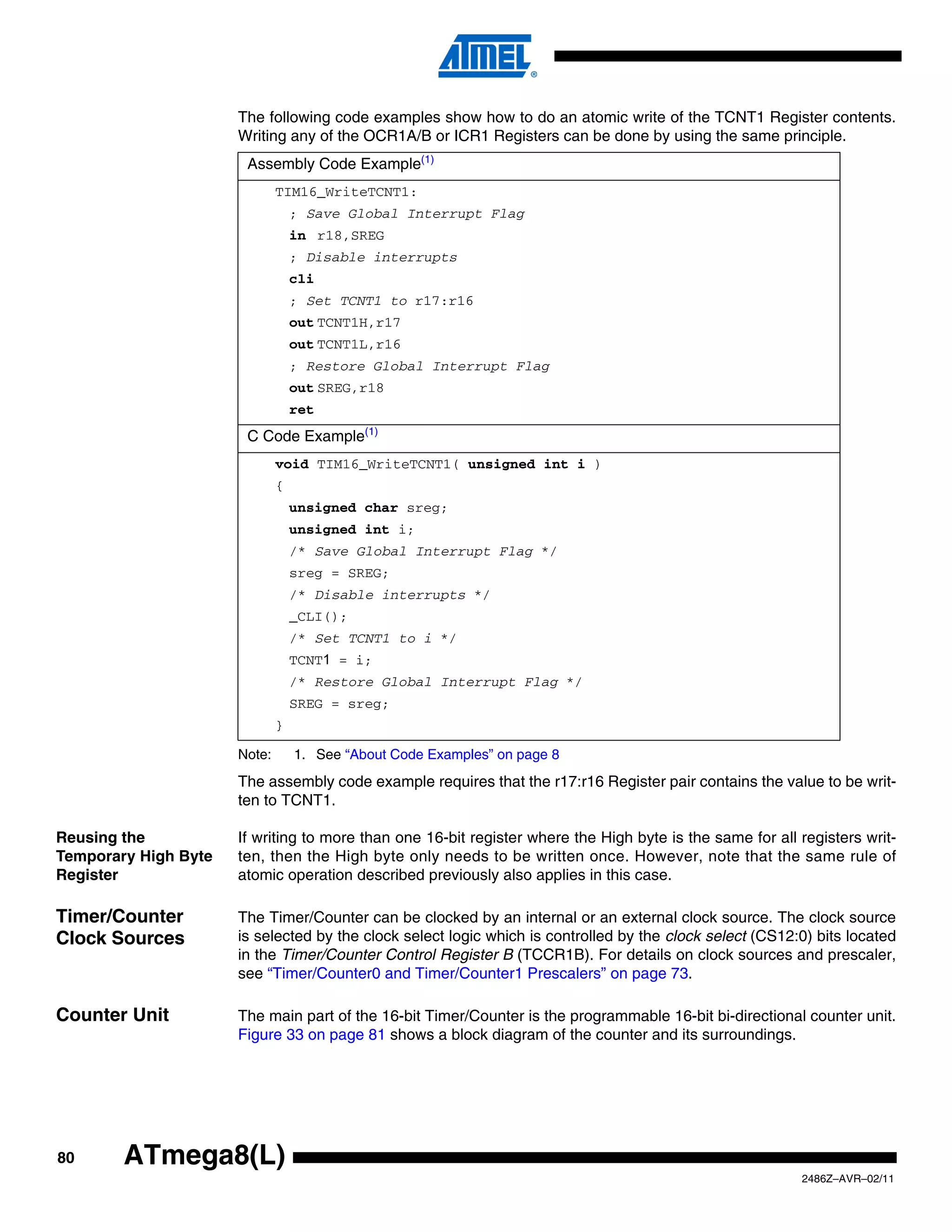 The following code examples show how to do an atomic write of the TCNT1 Register contents.
                      Writing any of the OCR1A/B or ICR1 Registers can be done by using the same principle.
                       Assembly Code Example(1)
                              TIM16_WriteTCNT1:
                                  ; Save Global Interrupt Flag
                                  in r18,SREG
                                  ; Disable interrupts
                                  cli
                                  ; Set TCNT1 to r17:r16
                                  out TCNT1H,r17
                                  out TCNT1L,r16
                                  ; Restore Global Interrupt Flag
                                  out SREG,r18
                                  ret
                       C Code Example(1)
                              void TIM16_WriteTCNT1( unsigned int i )
                              {
                                  unsigned char sreg;
                                  unsigned int i;
                                  /* Save Global Interrupt Flag */
                                  sreg = SREG;
                                  /* Disable interrupts */
                                  _CLI();
                                  /* Set TCNT1 to i */
                                  TCNT1 = i;
                                  /* Restore Global Interrupt Flag */
                                  SREG = sreg;
                              }

                      Note:       1. See “About Code Examples” on page 8
                      The assembly code example requires that the r17:r16 Register pair contains the value to be writ-
                      ten to TCNT1.

Reusing the           If writing to more than one 16-bit register where the High byte is the same for all registers writ-
Temporary High Byte   ten, then the High byte only needs to be written once. However, note that the same rule of
Register              atomic operation described previously also applies in this case.

Timer/Counter         The Timer/Counter can be clocked by an internal or an external clock source. The clock source
Clock Sources         is selected by the clock select logic which is controlled by the clock select (CS12:0) bits located
                      in the Timer/Counter Control Register B (TCCR1B). For details on clock sources and prescaler,
                      see “Timer/Counter0 and Timer/Counter1 Prescalers” on page 73.

Counter Unit          The main part of the 16-bit Timer/Counter is the programmable 16-bit bi-directional counter unit.
                      Figure 33 on page 81 shows a block diagram of the counter and its surroundings.




80      ATmega8(L)
                                                                                                          2486Z–AVR–02/11
 