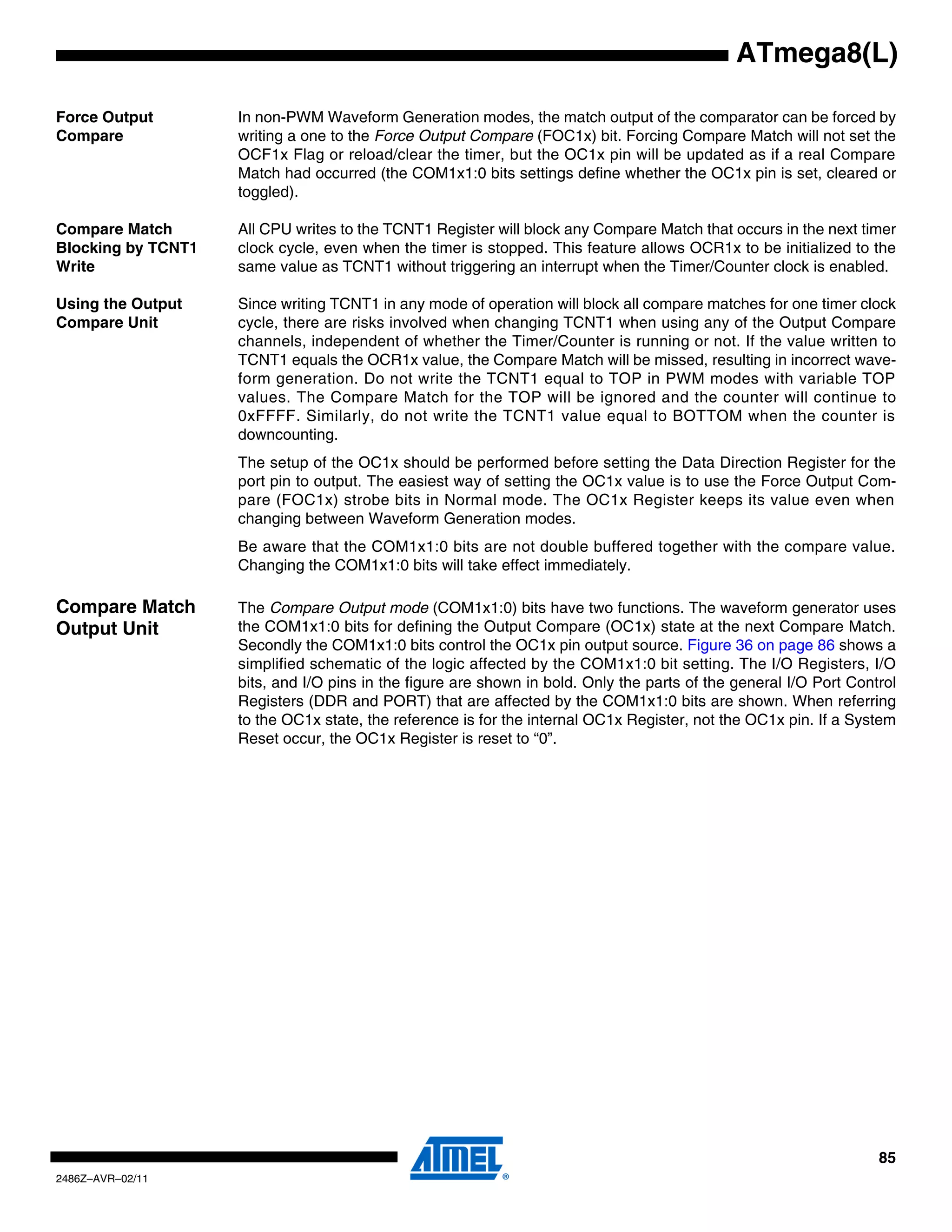 ATmega8(L)

Force Output        In non-PWM Waveform Generation modes, the match output of the comparator can be forced by
Compare             writing a one to the Force Output Compare (FOC1x) bit. Forcing Compare Match will not set the
                    OCF1x Flag or reload/clear the timer, but the OC1x pin will be updated as if a real Compare
                    Match had occurred (the COM1x1:0 bits settings define whether the OC1x pin is set, cleared or
                    toggled).

Compare Match       All CPU writes to the TCNT1 Register will block any Compare Match that occurs in the next timer
Blocking by TCNT1   clock cycle, even when the timer is stopped. This feature allows OCR1x to be initialized to the
Write               same value as TCNT1 without triggering an interrupt when the Timer/Counter clock is enabled.

Using the Output    Since writing TCNT1 in any mode of operation will block all compare matches for one timer clock
Compare Unit        cycle, there are risks involved when changing TCNT1 when using any of the Output Compare
                    channels, independent of whether the Timer/Counter is running or not. If the value written to
                    TCNT1 equals the OCR1x value, the Compare Match will be missed, resulting in incorrect wave-
                    form generation. Do not write the TCNT1 equal to TOP in PWM modes with variable TOP
                    values. The Compare Match for the TOP will be ignored and the counter will continue to
                    0xFFFF. Similarly, do not write the TCNT1 value equal to BOTTOM when the counter is
                    downcounting.
                    The setup of the OC1x should be performed before setting the Data Direction Register for the
                    port pin to output. The easiest way of setting the OC1x value is to use the Force Output Com-
                    pare (FOC1x) strobe bits in Normal mode. The OC1x Register keeps its value even when
                    changing between Waveform Generation modes.
                    Be aware that the COM1x1:0 bits are not double buffered together with the compare value.
                    Changing the COM1x1:0 bits will take effect immediately.

Compare Match       The Compare Output mode (COM1x1:0) bits have two functions. The waveform generator uses
Output Unit         the COM1x1:0 bits for defining the Output Compare (OC1x) state at the next Compare Match.
                    Secondly the COM1x1:0 bits control the OC1x pin output source. Figure 36 on page 86 shows a
                    simplified schematic of the logic affected by the COM1x1:0 bit setting. The I/O Registers, I/O
                    bits, and I/O pins in the figure are shown in bold. Only the parts of the general I/O Port Control
                    Registers (DDR and PORT) that are affected by the COM1x1:0 bits are shown. When referring
                    to the OC1x state, the reference is for the internal OC1x Register, not the OC1x pin. If a System
                    Reset occur, the OC1x Register is reset to “0”.




                                                                                                                   85
2486Z–AVR–02/11
 