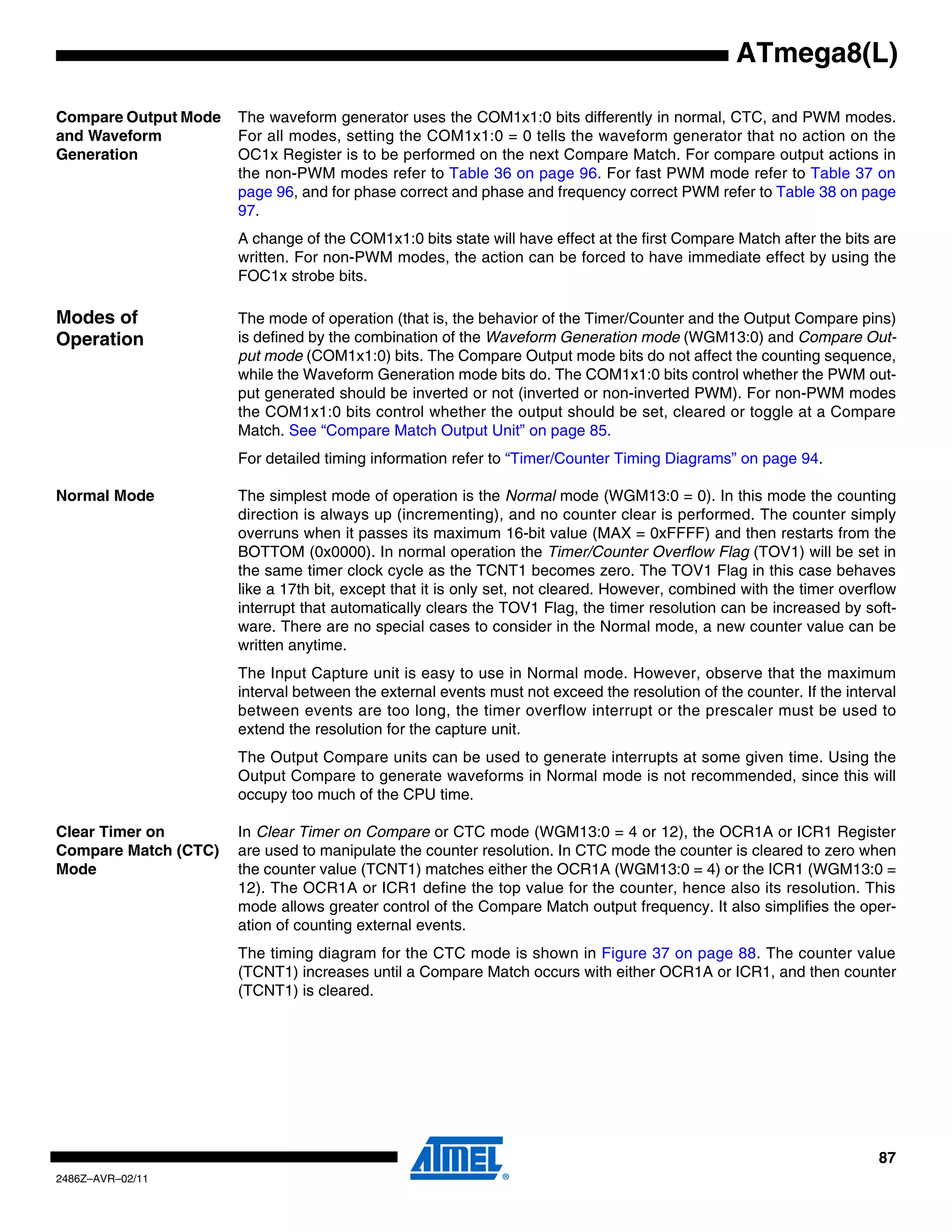 ATmega8(L)

Compare Output Mode   The waveform generator uses the COM1x1:0 bits differently in normal, CTC, and PWM modes.
and Waveform          For all modes, setting the COM1x1:0 = 0 tells the waveform generator that no action on the
Generation            OC1x Register is to be performed on the next Compare Match. For compare output actions in
                      the non-PWM modes refer to Table 36 on page 96. For fast PWM mode refer to Table 37 on
                      page 96, and for phase correct and phase and frequency correct PWM refer to Table 38 on page
                      97.
                      A change of the COM1x1:0 bits state will have effect at the first Compare Match after the bits are
                      written. For non-PWM modes, the action can be forced to have immediate effect by using the
                      FOC1x strobe bits.

Modes of              The mode of operation (that is, the behavior of the Timer/Counter and the Output Compare pins)
Operation             is defined by the combination of the Waveform Generation mode (WGM13:0) and Compare Out-
                      put mode (COM1x1:0) bits. The Compare Output mode bits do not affect the counting sequence,
                      while the Waveform Generation mode bits do. The COM1x1:0 bits control whether the PWM out-
                      put generated should be inverted or not (inverted or non-inverted PWM). For non-PWM modes
                      the COM1x1:0 bits control whether the output should be set, cleared or toggle at a Compare
                      Match. See “Compare Match Output Unit” on page 85.
                      For detailed timing information refer to “Timer/Counter Timing Diagrams” on page 94.

Normal Mode           The simplest mode of operation is the Normal mode (WGM13:0 = 0). In this mode the counting
                      direction is always up (incrementing), and no counter clear is performed. The counter simply
                      overruns when it passes its maximum 16-bit value (MAX = 0xFFFF) and then restarts from the
                      BOTTOM (0x0000). In normal operation the Timer/Counter Overflow Flag (TOV1) will be set in
                      the same timer clock cycle as the TCNT1 becomes zero. The TOV1 Flag in this case behaves
                      like a 17th bit, except that it is only set, not cleared. However, combined with the timer overflow
                      interrupt that automatically clears the TOV1 Flag, the timer resolution can be increased by soft-
                      ware. There are no special cases to consider in the Normal mode, a new counter value can be
                      written anytime.
                      The Input Capture unit is easy to use in Normal mode. However, observe that the maximum
                      interval between the external events must not exceed the resolution of the counter. If the interval
                      between events are too long, the timer overflow interrupt or the prescaler must be used to
                      extend the resolution for the capture unit.
                      The Output Compare units can be used to generate interrupts at some given time. Using the
                      Output Compare to generate waveforms in Normal mode is not recommended, since this will
                      occupy too much of the CPU time.

Clear Timer on        In Clear Timer on Compare or CTC mode (WGM13:0 = 4 or 12), the OCR1A or ICR1 Register
Compare Match (CTC)   are used to manipulate the counter resolution. In CTC mode the counter is cleared to zero when
Mode                  the counter value (TCNT1) matches either the OCR1A (WGM13:0 = 4) or the ICR1 (WGM13:0 =
                      12). The OCR1A or ICR1 define the top value for the counter, hence also its resolution. This
                      mode allows greater control of the Compare Match output frequency. It also simplifies the oper-
                      ation of counting external events.
                      The timing diagram for the CTC mode is shown in Figure 37 on page 88. The counter value
                      (TCNT1) increases until a Compare Match occurs with either OCR1A or ICR1, and then counter
                      (TCNT1) is cleared.




                                                                                                                      87
2486Z–AVR–02/11
 