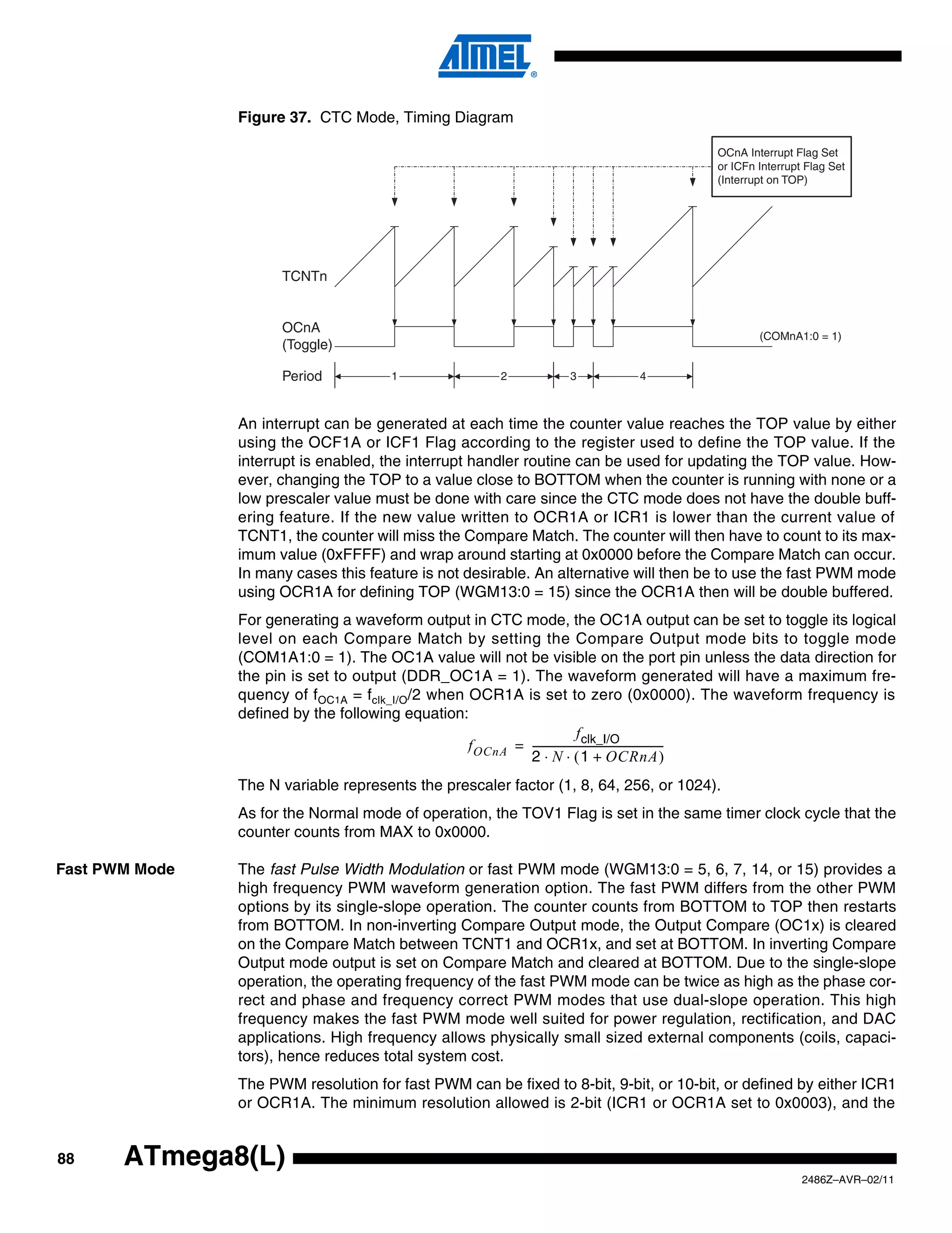 Figure 37. CTC Mode, Timing Diagram

                                                                                       OCnA Interrupt Flag Set
                                                                                       or ICFn Interrupt Flag Set
                                                                                       (Interrupt on TOP)




                      TCNTn


                      OCnA
                                                                                               (COMnA1:0 = 1)
                      (Toggle)

                      Period          1                2         3         4



                An interrupt can be generated at each time the counter value reaches the TOP value by either
                using the OCF1A or ICF1 Flag according to the register used to define the TOP value. If the
                interrupt is enabled, the interrupt handler routine can be used for updating the TOP value. How-
                ever, changing the TOP to a value close to BOTTOM when the counter is running with none or a
                low prescaler value must be done with care since the CTC mode does not have the double buff-
                ering feature. If the new value written to OCR1A or ICR1 is lower than the current value of
                TCNT1, the counter will miss the Compare Match. The counter will then have to count to its max-
                imum value (0xFFFF) and wrap around starting at 0x0000 before the Compare Match can occur.
                In many cases this feature is not desirable. An alternative will then be to use the fast PWM mode
                using OCR1A for defining TOP (WGM13:0 = 15) since the OCR1A then will be double buffered.
                For generating a waveform output in CTC mode, the OC1A output can be set to toggle its logical
                level on each Compare Match by setting the Compare Output mode bits to toggle mode
                (COM1A1:0 = 1). The OC1A value will not be visible on the port pin unless the data direction for
                the pin is set to output (DDR_OC1A = 1). The waveform generated will have a maximum fre-
                quency of fOC1A = fclk_I/O/2 when OCR1A is set to zero (0x0000). The waveform frequency is
                defined by the following equation:
                                                                            f clk_I/O
                                                  f OCnA = --------------------------------------------------
                                                                                                            -
                                                           2 ⋅ N ⋅ ( 1 + OCRnA )
                The N variable represents the prescaler factor (1, 8, 64, 256, or 1024).
                As for the Normal mode of operation, the TOV1 Flag is set in the same timer clock cycle that the
                counter counts from MAX to 0x0000.

Fast PWM Mode   The fast Pulse Width Modulation or fast PWM mode (WGM13:0 = 5, 6, 7, 14, or 15) provides a
                high frequency PWM waveform generation option. The fast PWM differs from the other PWM
                options by its single-slope operation. The counter counts from BOTTOM to TOP then restarts
                from BOTTOM. In non-inverting Compare Output mode, the Output Compare (OC1x) is cleared
                on the Compare Match between TCNT1 and OCR1x, and set at BOTTOM. In inverting Compare
                Output mode output is set on Compare Match and cleared at BOTTOM. Due to the single-slope
                operation, the operating frequency of the fast PWM mode can be twice as high as the phase cor-
                rect and phase and frequency correct PWM modes that use dual-slope operation. This high
                frequency makes the fast PWM mode well suited for power regulation, rectification, and DAC
                applications. High frequency allows physically small sized external components (coils, capaci-
                tors), hence reduces total system cost.
                The PWM resolution for fast PWM can be fixed to 8-bit, 9-bit, or 10-bit, or defined by either ICR1
                or OCR1A. The minimum resolution allowed is 2-bit (ICR1 or OCR1A set to 0x0003), and the


88     ATmega8(L)
                                                                                                        2486Z–AVR–02/11
 