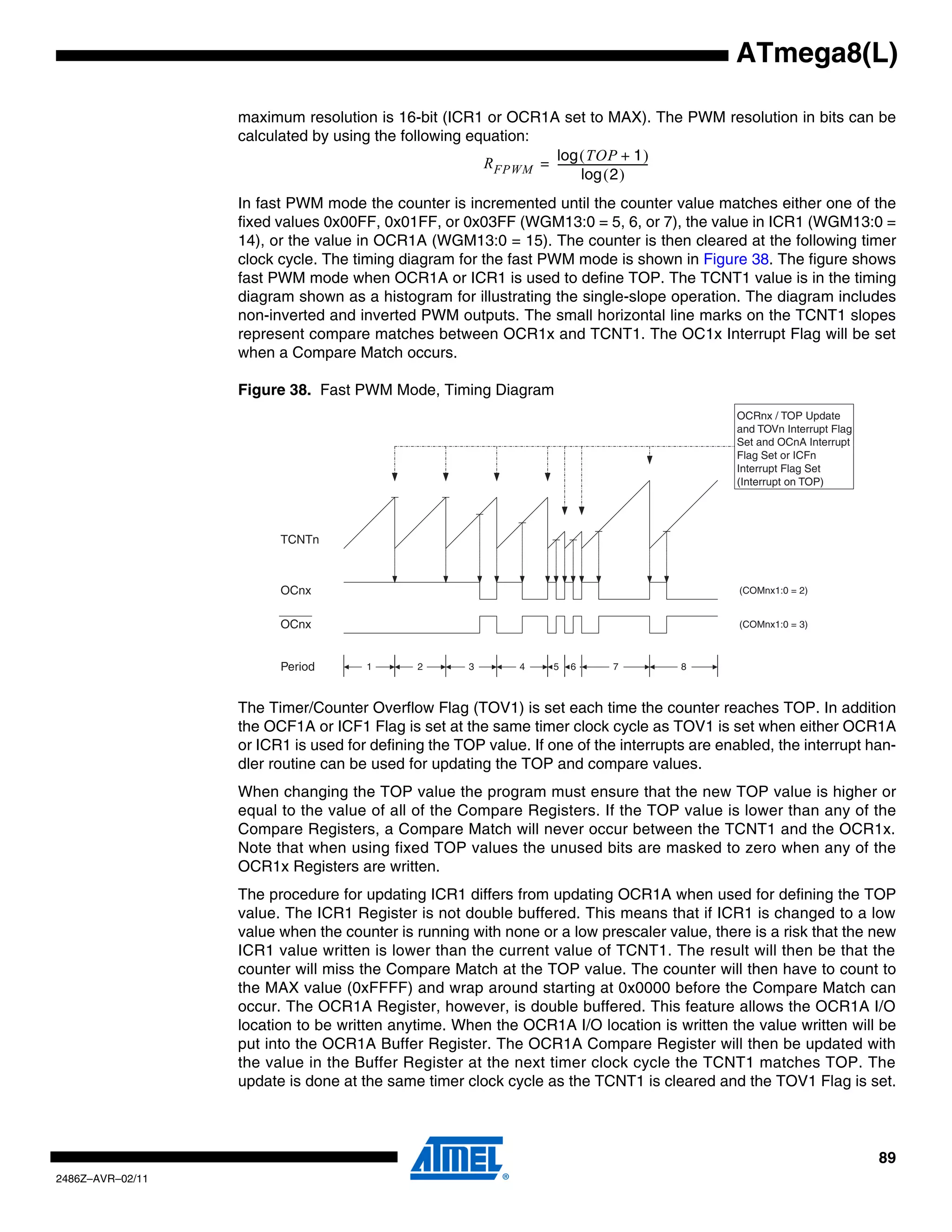 ATmega8(L)

                  maximum resolution is 16-bit (ICR1 or OCR1A set to MAX). The PWM resolution in bits can be
                  calculated by using the following equation:
                                                               log ( TOP + 1 )
                                                      R FPWM = ----------------------------------
                                                                                                -
                                                                        log ( 2 )
                  In fast PWM mode the counter is incremented until the counter value matches either one of the
                  fixed values 0x00FF, 0x01FF, or 0x03FF (WGM13:0 = 5, 6, or 7), the value in ICR1 (WGM13:0 =
                  14), or the value in OCR1A (WGM13:0 = 15). The counter is then cleared at the following timer
                  clock cycle. The timing diagram for the fast PWM mode is shown in Figure 38. The figure shows
                  fast PWM mode when OCR1A or ICR1 is used to define TOP. The TCNT1 value is in the timing
                  diagram shown as a histogram for illustrating the single-slope operation. The diagram includes
                  non-inverted and inverted PWM outputs. The small horizontal line marks on the TCNT1 slopes
                  represent compare matches between OCR1x and TCNT1. The OC1x Interrupt Flag will be set
                  when a Compare Match occurs.

                  Figure 38. Fast PWM Mode, Timing Diagram
                                                                                             OCRnx / TOP Update
                                                                                             and TOVn Interrupt Flag
                                                                                             Set and OCnA Interrupt
                                                                                             Flag Set or ICFn
                                                                                             Interrupt Flag Set
                                                                                             (Interrupt on TOP)




                        TCNTn



                        OCnx                                                                  (COMnx1:0 = 2)


                        OCnx                                                                  (COMnx1:0 = 3)



                        Period       1       2       3      4    5   6    7          8



                  The Timer/Counter Overflow Flag (TOV1) is set each time the counter reaches TOP. In addition
                  the OCF1A or ICF1 Flag is set at the same timer clock cycle as TOV1 is set when either OCR1A
                  or ICR1 is used for defining the TOP value. If one of the interrupts are enabled, the interrupt han-
                  dler routine can be used for updating the TOP and compare values.
                  When changing the TOP value the program must ensure that the new TOP value is higher or
                  equal to the value of all of the Compare Registers. If the TOP value is lower than any of the
                  Compare Registers, a Compare Match will never occur between the TCNT1 and the OCR1x.
                  Note that when using fixed TOP values the unused bits are masked to zero when any of the
                  OCR1x Registers are written.
                  The procedure for updating ICR1 differs from updating OCR1A when used for defining the TOP
                  value. The ICR1 Register is not double buffered. This means that if ICR1 is changed to a low
                  value when the counter is running with none or a low prescaler value, there is a risk that the new
                  ICR1 value written is lower than the current value of TCNT1. The result will then be that the
                  counter will miss the Compare Match at the TOP value. The counter will then have to count to
                  the MAX value (0xFFFF) and wrap around starting at 0x0000 before the Compare Match can
                  occur. The OCR1A Register, however, is double buffered. This feature allows the OCR1A I/O
                  location to be written anytime. When the OCR1A I/O location is written the value written will be
                  put into the OCR1A Buffer Register. The OCR1A Compare Register will then be updated with
                  the value in the Buffer Register at the next timer clock cycle the TCNT1 matches TOP. The
                  update is done at the same timer clock cycle as the TCNT1 is cleared and the TOV1 Flag is set.



                                                                                                                       89
2486Z–AVR–02/11
 