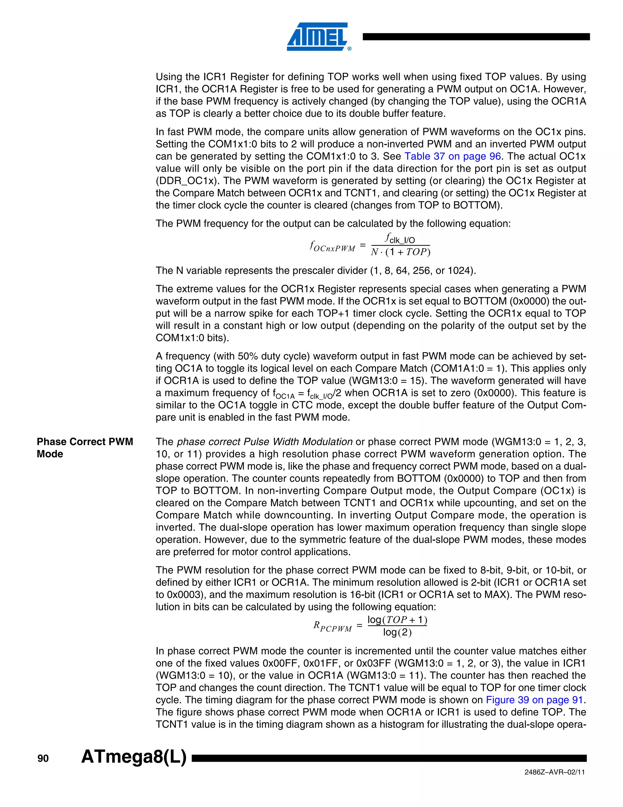 Using the ICR1 Register for defining TOP works well when using fixed TOP values. By using
                    ICR1, the OCR1A Register is free to be used for generating a PWM output on OC1A. However,
                    if the base PWM frequency is actively changed (by changing the TOP value), using the OCR1A
                    as TOP is clearly a better choice due to its double buffer feature.
                    In fast PWM mode, the compare units allow generation of PWM waveforms on the OC1x pins.
                    Setting the COM1x1:0 bits to 2 will produce a non-inverted PWM and an inverted PWM output
                    can be generated by setting the COM1x1:0 to 3. See Table 37 on page 96. The actual OC1x
                    value will only be visible on the port pin if the data direction for the port pin is set as output
                    (DDR_OC1x). The PWM waveform is generated by setting (or clearing) the OC1x Register at
                    the Compare Match between OCR1x and TCNT1, and clearing (or setting) the OC1x Register at
                    the timer clock cycle the counter is cleared (changes from TOP to BOTTOM).
                    The PWM frequency for the output can be calculated by the following equation:
                                                                         f clk_I/O
                                                    f OCnxPWM = ----------------------------------
                                                                                                 -
                                                                 N ⋅ ( 1 + TOP )
                    The N variable represents the prescaler divider (1, 8, 64, 256, or 1024).
                    The extreme values for the OCR1x Register represents special cases when generating a PWM
                    waveform output in the fast PWM mode. If the OCR1x is set equal to BOTTOM (0x0000) the out-
                    put will be a narrow spike for each TOP+1 timer clock cycle. Setting the OCR1x equal to TOP
                    will result in a constant high or low output (depending on the polarity of the output set by the
                    COM1x1:0 bits).
                    A frequency (with 50% duty cycle) waveform output in fast PWM mode can be achieved by set-
                    ting OC1A to toggle its logical level on each Compare Match (COM1A1:0 = 1). This applies only
                    if OCR1A is used to define the TOP value (WGM13:0 = 15). The waveform generated will have
                    a maximum frequency of fOC1A = fclk_I/O/2 when OCR1A is set to zero (0x0000). This feature is
                    similar to the OC1A toggle in CTC mode, except the double buffer feature of the Output Com-
                    pare unit is enabled in the fast PWM mode.

Phase Correct PWM   The phase correct Pulse Width Modulation or phase correct PWM mode (WGM13:0 = 1, 2, 3,
Mode                10, or 11) provides a high resolution phase correct PWM waveform generation option. The
                    phase correct PWM mode is, like the phase and frequency correct PWM mode, based on a dual-
                    slope operation. The counter counts repeatedly from BOTTOM (0x0000) to TOP and then from
                    TOP to BOTTOM. In non-inverting Compare Output mode, the Output Compare (OC1x) is
                    cleared on the Compare Match between TCNT1 and OCR1x while upcounting, and set on the
                    Compare Match while downcounting. In inverting Output Compare mode, the operation is
                    inverted. The dual-slope operation has lower maximum operation frequency than single slope
                    operation. However, due to the symmetric feature of the dual-slope PWM modes, these modes
                    are preferred for motor control applications.
                    The PWM resolution for the phase correct PWM mode can be fixed to 8-bit, 9-bit, or 10-bit, or
                    defined by either ICR1 or OCR1A. The minimum resolution allowed is 2-bit (ICR1 or OCR1A set
                    to 0x0003), and the maximum resolution is 16-bit (ICR1 or OCR1A set to MAX). The PWM reso-
                    lution in bits can be calculated by using the following equation:
                                                         R PCPWM = log ( TOP + 1 )
                                                                      ----------------------------------
                                                                                                       -
                                                                               log ( 2 )
                    In phase correct PWM mode the counter is incremented until the counter value matches either
                    one of the fixed values 0x00FF, 0x01FF, or 0x03FF (WGM13:0 = 1, 2, or 3), the value in ICR1
                    (WGM13:0 = 10), or the value in OCR1A (WGM13:0 = 11). The counter has then reached the
                    TOP and changes the count direction. The TCNT1 value will be equal to TOP for one timer clock
                    cycle. The timing diagram for the phase correct PWM mode is shown on Figure 39 on page 91.
                    The figure shows phase correct PWM mode when OCR1A or ICR1 is used to define TOP. The
                    TCNT1 value is in the timing diagram shown as a histogram for illustrating the dual-slope opera-


90     ATmega8(L)
                                                                                                       2486Z–AVR–02/11
 