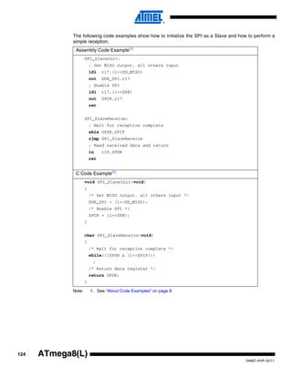 The following code examples show how to initialize the SPI as a Slave and how to perform a
             simple reception.
              Assembly Code Example(1)
                     SPI_SlaveInit:
                         ; Set MISO output, all others input
                         ldi   r17,(1<<DD_MISO)
                         out   DDR_SPI,r17
                         ; Enable SPI
                         ldi   r17,(1<<SPE)
                         out   SPCR,r17
                         ret


                     SPI_SlaveReceive:
                         ; Wait for reception complete
                         sbis SPSR,SPIF
                         rjmp SPI_SlaveReceive
                         ; Read received data and return
                         in    r16,SPDR
                         ret


              C Code Example(1)
                     void SPI_SlaveInit(void)
                     {
                         /* Set MISO output, all others input */
                         DDR_SPI = (1<<DD_MISO);
                         /* Enable SPI */
                         SPCR = (1<<SPE);
                     }


                     char SPI_SlaveReceive(void)
                     {
                         /* Wait for reception complete */
                         while(!(SPSR & (1<<SPIF)))
                          ;
                         /* Return data register */
                         return SPDR;
                     }

             Note:       1. See “About Code Examples” on page 8




124   ATmega8(L)
                                                                                          2486Z–AVR–02/11
 