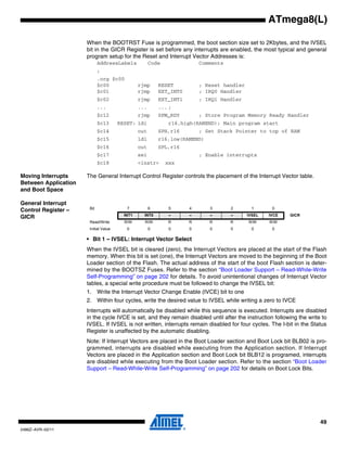 ATmega8(L)

                      When the BOOTRST Fuse is programmed, the boot section size set to 2Kbytes, and the IVSEL
                      bit in the GICR Register is set before any interrupts are enabled, the most typical and general
                      program setup for the Reset and Interrupt Vector Addresses is:
                             AddressLabels            Code               Comments
                             ;
                             .org $c00
                             $c00               rjmp      RESET          ; Reset handler
                             $c01               rjmp      EXT_INT0       ; IRQ0 Handler
                             $c02               rjmp      EXT_INT1       ; IRQ1 Handler
                             ...                ...       ... ;
                             $c12               rjmp      SPM_RDY        ; Store Program Memory Ready Handler
                             $c13      RESET: ldi             r16,high(RAMEND); Main program start
                             $c14               out       SPH,r16        ; Set Stack Pointer to top of RAM
                             $c15               ldi       r16,low(RAMEND)
                             $c16               out       SPL,r16
                             $c17               sei                      ; Enable interrupts
                             $c18               <instr>      xxx

Moving Interrupts     The General Interrupt Control Register controls the placement of the Interrupt Vector table.
Between Application
and Boot Space

General Interrupt
                       Bit                7           6       5      4      3       2        1      0
Control Register –
                                         INT1     INT0        –      –      –       –      IVSEL   IVCE    GICR
GICR
                       Read/Write        R/W      R/W        R       R      R       R      R/W     R/W
                       Initial Value      0           0       0      0      0       0        0      0

                      • Bit 1 – IVSEL: Interrupt Vector Select
                      When the IVSEL bit is cleared (zero), the Interrupt Vectors are placed at the start of the Flash
                      memory. When this bit is set (one), the Interrupt Vectors are moved to the beginning of the Boot
                      Loader section of the Flash. The actual address of the start of the boot Flash section is deter-
                      mined by the BOOTSZ Fuses. Refer to the section “Boot Loader Support – Read-While-Write
                      Self-Programming” on page 202 for details. To avoid unintentional changes of Interrupt Vector
                      tables, a special write procedure must be followed to change the IVSEL bit:
                      1. Write the Interrupt Vector Change Enable (IVCE) bit to one
                      2. Within four cycles, write the desired value to IVSEL while writing a zero to IVCE
                      Interrupts will automatically be disabled while this sequence is executed. Interrupts are disabled
                      in the cycle IVCE is set, and they remain disabled until after the instruction following the write to
                      IVSEL. If IVSEL is not written, interrupts remain disabled for four cycles. The I-bit in the Status
                      Register is unaffected by the automatic disabling.
                      Note: If Interrupt Vectors are placed in the Boot Loader section and Boot Lock bit BLB02 is pro-
                      grammed, interrupts are disabled while executing from the Application section. If Interrupt
                      Vectors are placed in the Application section and Boot Lock bit BLB12 is programed, interrupts
                      are disabled while executing from the Boot Loader section. Refer to the section “Boot Loader
                      Support – Read-While-Write Self-Programming” on page 202 for details on Boot Lock Bits.




                                                                                                                        49
2486Z–AVR–02/11
 