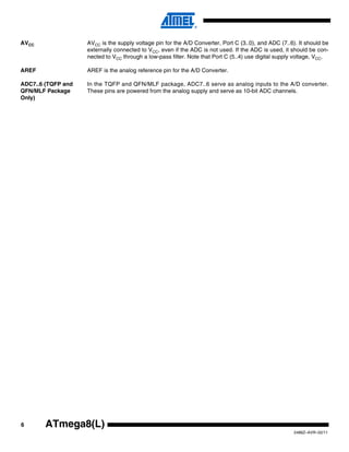 AVCC                AVCC is the supply voltage pin for the A/D Converter, Port C (3..0), and ADC (7..6). It should be
                    externally connected to VCC, even if the ADC is not used. If the ADC is used, it should be con-
                    nected to VCC through a low-pass filter. Note that Port C (5..4) use digital supply voltage, VCC.

AREF                AREF is the analog reference pin for the A/D Converter.

ADC7..6 (TQFP and   In the TQFP and QFN/MLF package, ADC7..6 serve as analog inputs to the A/D converter.
QFN/MLF Package     These pins are powered from the analog supply and serve as 10-bit ADC channels.
Only)




6       ATmega8(L)
                                                                                                       2486Z–AVR–02/11
 