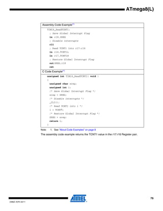 ATmega8(L)


                   Assembly Code Example(1)
                          TIM16_ReadTCNT1:
                              ; Save Global Interrupt Flag
                              in r18,SREG
                              ; Disable interrupts
                              cli
                              ; Read TCNT1 into r17:r16
                              in r16,TCNT1L
                              in r17,TCNT1H
                              ; Restore Global Interrupt Flag
                              out SREG,r18
                              ret
                   C Code Example(1)
                          unsigned int TIM16_ReadTCNT1( void )
                          {
                              unsigned char sreg;
                              unsigned int i;
                              /* Save Global Interrupt Flag */
                              sreg = SREG;
                              /* Disable interrupts */
                              _CLI();
                              /* Read TCNT1 into i */
                              i = TCNT1;
                              /* Restore Global Interrupt Flag */
                              SREG = sreg;
                              return i;
                          }

                  Note:       1. See “About Code Examples” on page 8
                  The assembly code example returns the TCNT1 value in the r17:r16 Register pair.




                                                                                                    79
2486Z–AVR–02/11
 