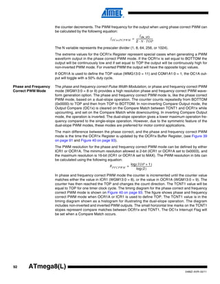 the counter decrements. The PWM frequency for the output when using phase correct PWM can
                      be calculated by the following equation:
                                                                             f clk_I/O
                                                         f OCnxPCPWM = ---------------------------
                                                                                                 -
                                                                       2 ⋅ N ⋅ TOP
                      The N variable represents the prescaler divider (1, 8, 64, 256, or 1024).
                      The extreme values for the OCR1x Register represent special cases when generating a PWM
                      waveform output in the phase correct PWM mode. If the OCR1x is set equal to BOTTOM the
                      output will be continuously low and if set equal to TOP the output will be continuously high for
                      non-inverted PWM mode. For inverted PWM the output will have the opposite logic values.
                      If OCR1A is used to define the TOP value (WMG13:0 = 11) and COM1A1:0 = 1, the OC1A out-
                      put will toggle with a 50% duty cycle.

Phase and Frequency   The phase and frequency correct Pulse Width Modulation, or phase and frequency correct PWM
Correct PWM Mode      mode (WGM13:0 = 8 or 9) provides a high resolution phase and frequency correct PWM wave-
                      form generation option. The phase and frequency correct PWM mode is, like the phase correct
                      PWM mode, based on a dual-slope operation. The counter counts repeatedly from BOTTOM
                      (0x0000) to TOP and then from TOP to BOTTOM. In non-inverting Compare Output mode, the
                      Output Compare (OC1x) is cleared on the Compare Match between TCNT1 and OCR1x while
                      upcounting, and set on the Compare Match while downcounting. In inverting Compare Output
                      mode, the operation is inverted. The dual-slope operation gives a lower maximum operation fre-
                      quency compared to the single-slope operation. However, due to the symmetric feature of the
                      dual-slope PWM modes, these modes are preferred for motor control applications.
                      The main difference between the phase correct, and the phase and frequency correct PWM
                      mode is the time the OCR1x Register is updated by the OCR1x Buffer Register, (see Figure 39
                      on page 91 and Figure 40 on page 93).
                      The PWM resolution for the phase and frequency correct PWM mode can be defined by either
                      ICR1 or OCR1A. The minimum resolution allowed is 2-bit (ICR1 or OCR1A set to 0x0003), and
                      the maximum resolution is 16-bit (ICR1 or OCR1A set to MAX). The PWM resolution in bits can
                      be calculated using the following equation:
                                                                    log ( TOP + 1 -                  )
                                                         R PFCPWM = ----------------------------------
                                                                             log ( 2 )
                      In phase and frequency correct PWM mode the counter is incremented until the counter value
                      matches either the value in ICR1 (WGM13:0 = 8), or the value in OCR1A (WGM13:0 = 9). The
                      counter has then reached the TOP and changes the count direction. The TCNT1 value will be
                      equal to TOP for one timer clock cycle. The timing diagram for the phase correct and frequency
                      correct PWM mode is shown on Figure 40 on page 93. The figure shows phase and frequency
                      correct PWM mode when OCR1A or ICR1 is used to define TOP. The TCNT1 value is in the
                      timing diagram shown as a histogram for illustrating the dual-slope operation. The diagram
                      includes non-inverted and inverted PWM outputs. The small horizontal line marks on the TCNT1
                      slopes represent compare matches between OCR1x and TCNT1. The OC1x Interrupt Flag will
                      be set when a Compare Match occurs.




92      ATmega8(L)
                                                                                                        2486Z–AVR–02/11
 