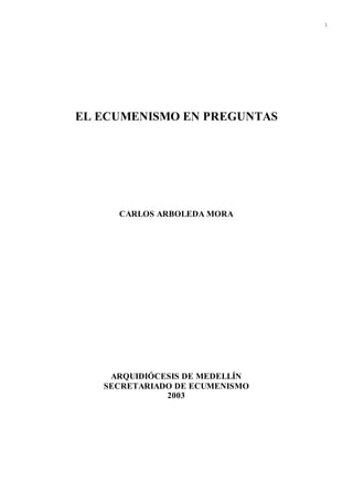 1
EL ECUMENISMO EN PREGUNTAS
CARLOS ARBOLEDA MORA
ARQUIDIÓCESIS DE MEDELLÍN
SECRETARIADO DE ECUMENISMO
2003
 