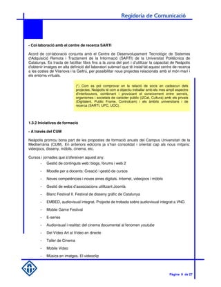 - Col·laboració amb el centre de recerca SARTI

Acord de col·laboració conjunta amb el Centre de Desenvolupament Tecnològic de Sistemes
d'Adquisició Remota i Tractament de la Informació (SARTI) de la Universitat Politècnica de
Catalunya. Es tracta de facilitar fibra fins a la zona del port i d’utilitzar la capacitat de Neàpolis
d'obtenir imatges en alta definició del laboratori submarí que té instal·lat aquest centre de recerca
a les costes de Vilanova i la Geltrú, per possibilitar nous projectes relacionats amb el món marí i
els entorns virtuals.

                              (*) Com es pot comprovar en la relació de socis en cadascun dels
                              projectes, Neàpolis té com a objectiu treballar amb els mes ampli espectre
                              d'interlocutors, combinant i provocant el coneixement entre serveis,
                              organismes i societats de caràcter públic (i2Cat, Cultura) amb els privats
                              (Digitalent, Public Frame, Controlcam) i els àmbits universitaris i de
                              recerca (SARTI, UPC, UOC).




1.3.2 Iniciatives de formació

- A través del CUM

Neàpolis promou bona part de les propostes de formació anuals del Campus Universitari de la
Mediterrània (CUM). En anteriors edicions ja s’han consolidat i orientat cap als nous mitjans:
videojocs, disseny, mòbils, cinema, etc.

Cursos i jornades que s’ofereixen aquest any:
       -   Gestió de continguts web: blogs, fòrums i web 2

       -   Moodle per a docents: Creació i gestió de cursos

       -   Noves competències i noves eines digitals. Internet, videojocs i mòbils

       -   Gestió de webs d’associacions utilitzant Joomla

       -   Blanc Festival II. Festival de disseny gràfic de Catalunya

       -   EMBED, audiovisual integrat. Projecte de trobada sobre audiovisual integrat a VNG

       -   Mobile Game Festival

       -   E-series

       -   Audiovisual i realitat: del cinema documental al fenomen youtube

       -   Del Vídeo Art al Vídeo en directe

       -   Taller de Cinema

       -   Mobile Video

       -   Música en imatges. El videoclip



                                                                                           Pàgina 8 de 27
 