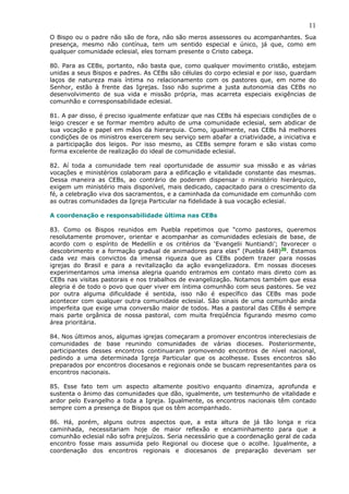 11
O Bispo ou o padre não são de fora, não são meros assessores ou acompanhantes. Sua
presença, mesmo não contínua, tem um sentido especial e único, já que, como em
qualquer comunidade eclesial, eles tornam presente o Cristo cabeça.

80. Para as CEBs, portanto, não basta que, como qualquer movimento cristão, estejam
unidas a seus Bispos e padres. As CEBs são células do corpo eclesial e por isso, guardam
laços de natureza mais íntima no relacionamento com os pastores que, em nome do
Senhor, estão à frente das Igrejas. Isso não suprime a justa autonomia das CEBs no
desenvolvimento de sua vida e missão própria, mas acarreta especiais exigências de
comunhão e corresponsabilidade eclesial.

81. A par disso, é preciso igualmente enfatizar que nas CEBs há especiais condições de o
leigo crescer e se formar membro adulto de uma comunidade eclesial, sem abdicar de
sua vocação e papel em mãos da hierarquia. Como, igualmente, nas CEBs há melhores
condições de os ministros exercerem seu serviço sem abafar a criatividade, a iniciativa e
a participação dos leigos. Por isso mesmo, as CEBs sempre foram e são vistas como
forma excelente de realização do ideal de comunidade eclesial.

82. Aí toda a comunidade tem real oportunidade de assumir sua missão e as várias
vocações e ministérios colaboram para a edificação e vitalidade constante das mesmas.
Dessa maneira as CEBs, ao contrário de poderem dispensar o ministério hierárquico,
exigem um ministério mais disponível, mais dedicado, capacitado para o crescimento da
fé, a celebração viva dos sacramentos, e a caminhada da comunidade em comunhão com
as outras comunidades da Igreja Particular na fidelidade à sua vocação eclesial.

A coordenação e responsabilidade última nas CEBs

83. Como os Bispos reunidos em Puebla repetimos que “como pastores, queremos
resolutamente promover, orientar e acompanhar as comunidades eclesiais de base, de
acordo com o espírito de Medellín e os critérios da ‘Evangelii Nuntiandi’; favorecer o
descobrimento e a formação gradual de animadores para elas” (Puebla 648)30. Estamos
cada vez mais convictos da imensa riqueza que as CEBs podem trazer para nossas
igrejas do Brasil e para a revitalização da ação evangelizadora. Em nossas dioceses
experimentamos uma imensa alegria quando entramos em contato mais direto com as
CEBs nas visitas pastorais e nos trabalhos de evangelização. Notamos também que essa
alegria é de todo o povo que quer viver em íntima comunhão com seus pastores. Se vez
por outra alguma dificuldade é sentida, isso não é específico das CEBs mas pode
acontecer com qualquer outra comunidade eclesial. São sinais de uma comunhão ainda
imperfeita que exige uma conversão maior de todos. Mas a pastoral das CEBs é sempre
mais parte orgânica de nossa pastoral, com muita freqüência figurando mesmo como
área prioritária.

84. Nos últimos anos, algumas igrejas começaram a promover encontros intereclesiais de
comunidades de base reunindo comunidades de várias dioceses. Posteriormente,
participantes desses encontros continuaram promovendo encontros de nível nacional,
pedindo a uma determinada Igreja Particular que os acolhesse. Esses encontros são
preparados por encontros diocesanos e regionais onde se buscam representantes para os
encontros nacionais.

85. Esse fato tem um aspecto altamente positivo enquanto dinamiza, aprofunda e
sustenta o ânimo das comunidades que dão, igualmente, um testemunho de vitalidade e
ardor pelo Evangelho a toda a Igreja. Igualmente, os encontros nacionais têm contado
sempre com a presença de Bispos que os têm acompanhado.

86. Há, porém, alguns outros aspectos que, a esta altura de já tão longa e rica
caminhada, necessitariam hoje de maior reflexão e encaminhamento para que a
comunhão eclesial não sofra prejuízos. Seria necessário que a coordenação geral de cada
encontro fosse mais assumida pelo Regional ou diocese que o acolhe. Igualmente, a
coordenação dos encontros regionais e diocesanos de preparação deveriam ser
 