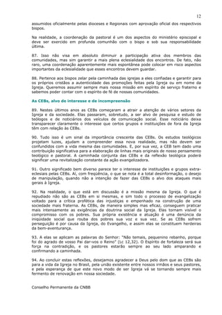 12
assumidos oficialmente pelas dioceses e Regionais com aprovação oficial dos respectivos
bispos.

Na realidade, a coordenação da pastoral é um dos aspectos do ministério episcopal e
deve ser exercido em profunda comunhão com o bispo e sob sua responsabilidade
última.

87. Isso não visa em absoluto diminuir a participação ativa dos membros das
comunidades, mas sim garantir a mais plena eclesialidade dos encontros. De fato, não
raro, uma coordenação aparentemente mais espontânea pode colocar em risco aspectos
importantes da eclesialidade que esses encontros devem guardar.

88. Pertence aos bispos zelar pela caminhada das igrejas a eles confiadas e garantir para
os próprios cristãos a autenticidade das promoções feitas pela Igreja ou em nome da
Igreja. Queremos assumir sempre mais nossa missão em espírito de serviço fraterno e
sabemos poder contar com o espírito de fé de nossas comunidades.

As CEBs, alvo de interesse e de incompreensão

89. Nestes últimos anos as CEBs começaram a atrair a atenção de vários setores da
Igreja e da sociedade. Elas passaram, sobretudo, a ser alvo de pesquisa e estudo de
teólogos e de noticiários dos veículos de comunicação social. Esse noticiário deixa
transparecer claramente o interesse que certos grupos e instituições de fora da Igreja
têm com relação às CEBs.

90. Tudo isso é um sinal da importância crescente das CEBs. Os estudos teológicos
projetam luzes, ajudam a compreender essa nova realidade, mas não devem ser
confundidos com a vida mesma das comunidades. E, por sua vez, a CEB tem dado uma
contribuição significativa para a elaboração de linhas mais originais de nosso pensamento
teológico e pastoral. A caminhada conjunta das CEBs e da reflexão teológica poderá
significar uma revitalização constante da ação evangelizadora.

91. Outro significado bem diverso parece ter o interesse de instituições e grupos extra-
eclesiais pelas CEBs. Aí, com freqüência, o que se nota é a total desinformação, o desejo
de manipulação, quando não a intenção de fazer das CEBs o alvo dos ataques mais
gerais à Igreja.

92. Na realidade, o que está em discussão é a missão mesma da Igreja. O que é
repudiado não são as CEBs em si mesmas, e sim todo o processo de evangelização
voltado para a crítica profética das injustiças e empenhado na construção de uma
sociedade mais fraterna. As CEBs, de maneira simples mas eficaz, conseguem praticar
mais intensamente as exigências da doutrina social da Igreja. Elas tornam visível o
compromisso com os pobres. Sua própria existência e atuação é uma denúncia da
iniqüidade social que rouba dos pobres sua voz e sua vez. Se as CEBs sofrem
perseguição é por causa da Igreja, do Evangelho, e assim elas se constituem herdeiras
da bem-aventurança.

93. A elas se aplicam as palavras do Senhor: “Não temais, pequenino rebanho, porque
foi do agrado de vosso Pai dar-vos o Reino” (Lc 12,32). O Espírito de fortaleza será sua
força na contradição, e os pastores estarão sempre ao seu lado amparando e
confirmando a caminhada.

94. Ao concluir estas reflexões, desejamos agradecer a Deus pelo dom que as CEBs são
para a vida da Igreja no Brasil, pela união existente entre nossos irmãos e seus pastores,
e pela esperança de que este novo modo de ser Igreja vá se tornando sempre mais
fermento de renovação em nossa sociedade.


Conselho Permanente da CNBB
 