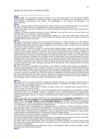 13
Brasília, de 23 a 26 de novembro de 1982

__________________________________
Nota:1
Puebla, n.96: “As comunidades eclesiais de base que em 1968 eram apenas uma experiência incipiente
amadureceram e multiplicaram-se sobretudo em alguns países. Em comunhão com os seus bispos e como o
pedia Medellín, converteram-se em centros de evangelização e em motores de libertação e de
desenvolvimento”.
Nota:2
LG, n.1: “O Concílio deseja ardentemente iluminar todos os homens com a claridade de Cristo, luz dos povos,
que brilha na Igreja, para que o Evangelho seja anunciado a todas as criaturas (cf. Mc 16, 15).
A Igreja é em Cristo como que o sacramento ou o sinal e instrumento da união com Deus e da unidade de todo
o gênero humano.
Insistindo no tema dos concílios anteriores, ela quer manifestar, tanto aos fiéis como ao universo inteiro, com
redobrado vigor, sua natureza e sua missão universal.
Nos dias de hoje, os homens estão profundamente ligados uns aos outros pelos laços sociais, pela
interdependência técnica e pela cultura. Torna-se então mais urgente o dever que tem a Igreja de promover a
unidade perfeita de todos, em Cristo”.
Nota:3
LG, n.31: “Denominam-se leigos todos os fiéis que não pertencem às ordens sagradas, nem são religiosos
reconhecidos pela Igreja. São, pois, os fiéis batizados, incorporados a Cristo, membros do povo de Deus,
participantes da função sacerdotal, profética e régia de Cristo, que tomam parte no cumprimento da missão de
todo o povo cristão, na Igreja e no mundo.
O caráter secular caracteriza os leigos. Os membros das sagradas ordens, apesar de exercerem às vezes
funções seculares ou de se ocuparem de coisas seculares, estão orientados para o ministério sagrado, em
virtude de uma vocação especial. Os religiosos, por sua vida, testemunham de maneira clara e magnífica a
transfiguração do mundo oferecido a Deus numa vida inspirada nas bem-aventuranças. A vocação própria dos
leigos é administrar e ordenar as coisas temporais, em busca do reino de Deus. Vivem, pois, no mundo, isto é,
em todas as profissões e trabalhos, nas condições comuns da vida familiar e social, que constituem a trama da
existência. São aí chamados por Deus, como leigos, a viver segundo o espírito do Evangelho, como fermento de
santificação no seio do mundo, brilhando em sua própria vida pelo testemunho da fé, da esperança e do amor,
de maneira a manifestar Cristo a todos os homens. Compete-lhes pois, de modo especial, iluminar e organizar
as coisas temporais a que estão vinculados, para que elas se orientem por Cristo e se desenvolvam em louvor
do criador e do redentor”.
AA, n.2: “Na Igreja, há diversidade de ministérios, mas unidade de missão. Cristo outorgou aos apóstolos e
seus sucessores o poder de ensinar, santificar e governar em seu nome. Os leigos, também participantes das
funções sacerdotal, profética e real de Cristo, cumprem seu papel na missão de todo o povo de Deus na Igreja
e no mundo. Exercem um verdadeiro apostolado ao atuar em vista da evangelização e da santificação dos seres
humanos ou quando se esforçam por imbuir do espírito do Evangelho as coisas temporais, contribuindo para
seu pleno desenvolvimento. Sua ação dá assim testemunho inequívoco de Cristo e aproveita à salvação de
todos. Sendo próprio dos leigos viver no meio do mundo e dos afazeres humanos, Deus os chama a exercer aí
seu apostolado, no fervor do espírito cristão, como fermento do mundo”.

Nota:4
GS, n.40: “Tudo que até agora foi dito a respeito da dignidade humana, da comunidade existente entre os
seres humanos e do sentido profundo de sua atividade constitui o fundamento da relação entre a Igreja e o
mundo e a base de seu diálogo recíproco.
Depois de o Concílio ter falado sobre o mistério da Igreja, convém que a considere agora enquanto existe e
atua no mundo, em convívio com ele.
A Igreja procede do amor do Pai eterno, foi fundada na história pelo Cristo Redentor e é sustentada na unidade
pelo Espírito Santo. Sua finalidade é salutar e escatológica e só se realizará plenamente no século futuro.
Contudo, está presente aqui na terra, é feita de mulheres e homens que são membros da sociedade terrena,
chamados desde agora a formar, na história, a família dos filhos de Deus, que deve ir aumentando até a vinda
do Senhor.
Família, cuja união vem dos bens celestiais de que todos participam, foi constituída e organizada por Cristo
nesse mundo, como uma sociedade, dotada dos meios adequados a toda sociedade visível. A Igreja é assim, ao
mesmo tempo, um grupo histórico e uma comunidade espiritual em caminho, com toda a humanidade,
participando, com o mundo, da condição terrena e agindo como fermento ou como alma da sociedade humana,
a ser renovada em Cristo e transformada em família de Deus.
Só a fé percebe esta compenetração das sociedades terrena e celestial. O mistério da história humana,
perturbada pelo pecado, permanecerá impenetrável até o fim dos séculos, quando se manifestará plenamente a
glória dos filhos de Deus. A Igreja, fiel a seu próprio fim, comunica a todos a vida divina e ilumina com sua luz
o mundo inteiro, contribuindo para restabelecer e elevar a dignidade humana e fortalecer os laços sociais,
proporcionando uma significação nova e mais profunda a toda a atividade humana.
Através de cada um de seus membros e atuando em conjunto, a Igreja acredita poder contribuir para tornar
mais humana a família dos humanos e sua história.
Além disso, a Igreja católica se alegra de poder assinalar a importância da contribuição que deram e ainda dão,
no mesmo sentido, as outras igrejas cristãs e as diversas comunidades eclesiásticas.
Tem, além disso, a convicção de poder contar, sob inúmeros e variados aspectos, com o apoio e com a ajuda
do mundo, das pessoas individualmente e da sociedade humana, com seus bens e com sua atividade, para
abrir caminho ao Evangelho.
Para promover adequadamente esta colaboração, em que, reciprocamente, Igreja e mundo se ajudam, convém
estabelecer aqui alguns princípios gerais”.
Nota:5
 