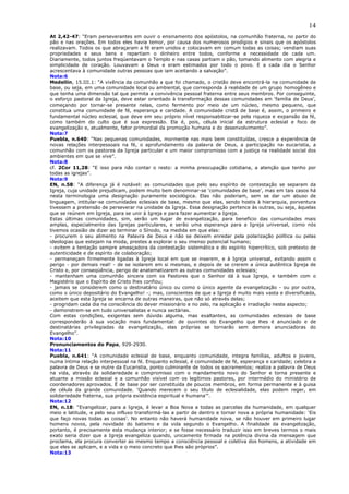 14
At 2,42-47: “Eram perseverantes em ouvir o ensinamento dos apóstolos, na comunhão fraterna, no partir do
pão e nas orações. Em todos eles havia temor, por causa dos numerosos prodígios e sinais que os apóstolos
realizavam. Todos os que abraçaram a fé eram unidos e colocavam em comum todas as coisas; vendiam suas
propriedades e seus bens e repartiam o dinheiro entre todos, conforme a necessidade de cada um.
Diariamente, todos juntos freqüentavam o Templo e nas casas partiam o pão, tomando alimento com alegria e
simplicidade de coração. Louvavam a Deus e eram estimados por todo o povo. E a cada dia o Senhor
acrescentava à comunidade outras pessoas que iam aceitando a salvação”.
Nota:6
Medellín, 15.III.1: “A vivência da comunhão a que foi chamado, o cristão deve encontrá-la na comunidade de
base, ou seja, em uma comunidade local ou ambiental, que corresponda à realidade de um grupo homogêneo e
que tenha uma dimensão tal que permita a convivência pessoal fraterna entre seus membros. Por conseguinte,
o esforço pastoral da Igreja, deve estar orientado à transformação dessas comunidades em ‘família de Deus’,
começando por tornar-se presente nelas, como fermento por meio de um núcleo, mesmo pequeno, que
constitua uma comunidade de fé, esperança e caridade. A comunidade cristã de base é, assim, o primeiro e
fundamental núcleo eclesial, que deve em seu próprio nível responsabilizar-se pela riqueza e expansão da fé,
como também do culto que é sua expressão. Ela é, pois, célula inicial da estrutura eclesial e foco de
evangelização e, atualmente, fator primordial da promoção humana e do desenvolvimento”.
Nota:7
Puebla, n.640: “Nas pequenas comunidades, mormente nas mais bem constituídas, cresce a experiência de
novas relações interpessoais na fé, o aprofundamento da palavra de Deus, a participação na eucaristia, a
comunhão com os pastores da Igreja particular e um maior compromisso com a justiça na realidade social dos
ambientes em que se vive”.
Nota:8
cf. 2Cor 11,28: “E isso para não contar o resto: a minha preocupação cotidiana, a atenção que tenho por
todas as igrejas”.
Nota:9
EN, n.58: “A diferença já é notável: as comunidades que pelo seu espírito de contestação se separam da
Igreja, cuja unidade prejudicam, podem muito bem denominar-se ‘comunidades de base’, mas em tais casos há
nesta terminologia uma designação puramente sociológica. Elas não poderiam, sem se dar um abuso de
linguagem, intitular-se comunidades eclesiais de base, mesmo que elas, sendo hostis à hierarquia, porventura
tivessem a pretensão de perseverar na unidade da Igreja. Essa designação pertence às outras, ou seja, àquelas
que se reúnem em Igreja, para se unir à Igreja e para fazer aumentar a Igreja.
Estas últimas comunidades, sim, serão um lugar de evangelização, para benefício das comunidades mais
amplas, especialmente das Igrejas particulares, e serão uma esperança para a Igreja universal, como nós
tivemos ocasião de dizer ao terminar o Sínodo, na medida em que elas:
- procurem o seu alimento na Palavra de Deus e não se deixem enredar pela polarização política ou pelas
ideologias que estejam na moda, prestes a explorar o seu imenso potencial humano;
- evitem a tentação sempre ameaçadora da contestação sistemática e do espírito hipercrítico, sob pretexto de
autenticidade e de espírito de colaboração;
- permaneçam firmemente ligadas à Igreja local em que se inserem, e à Igreja universal, evitando assim o
perigo - por demais real! - de se isolarem em si mesmas, e depois de se crerem a única autêntica Igreja de
Cristo e, por conseqüência, perigo de anatematizarem as outras comunidades eclesiais;
- mantenham uma comunhão sincera com os Pastores que o Senhor dá à sua Igreja, e também com o
Magistério que o Espírito de Cristo lhes confiou;
- jamais se considerem como o destinatário único ou como o único agente da evangelização - ou por outra,
como o único depositário do Evangelho! -; mas, conscientes de que a Igreja é muito mais vasta e diversificada,
aceitem que esta Igreja se encarna de outras maneiras, que não só através delas;
- progridam cada dia na consciência do dever missionário e no zelo, na aplicação e irradiação neste aspecto;
- demonstrem-se em tudo universalistas e nunca sectárias.
Com estas condições, exigentes sem dúvida alguma, mas exaltantes, as comunidades eclesiais de base
corresponderão à sua vocação mais fundamental: de ouvintes do Evangelho que lhes é anunciado e de
destinatárias privilegiadas da evangelização, elas próprias se tornarão sem demora anunciadoras do
Evangelho”.
Nota:10
Pronunciamentos do Papa, 929-2930.
Nota:11
Puebla, n.641: “A comunidade eclesial de base, enquanto comunidade, integra famílias, adultos e jovens,
numa íntima relação interpessoal na fé. Enquanto eclesial, é comunidade de fé, esperança e caridade; celebra a
palavra de Deus e se nutre da Eucaristia, ponto culminante de todos os sacramentos; realiza a palavra de Deus
na vida, através da solidariedade e compromisso com o mandamento novo do Senhor e torna presente e
atuante a missão eclesial e a comunhão visível com os legítimos pastores, por intermédio do ministério de
coordenadores aprovados. É de base por ser constituída de poucos membros, em forma permanente e à guisa
de célula da grande comunidade. ‘Quando merecem o seu título de eclesialidade, elas podem reger, em
solidariedade fraterna, sua própria existência espiritual e humana’”.
Nota:12
EN, n.18: “Evangelizar, para a Igreja, é levar a Boa Nova a todas as parcelas da humanidade, em qualquer
meio e latitude, e pelo seu influxo transformá-las a partir de dentro e tornar nova a própria humanidade: ‘Eis
que faço novas todas as coisas’. No entanto não haverá humanidade nova, se não houver em primeiro lugar
homens novos, pela novidade do batismo e da vida segundo o Evangelho. A finalidade da evangelização,
portanto, é precisamente esta mudança interior; e se fosse necessário traduzir isso em breves termos o mais
exato seria dizer que a Igreja evangeliza quando, unicamente firmada na potência divina da mensagem que
proclama, ela procura converter ao mesmo tempo a consciência pessoal e coletiva dos homens, a atividade em
que eles se aplicam, e a vida e o meio concreto que lhes são próprios”.
Nota:13
 