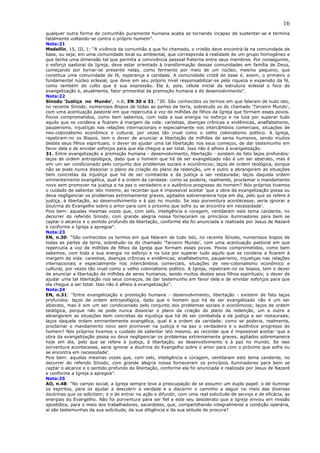 16
qualquer outra forma de comunhão puramente humana acaba se tornando incapaz de sustentar-se e termina
fatalmente voltando-se contra o próprio homem”.
Nota:21
Medellín, 15, III, 1: “A vivência da comunhão a que foi chamado, o cristão deve encontrá-la na comunidade de
base, ou seja, em uma comunidade local ou ambiental, que corresponda à realidade de um grupo homogêneo e
que tenha uma dimensão tal que permita a convivência pessoal fraterna entre seus membros. Por conseguinte,
o esforço pastoral da Igreja, deve estar orientado à transformação dessas comunidades em família de Deus,
começando por tornar-se presente nelas, como fermento por meio de um núcleo, mesmo pequeno, que
constitua uma comunidade de fé, esperança e caridade. A comunidade cristã de base é, assim, o primeiro e
fundamental núcleo eclesial, que deve em seu próprio nível responsabilizar-se pela riqueza e expansão da fé,
como também do culto que é sua expressão. Ela é, pois, célula inicial da estrutura eclesial e foco de
evangelização e, atualmente, fator primordial da promoção humana e do desenvolvimento”.
Nota:22
Sínodo ‘Justiça no Mundo’, n.6; EN 30 e 31: “30. São conhecidos os termos em que falaram de tudo isto,
no recente Sínodo, numerosos Bispos de todas as partes da terra, sobretudo os do chamado ‘Terceiro Mundo’,
com uma acentuação pastoral em que repercutia a voz de milhões de filhos da Igreja que formam esses povos.
Povos comprometidos, como bem sabemos, com toda a sua energia no esforço e na luta por superar tudo
aquilo que os condena a ficarem à margem da vida: carestias, doenças crônicas e endêmicas, analfabetismo,
pauperismo, injustiças nas relações internacionais e especialmente nos intercâmbios comerciais, situações de
neo-colonialismo econômico e cultural, por vezes tão cruel como o velho colonialismo político. A Igreja,
repetiram-no os Bispos, tem o dever de anunciar a libertação de milhões de seres humanos, sendo muitos
destes seus filhos espirituais; o dever de ajudar uma tal libertação nos seus começos, de dar testemunho em
favor dela e de envidar esforços para que ela chegue a ser total. Isso não é alheio à evangelização.
31. Entre evangelização e promoção humana - desenvolvimento, libertação - existem de fato laços profundos:
laços de ordem antropológica, dado que o homem que há de ser evangelizado não é um ser abstrato, mas é
sim um ser condicionado pelo conjunto dos problemas sociais e econômicos; laços de ordem teológica, porque
não se pode nunca dissociar o plano da criação do plano da redenção, um e outro a abrangerem as situações
bem concretas da injustiça que há de ser combatida e da justiça a ser restaurada; laços daquela ordem
eminentemente evangélica, qual é a ordem da caridade: como se poderia, realmente, proclamar o mandamento
novo sem promover na justiça e na paz o verdadeiro e o autêntico progresso do homem? Nós próprios tivemos
o cuidado de salientar isto mesmo, ao recordar que é impossível aceitar ‘que a obra da evangelização possa ou
deva negligenciar os problemas extremamente graves, agitados sobremaneira hoje em dia, pelo que se refere à
justiça, à libertação, ao desenvolvimento e à paz no mundo. Se isso porventura acontecesse, seria ignorar a
doutrina do Evangelho sobre o amor para com o próximo que sofre ou se encontra em necessidade’.
Pois bem: aquelas mesmas vozes que, com zelo, inteligência e coragem, ventilaram este tema candente, no
decorrer do referido Sínodo, com grande alegria nossa forneceram os princípios iluminadores para bem se
captar o alcance e o sentido profundo da libertação, conforme ela foi anunciada e realizada por Jesus de Nazaré
e conforme a Igreja a apregoa”.
Nota:23
EN, n.30: “São conhecidos os termos em que falaram de tudo isto, no recente Sínodo, numerosos bispos de
todas as partes da terra, sobretudo os do chamado ‘Terceiro Mundo’, com uma acentuação pastoral em que
repercutia a voz de milhões de filhos da Igreja que formam esses povos. Povos comprometidos, como bem
sabemos, com toda a sua energia no esforço e na luta por superar tudo aquilo que os condena a ficarem à
margem da vida: carestias, doenças crônicas e endêmicas, analfabetismo, pauperismo, injustiças nas relações
internacionais e especialmente nos intercâmbios comerciais, situações de neo-colonialismo econômico e
cultural, por vezes tão cruel como o velho colonialismo político. A Igreja, repetiram-no os bispos, tem o dever
de anunciar a libertação de milhões de seres humanos, sendo muitos destes seus filhos espirituais; o dever de
ajudar uma tal libertação nos seus começos, de dar testemunho em favor dela e de envidar esforços para que
ela chegue a ser total. Isso não é alheio à evangelização”.
Nota:24
EN, n.31: “Entre evangelização e promoção humana - desenvolvimento, libertação - existem de fato laços
profundos: laços de ordem antropológica, dado que o homem que há de ser evangelizado não é um ser
abstrato, mas é sim um ser condicionado pelo conjunto dos problemas sociais e econômicos; laços de ordem
teológica, porque não se pode nunca dissociar o plano da criação do plano da redenção, um e outro a
abrangerem as situações bem concretas da injustiça que há de ser combatida e da justiça a ser restaurada;
laços daquela ordem eminentemente evangélica, qual é a ordem da caridade: como se poderia, realmente,
proclamar o mandamento novo sem promover na justiça e na paz o verdadeiro e o autêntico progresso do
homem? Nós próprios tivemos o cuidado de salientar isto mesmo, ao recordar que é impossível aceitar ‘que a
obra da evangelização possa ou deva negligenciar os problemas extremamente graves, agitados sobremaneira
hoje em dia, pelo que se refere à justiça, à libertação, ao desenvolvimento e à paz no mundo. Se isso
porventura acontecesse, seria ignorar a doutrina do Evangelho sobre o amor para com o próximo que sofre ou
se encontra em necessidade’.
Pois bem: aquelas mesmas vozes que, com zelo, inteligência e coragem, ventilaram este tema candente, no
decorrer do referido Sínodo, com grande alegria nossa forneceram os princípios iluminadores para bem se
captar o alcance e o sentido profundo da libertação, conforme ela foi anunciada e realizada por Jesus de Nazaré
e conforme a Igreja a apregoa”.
Nota:25
AO, n.48: “No campo social, a Igreja sempre teve a preocupação de se assumir um duplo papel: o de iluminar
os espíritos, para os ajudar a descobrir a verdade e a discernir o caminho a seguir no meio das diversas
doutrinas que os solicitam; e o de entrar na ação e difundir, com uma real solicitude de serviço e de eficácia, as
energias do Evangelho. Não foi porventura para ser fiel a este seu desiderato que a Igreja enviou em missão
apostólica, para o meio dos trabalhadores, sacerdotes, que, compartilhando integralmente a condição operária,
aí são testemunhas da sua solicitude, da sua diligência e da sua atitude de procura?
 
